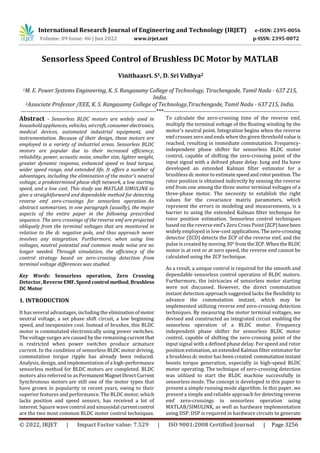 International Research Journal of Engineering and Technology (IRJET) e-ISSN: 2395-0056
Volume: 09 Issue: 06 | Jun 2022 www.irjet.net p-ISSN: 2395-0072
© 2022, IRJET | Impact Factor value: 7.529 | ISO 9001:2008 Certified Journal | Page 3256
Sensorless Speed Control of Brushless DC Motor by MATLAB
Vinithaasri. S1, D. Sri Vidhya2
1M. E. Power Systems Engineering, K. S. Rangasamy College of Technology, Tiruchengode, Tamil Nadu - 637 215,
India.
2Associate Professor /EEE, K. S. Rangasamy College of Technology,Tiruchengode, Tamil Nadu - 637 215, India.
---------------------------------------------------------------------***---------------------------------------------------------------------
Abstract - Sensorless BLDC motors are widely used in
household appliances, vehicles, aircraft, consumerelectronics,
medical devices, automated industrial equipment, and
instrumentation. Because of their design, these motors are
employed in a variety of industrial areas. Sensorless BLDC
motors are popular due to their increased efficiency,
reliability, power, acoustic noise, smaller size, lighter weight,
greater dynamic response, enhanced speed vs load torque,
wider speed range, and extended life. It offers a number of
advantages, including the elimination of the motor's neutral
voltage, a predetermined phase shift network, a low starting
speed, and a low cost. This study use MATLAB SIMULINK to
give a straightforward and dependable method for detecting
reverse emf zero-crossings for sensorless operation. An
abstract summarizes, in one paragraph (usually), the major
aspects of the entire paper in the following prescribed
sequence. The zero crossings of the reverse emf are projected
obliquely from the terminal voltages that are monitored in
relation to the dc negative pole, and thus approach never
involves any integration. Furthermore, when using line
voltages, neutral potential and common mode noise are no
longer needed. Through simulation, the efficiency of the
control strategy based on zero-crossing detection from
terminal voltage differences was studied.
Key Words: Sensorless operation, Zero Crossing
Detector, Reverse EMF,Speed control method,Brushless
DC Motor
1. INTRODUCTION
It has several advantages, including the eliminationofmotor
neutral voltage, a set phase shift circuit, a low beginning
speed, and inexpensive cost. Instead of brushes, this BLDC
motor is commutated electronically using power switches.
The voltage surges are caused by the remaining currentthat
is restricted when power switches produce armature
current. In the condition of sensorless BLDC motor driving,
commutation torque ripple has already been reduced.
Analysis, design, and implementation of a high-performance
sensorless method for BLDC motors are completed. BLDC
motors also referred to as PermanentMagnetDirectCurrent
Synchronous motors are still one of the motor types that
have grown in popularity in recent years, owing to their
superior features and performance. The BLDC motor, which
lacks position and speed sensors, has received a lot of
interest. Square wave control and sinusoidal currentcontrol
are the two most common BLDC motor control techniques.
To calculate the zero-crossing time of the reverse emf,
multiply the terminal voltage of the floating winding by the
motor's neutral point. Integration begins when the reverse
emf crosses zero and ends when the given threshold valueis
reached, resulting in immediate commutation. Frequency-
independent phase shifter for sensorless BLDC motor
control, capable of shifting the zero-crossing point of the
input signal with a defined phase delay. Jung and Ha have
developed an extended Kalman filter estimator for a
brushless dc motor to estimatespeedandrotorposition. The
rotor position is obtained indirectly by sensing the reverse
emf from one among the three motor terminal voltages of a
three-phase motor. The necessity to establish the right
values for the covariance matrix parameters, which
represent the errors in modeling and measurements, is a
barrier to using the extended Kalman filter technique for
rotor position estimation. Sensorless control techniques
based on the reverse emf's Zero Cross Point(ZCP)havebeen
widely employed in low-cost applications.Thezero-crossing
detector (ZCD) detects the ZCP of the reverse emf, and the
pulse is created by moving 30° fromtheZCP.WhentheBLDC
motor is at rest or at zero speed, the reverse emf cannot be
calculated using the ZCP technique.
As a result, a unique control is required for the smooth and
dependable sensorless control operation of BLDC motors.
Furthermore, the intricacies of sensorless motor starting
were not discussed. However, the direct commutation
instant detection approach suggested lacks the flexibility to
advance the commutation instant, which may be
implemented utilizing reverse emf zero-crossing detection
techniques. By measuring the motor terminal voltages, we
devised and constructed an integrated circuit enabling the
sensorless operation of a BLDC motor. Frequency
independent phase shifter for sensorless BLDC motor
control, capable of shifting the zero-crossing point of the
input signal with a defined phase delay. For speed and rotor
position estimation, an extended Kalman filter estimatorfor
a brushless dc motor has been created. commutationinstant
boosts torque generation, especially in high-speed BLDC
motor operating. The technique of zero-crossing detection
was utilized to start the BLDC machine successfully in
sensorless mode. The concept is developed in this paper to
present a simple running mode algorithm. In this paper, we
present a simple and reliable approach for detecting reverse
emf zero-crossings in sensorless operation using
MATLAB/SIMULINK, as well as hardware implementation
using DSP. DSP is required in hardware circuits to generate
 