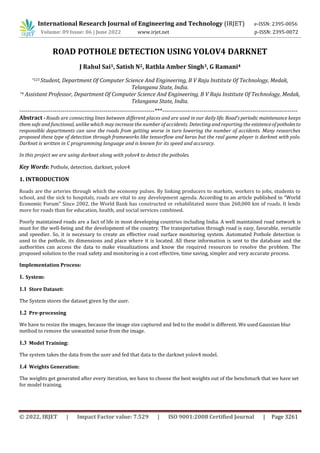 International Research Journal of Engineering and Technology (IRJET) e-ISSN: 2395-0056
Volume: 09 Issue: 06 | June 2022 www.irjet.net p-ISSN: 2395-0072
© 2022, IRJET | Impact Factor value: 7.529 | ISO 9001:2008 Certified Journal | Page 3261
ROAD POTHOLE DETECTION USING YOLOV4 DARKNET
J Rahul Sai1, Satish N2, Rathla Amber Singh3, G Ramani4
*123 Student, Department Of Computer Science And Engineering, B V Raju Institute Of Technology, Medak,
Telangana State, India.
*4 Assistant Professor, Department Of Computer Science And Engineering, B V Raju Institute Of Technology, Medak,
Telangana State, India.
---------------------------------------------------------------------***---------------------------------------------------------------------
Abstract - Roads are connecting lines between different places and are used in our daily life. Road’s periodic maintenance keeps
them safe and functional, unlike which may increase the number of accidents. Detecting and reporting the existenceof potholesto
responsible departments can save the roads from getting worse in turn lowering the number of accidents. Many researches
proposed these type of detection through frameworks like tensorflow and keras but the real game player is darknet with yolo.
Darknet is written in C programming language and is known for its speed and accuracy.
In this project we are using darknet along with yolov4 to detect the potholes.
Key Words: Pothole, detection, darknet, yolov4
1. INTRODUCTION
Roads are the arteries through which the economy pulses. By linking producers to markets, workers to jobs, students to
school, and the sick to hospitals, roads are vital to any development agenda. According to an article published in “World
Economic Forum” Since 2002, the World Bank has constructed or rehabilitated more than 260,000 km of roads. It lends
more for roads than for education, health, and social services combined.
Poorly maintained roads are a fact of life in most developing countries including India. A well maintained road network is
must for the well-being and the development of the country. The transportation through road is easy, favorable, versatile
and speedier. So, it is necessary to create an effective road surface monitoring system. Automated Pothole detection is
used to the pothole, its dimensions and place where it is located. All these information is sent to the database and the
authorities can access the data to make visualizations and know the required resources to resolve the problem. The
proposed solution to the road safety and monitoring is a cost effective, time saving, simpler and very accurate process.
Implementation Process:
1. System:
1.1 Store Dataset:
The System stores the dataset given by the user.
1.2 Pre-processing
We have to resize the images, because the image size captured and fed to the model is different. We used Gaussian blur
method to remove the unwanted noise from the image.
1.3 Model Training:
The system takes the data from the user and fed that data to the darknet yolov4 model.
1.4 Weights Generation:
The weights get generated after every iteration, we have to choose the best weights out of the benchmark that we have set
for model training.
 