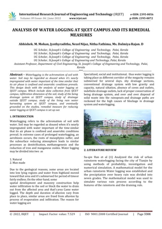 International Research Journal of Engineering and Technology (IRJET) e-ISSN: 2395-0056
Volume: 09 Issue: 06 | June 2022 www.irjet.net p-ISSN: 2395-0072
ANALYSIS OF WATER LOGGING AT SJCET CAMPUS AND ITS REMEDIAL
MEASURES
Abhishek. M. Mohan, Jyothyraditha, NezelNijaz, Nitha Fathima, Ms. Dalmiya Rajan. D
UG Scholar, St.Joseph’s College of Engineering and Technology, Palai, Kerala
UG Scholar, St.Joseph’s College of Engineering and Technology, Palai, Kerala
UG Scholar, St.Joseph’s College of Engineering and Technology, Palai, Kerala
UG Scholar, St.Joseph’s College of Engineering and Technology, Palai, Kerala
Assistant Professor, Department of Civil Engineering, St. Joseph’s College of Engineering and Technology, Palai,
Kerala
---------------------------------------------------------------------***---------------------------------------------------------------------
Abstract - Waterlogging is the achromatism of soil with
water. Soil may be regarded as doused when it's nearly
impregnated with water important of the time similar that
its air phase is confined and anaerobic conditions prevails.
This design deals with the analysis of water logging at
SJCET campus. Which include data collection from SJCET
campus, infiltration dimension of the soil, study of the being
drainage system at SJCET campus, study of drainage
outside SJCET campus, study of the living rain water
harvesting system at SJCET campus, and eventually
grounded on the studies, remedial measure for reducing
water logging at SJCET campus is set up out.
1. INTRODUCTION
Waterlogging refers to the achromatism of soil with
water. Soil may be regarded as doused when it's nearly
impregnated with water important of the time similar
that its air phase is confined and anaerobic conditions
prevail. In extreme cases of prolonged waterlogging, an
aerobiosis occurs, the roots of mesophytes suffer, and
the subsurface reducing atmosphere leads to similar
processes as denitrification, methanogenesis and the
reduction of iron and manganese oxides. Water logging
may be divided into two as
1. Natural
2. Man made
Due to the geological reasons, some areas are located
into low lying regions and water from highland moved
toward that area and it's submersed for period of timeor
fairly endless. On the other hand, some
spatial development and masonry construction help
water infiltration to the soil or block the water to drain
out from the affected area and that’s area Came water
logged. The depth and duration of alluvion vary from
place to place, similar areas are freed from alluvion by
process of evaporation and infiltration. The reason for
water logging are
Specialized, social and institutional. thus water logging is
taking place as different corridor of the megacity remains
submersed for several days. shy drainage sections,
conventional drainage system with low gravity and
capacity, natural siltation, absence of coves and outlets,
indefinite drainage outlets, lack of proper conservation of
being drainage system, and over and over disposal of
solid waste into the rainspouts and drainage paths are
reckoned for the high causes of blockage in drainage
system and waterlogging.
2. LITERATURE REVIEW
Su-qin Han et al (1) Analyzed the risk of urban
rainstorm waterlogging facing the city of Tianjin by
using methods of probability, investigation and
numerical simulation. A mathematical model for the
urban rainstorm Water logging was established and
the precipitation over heavy rain was divided into
seven grades. The mathematical model was used to
simulate various rain process according to the
features of the rainstorm and the draining rule.
© 2022, IRJET | Impact Factor value: 7.529 | ISO 9001:2008 Certified Journal | Page 3306
 