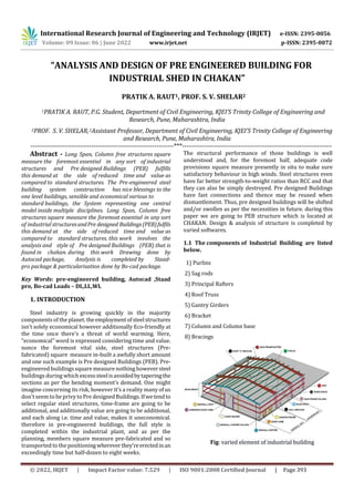 International Research Journal of Engineering and Technology (IRJET) e-ISSN: 2395-0056
Volume: 09 Issue: 06 | June 2022 www.irjet.net p-ISSN: 2395-0072
© 2022, IRJET | Impact Factor value: 7.529 | ISO 9001:2008 Certified Journal | Page 393
“ANALYSIS AND DESIGN OF PRE ENGINEERED BUILDING FOR
INDUSTRIAL SHED IN CHAKAN”
PRATIK A. RAUT1, PROF. S. V. SHELAR2
1PRATIK A. RAUT, P.G. Student, Department of Civil Engineering, KJEI’S Trinity College of Engineering and
Research, Pune, Maharashtra, India
2PROF. S. V. SHELAR,2Assistant Professor, Department of Civil Engineering, KJEI’S Trinity College of Engineering
and Research, Pune, Maharashtra, India
------------------------------------------------------------------***---------------------------------------------------------------------
Abstract - Long Span, Column free structures square
measure the foremost essential in any sort of industrial
structures and Pre designed Buildings (PEB) fulfills
this demand at the side of reduced time and value as
compared to standard structures. The Pre-engineered steel
building system construction has nice blessings to the
one level buildings, sensible and economical various to
standard buildings, the System representing one central
model inside multiple disciplines. Long Span, Column free
structures square measure the foremost essential in any sort
of industrial structuresandPre designed Buildings(PEB)fulfils
this demand at the side of reduced time and value as
compared to standard structures. this work involves the
analysis and style of Pre designed Buildings (PEB) that is
found in chakan. during this work Drawing done by
Autocad package, Analysis is completed by Staad-
pro package & particularisation done by Bo-cad package.
Key Words: pre-engineered building, Autocad ,Staad
pro, Bo-cad Loads – DL,LL,WL
1. INTRODUCTION
Steel industry is growing quickly in the majority
components of the planet. theemploymentofsteelstructures
isn't solely economical however additionally Eco-friendly at
the time once there's a threat of world warming. Here,
“economical” word is expressed considering time and value.
nonce the foremost vital side, steel structures (Pre-
fabricated) square measure in-built a awfully short amount
and one such example is Pre designed Buildings (PEB). Pre-
engineered buildingssquare measurenothing howeversteel
buildings during whichexcesssteelisavoidedbytaperingthe
sections as per the bending moment’s demand. One might
imagine concerning its risk, however it’s a reality many of us
don't seem to be privy to Pre designedBuildings.Ifwetendto
select regular steel structures, time-frame are going to be
additional, and additionally value are going to be additional,
and each along i.e. time and value, makes it uneconomical.
therefore in pre-engineered buildings, the full style is
completed within the industrial plant, and as per the
planning, members square measure pre-fabricated and so
transported to the positioningwhereverthey'reerectedinan
exceedingly time but half-dozen to eight weeks.
The structural performance of those buildings is well
understood and, for the foremost half, adequate code
provisions square measure presently in situ to make sure
satisfactory behaviour in high winds. Steel structures even
have far better strength-to-weight ratios than RCC and that
they can also be simply destroyed. Pre designed Buildings
have fast connections and thence may be reused when
dismantlement. Thus, pre designed buildings will be shifted
and/or swollen as per the necessities in future. during this
paper we are going to PEB structure which is located at
CHAKAN. Design & analysis of structure is completed by
varied softwares.
1.1 The components of Industrial Building are listed
below.
1) Purlins
2) Sag rods
3) Principal Rafters
4) Roof Truss
5) Gantry Girders
6) Bracket
7) Column and Column base
8) Bracings
Fig: varied element of industrial building
 