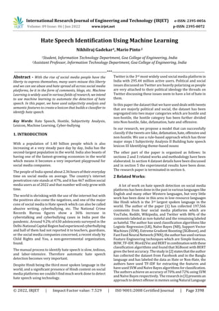 International Research Journal of Engineering and Technology (IRJET) e-ISSN: 2395-0056
Volume: 09 Issue: 06 | Jun 2022 www.irjet.net p-ISSN: 2395-0072
© 2022, IRJET | Impact Factor value: 7.529 | ISO 9001:2008 Certified Journal | Page 3398
Hate Speech Identification Using Machine Learning
Nikhilraj Gadekar1, Mario Pinto 2
1Student, Information Technology Department, Goa College of Engineering, India
2Assistant Professor, Information Technology Department, Goa College of Engineering, India
---------------------------------------------------------------------***---------------------------------------------------------------------
Abstract - With the rise of social media people have the
liberty to express themselves, many users misuse this liberty
and we can see abuse and hate spread all across social media
platforms, be it in the form of comments, blogs, etc. Machine
Learning is widely used in various fields of research, weintend
to use machine learning to automate the detection of hate
speech. In this paper, we have used subjectivity analysis and
semantic features to create a lexicon that builds a classifier to
identify hate speech.
Key Words: Hate Speech, Hostile, Subjectivity Analysis,
Lexicon, Machine Learning, Cyber-bullying
1. INTRODUCTION
With a population of 1.40 billion people which is also
increasing at a very steady pace day by day, India has the
second-largest population in the world. India also boasts of
having one of the fastest-growing economies in the world
which means it becomes a very important playground for
social media companies.
The people of India spend about2.36hoursoftheir everyday
time on social media on average. The country’s internet
penetration rate stands at 47%, and it has 467 million social
media users as of 2022 and that number will only grow with
time.
The world is shrinking with the use of the internet but with
the positives also come the negatives, and one of the major
cons of social media is Hate speech which can also be called
abusive writing, cyberbullying, etc. The National Crime
Records Bureau figures show a 36% increase in
cyberstalking and cyberbullying cases in India post the
pandemic. Around 9.2% of 630 adolescents surveyed in the
Delhi-National Capital Regionhadexperiencedcyberbullying
and half of them had not reported it to teachers, guardians,
or the social media companies concerned, a recent study by
Child Rights and You, a non-governmental organization,
found.
The manual process to identify hate speech is slow, tedious,
and labor-intensive. Therefore automatic hate speech
detection becomes very important.
Despite Hindi being the third most spoken language in the
world, and a significant presence of Hindi content on social
media platforms we couldn’t find much work done to detect
hate speech using technology.
Twitter is the 3rd most widely used social media platform in
India with 295.44 million active users. Political and social
issues discussed on Twitter are heavily polarizing as people
are very attached to their political ideology the threads on
Twitter discussing these issues seem to have a lot of hate in
them.
In this paper the dataset that we have useddealswithtweets
that are majorly political and social, the dataset has been
segregated into two major categories which are hostile and
non-hostile, the hostile category has been further divided
into Non-hostile, fake, defamation, hate and offensive.
In our research, we propose a model that can successfully
classify if the tweets are fake, defamation,hate,offensiveand
non-hostile. We use a rule-based approach which has three
major steps I Subjectivity Analysis II Building hate speech
lexicon III Identifying theme-based nouns
The other part of the paper is organized as follows: In
sections 2 and 3 related works and methodology have been
elaborated. In section 4 dataset details have been discussed
and in section 5 the experimental results have been done.
The research paper is terminated in section 6.
2 Related Works:
A lot of work on hate speech detection on social media
platforms has been done in the past in various languages like
English and many other Western languages, but very little
work has been done in this area in low-resource languages
like Hindi which is the 3rd largest spoken language in the
world. The author of the paper [1] has collected 197,566
comments from four social media platforms which are
YouTube, Reddit, Wikipedia, and Twitter with 80% of the
comments labeled as non-hateful and the remaining labeled
as hateful. The author has used classification algorithms like
Logistic Regression (LR), Naïve Bayes (NB), Support Vector
Machines (SVM), Extreme Gradient Boosting (XGBoost), and
Fast Feed NeuralNetwork(FNN),theauthorhasusedvarious
Feature Engineering techniques which are Simple features,
BOW, TF-IDF,Word2VecandBERTincombinationwiththese
classification algorithms and found that XGBoost with BERT
gives the best accuracy. Thestudyin[2]statesthattheauthor
has collected the dataset from Facebook and in the Bangla
language and has labeled the data as Hate or Non-Hate, the
authors have used TF-IDF for extracting the features and
have used SVM andNaïve Bayes algorithms forclassification.
The authors achieve an accuracy of 70% and 72% using SVM
and Naïve Bayes respectively. The researchin[3]presentsan
approach to detect offense in memes usingNaturalLanguage
 