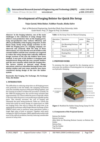 International Research Journal of Engineering and Technology (IRJET) e-ISSN: 2395-0056
Volume: 09 Issue: 06 | Jun 2022 www.irjet.net p-ISSN: 2395-0072
© 2022, IRJET | Impact Factor value: 7.529 | ISO 9001:2008 Certified Journal | Page 530
Development of Forging Bolster for Quick Die Setup
Tejas Garud, Nitin Babar, Vaibhav Fasale, Alisha Salve
Dept. of Mechanical Engineering, Savitribai Phule Pune University, India
Guide Name: Prof. J. P. Hugar & Prof. S.A Dahake
---------------------------------------------------------------------***---------------------------------------------------------------------
Keywords: Hot Forging, Die Exchange, Die Exchange
Time, Die Holder
1. INTRODUCTION
The difficulties in reducing setup time on all forging presses
exist primarily in the die holder, the clamping mechanism
used, theassembly sequence of the parts fitting together,and
the training of workers to follow the procedure carefully. On
the 1000 ton forging press, the current setup activities take
approximately 2 to 3 hours while the press is kept idle,which
is the timewhen the press isnot producingacceptablequality
parts. This directly increases the cost of forging and
ultimately the parts being produced. Table no.1 shows the
initial time study for setup change of a typical part on 1000
ton forging Press. One way to reduce the setup time is by
applying the technique calledSingle Minute Exchange of Dies
(SMED) which aims to perform setup operations within a
single digit value of time in minutes. Together with quick
changeover (QCO) technique,SMED significantlytackleswith
most of the upfront problems, thereby reducingconsiderable
amount of setup time.
Table -1: Die Setup Time for Manual Clamping
Operation
No.
Operation press Time in
Min.
1 Dis-MountingPrevious
Die-Set
Off 40
2 Mounting New Die-Set Off 60
3 Heating Dies Off 30
4 Total= 130
2. PROPOSED WORK
To minimize the time required for die clamping and to
overcome the problem of fastening plate we are going to
use hydraulic clamping.
Figure 1: Modified Die Holder Using Swing Clamp For Die
Clamping
1.1 Components of the Proposed System
Bottom Die Holder
Bottom Cassete
Allen Bolts for Mounting Bottom Cassete on Bottom Die
Holder
Bottom Dies
Top Die Holder
Top Cassete
Abstract- In the forging industry, one of the main
challenges is the reduction of setup change time
which is non-productive time on the forging press.
Long non-productive time reduces efficiency and
affects profitability of the forging companies. In this
thesis study, firstly setup change activities on the
1000 ton forging press of a forging company are
observed and analyzed. With the help of these
observations, it is seen that the new die holders with
cassette holders and the new cassettes are required
to reduce the setup change time radically. Different
design versions of the new die holders have been
studied. A new pair of die holders is designed and
manufactured along with the new cassette holders
and the new cassettes which hold the forging dies.
The factors related to internal setup change
operations, which are identified during the time and
motion studies and root cause analysis, have been
considered during design of the new die holder
system.
 