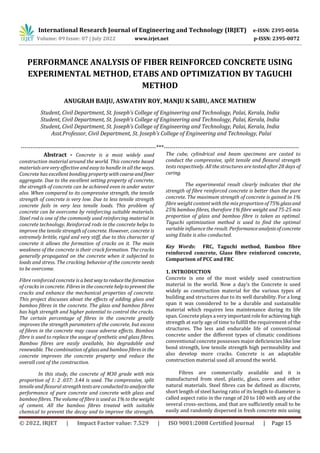 International Research Journal of Engineering and Technology (IRJET) e-ISSN: 2395-0056
Volume: 09 Issue: 07 | July 2022 www.irjet.net p-ISSN: 2395-0072
© 2022, IRJET | Impact Factor value: 7.529 | ISO 9001:2008 Certified Journal | Page 15
PERFORMANCE ANALYSIS OF FIBER REINFORCED CONCRETE USING
EXPERIMENTAL METHOD, ETABS AND OPTIMIZATION BY TAGUCHI
METHOD
ANUGRAH BAIJU, ASWATHY ROY, MANJU K SABU, ANCE MATHEW
Student, Civil Department, St. Joseph’s College of Engineering and Technology, Palai, Kerala, India
Student, Civil Department, St. Joseph’s College of Engineering and Technology, Palai, Kerala, India
Student, Civil Department, St. Joseph’s College of Engineering and Technology, Palai, Kerala, India
Asst.Professor, Civil Department, St. Joseph’s College of Engineering and Technology, Palai
---------------------------------------------------------------------***---------------------------------------------------------------------
Abstract - Concrete is a most widely used
construction material around the world. This concrete based
materials are very effective and easy to handle in all the ways.
Concrete has excellent bonding property withcoarseandfiner
aggregate. Due to the excellent setting property of concrete,
the strength of concrete can be achieved even in under water
also. When compared to its compressive strength, the tensile
strength of concrete is very low. Due to less tensile strength
concrete fails in very less tensile loads. This problem of
concrete can be overcome by reinforcing suitable materials.
Steel rod is one of the commonly used reinforcing material in
concrete technology. Reinforced rods in the concrete helps to
improve the tensile strength of concrete. However, concrete is
extremely brittle, rigid and very stiff, due to this character of
concrete it allows the formation of cracks on it. The main
weakness of the concrete is their crack formation. The cracks
generally propagated on the concrete when it subjected to
loads and stress. The cracking behavior of the concrete needs
to be overcome.
Fibre reinforced concrete is a bestwaytoreducetheformation
of cracks in concrete. Fibres in the concrete help topreventthe
cracks and enhance the mechanical properties of concrete.
This project discusses about the effects of adding glass and
bamboo fibres in the concrete. The glass and bamboo fibres
has high strength and higher potential to control the cracks.
The certain percentage of fibres in the concrete greatly
improves the strength parameters of the concrete, but excess
of fibres in the concrete may cause adverse effects. Bamboo
fibre is used to replace the usage of synthetic and glass fibres.
Bamboo fibres are easily available, bio degradable and
renewable. The combination of glass and bamboo fibres in the
concrete improves the concrete property and reduce the
overall cost of the construction.
In this study, the concrete of M30 grade with mix
proportion of 1: 2 .037: 3.44 is used. The compressive, split
tensile and flexural strengthtestsareconductedto analyzethe
performance of pure concrete and concrete with glass and
bamboo fibres. The volume of fibre is used as 1% to the weight
of cement. All the bamboo fibres treated with suitable
chemical to prevent the decay and to improve the strength.
The cube, cylindrical and beam specimens are casted to
conduct the compressive, split tensile and flexural strength
tests respectively. All the structures are tested after 28 days of
curing.
The experimental result clearly indicates that the
strength of fibre reinforced concrete is better than the pure
concrete. The maximum strength of concrete is gained in 1%
fibre weight content with the mix proportion of 75% glassand
25% bamboo fibres, therefore 1% fibre weight and 75-25 mix
proportion of glass and bamboo fibre is taken as optimal.
Taguchi optimization method is used to find the optimal
variable influence the result. Performanceanalysisofconcrete
using Etabs is also conducted.
Key Words: FRC, Taguchi method, Bamboo fibre
reinforced concrete, Glass fibre reinforced concrete,
Comparison of PCC and FRC
1. INTRODUCTION
Concrete is one of the most widely used construction
material in the world. Now a day’s the Concrete is used
widely as construction material for the various types of
building and structures due to its well durability. For a long
span it was considered to be a durable and sustainable
material which requires less maintenance during its life
span. Concrete plays a very importantroleforachieving high
strength at early age of time to fulfill the requirement of the
structures. The less and endurable life of conventional
concrete under the different types of climatic conditions
conventional concrete possesses major deficiencies likelow
bond strength, low tensile strength high permeability and
also develop more cracks. Concrete is an adaptable
construction material used all around the world.
Fibres are commercially available and it is
manufactured from steel, plastic, glass, cores and other
natural materials. Steel fibres can be defined as discrete,
short length of steel having ratio of its length to diameter is
called aspect ratio in the range of 20 to 100 with any of the
several cross-sections, and that are sufficiently small to be
easily and randomly dispersed in fresh concrete mix using
 