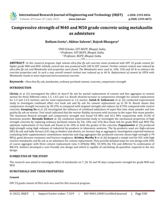 © 2022, IRJET | Impact Factor value: 7.529 | ISO 9001:2008 Certified Journal | Page 538
Compressive strength of M40 and M50 grade concrete using metakaolin
as admixture
Batham Geeta1, Akhtar Saleem2, Rajesh Bhargava3
1PhD Scholar, UIT-RGPV, Bhopal, India,
2 Professor, UIT-RGPV, Bhopal, India,
3 Professor, RGPV, Bhopal, India.
-------------------------------------------------------------------------***-----------------------------------------------------------------------
ABSTRACT- In this research program, high volume ultra-fine fly ash concrete mixes produced with OPC 53 grade cement for
higher grade M40 and M50. Initially control mix was produced with 100 % OPC cement. Further cement content was reduced by
ultra-fine fly ash and Metakaolin and properties were found. The Metakaolin were used in, 10%, 15% and 20 % to enhance the
concrete properties and. In such a way overall cement content was reduced up to 60 %. Replacement of cement by UFFA with
Metakaolin results in more improved and economical concrete.
Keywords - Ultra-fine fly ash, metakaolin, ordinary portland cement, concrete, compressive strength
INTRODUCTION
Christy et al. [1] investigated the effect of class-F fly ash for partial replacement of cement and fine aggregate in cement
mortar for three different ratios 1:3, 1:4.5 and 1:6. Result showed increase in compressive strength for cement replacement
for 1:3 and 1:4.5 mortars and for sand replacement to 1:6 mortar. Satish H. Sathawane et al. [2] conducted experimental
study to investigate combined effect rice husk ash and fly ash for cement replacement up to 30 %. Result shows that
compressive strength increases by 30.15% in compared with targeted strength and reduces by 8.73% compared with control
concrete. Guoqiang Xu et al. [3] investigated the influence of combined admixture of super-fine lime stone powder and low
quality fly ash on mortar. Test result indicated that the mortar fluidity increases with increase in the super-fine stone powder.
The maximum flexural strength and compressive strength was found 9.8 MPa and 42.2 MPa respectively with 33.3% of
limestone powder. Ravande Kishore al. [4] conducted experimental study to investigate the mechanical properties of high
strength concrete by replacing ordinary portland cement by 5%, 10% and 15% Rice Husk Ash for grade M40 and M50 The
optimum replacement of rice husk ash found to be 10% in both the grades of the concrete. Papayianniet al. [5] produced
high-strength using high volumes of industrial by-products in laboratory mixtures. The by-products used are high-calcium
(HC) fly ash and ladle furnace (LF) slag as binders and electric arc furnace slag as aggregates. Investigation reported mixtures
containing both supplementary cementitious materials and slag aggregates the produced concrete shows high-strength (>70
MPa), good abrasion resistance and fracture toughness. Krishna Murthy N et al. [6] designed a simple tool for SCC with high
reactive metakaolin and fly ash as an admixture for cement replacement. They provide detailed steps for mix design with 29%
of coarse aggregate with three cement replacement ratio 5-20%(by MK), 10-30% (by FA) and different % combination of
MK+FA. Authors developed a user friendly mix design tool which is capable of calculating all quantities required in the mix
design.
II OBJECTIVE OF THE STUDY
The research was aimed to investigate effect of metakaolin on 7, 28, 56 and 90 days compressive strength for grade M40 and
M50
III MATERIALS AND THEIR PROPERTIES
Cement
OPC 53 grade cement of Ultra tech was used for this research program.
International Research Journal of Engineering and Technology (IRJET) e-ISSN: 2395-0056
Volume: 09 Issue: 07 | July 2022 www.irjet.net p-ISSN: 2395-0072
 