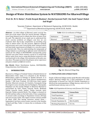 © 2022, IRJET | Impact Factor value: 7.529 | ISO 9001:2008 Certified Journal | Page 546
Design of Water Distribution System In WATERGEMS For KharwalVillage
Prof. Dr. M. N. Shelar1, Pratik Deepak Bhadane2, Harshal Jaywant Patil3, Om Sunil Tajane4,Nakul
Anil Wagh5
1
Associate Professor, Department of Mechanical Engineering, K.K.W.I.E.E.R., Nashik.
2,3,4,5
Department of Mechanical Engineering, K.K.W.I.E.E.R., Nashik.
-----------------------------------------------------------------***------------------------------------------------------------------
Abstract - In tribal village of Kharwal, water scarcity has
been one of the major issues for several decades. Villagers
travel long distances just to obtain few litres of water from
the well. The objective of our study was to understand the
water scarcity problems of villagers and how we can
eradicate their day-to-day complexities of travelling long
miles to obtain water. For this purpose, different methods
and processes were used. Forecasting water demand which
will meet daily requirements of villagers is a very first aspect
we started with. Then, by understanding the topography of
village helped us in planning an efficient water distribution
system for the village in WATERGEMS. Consequently, pump
selection was done which remains crucial as it would help
deliver water from source using distribution network to the
overhead tank in the village. Cost estimation of the plan was
also done. This paper presents the glimpses of our experience
and gives analysis of different sectors.
Key Words: Water Distribution System, WATERGEMS,
Pump Selection, Cost Estimation.
1. INTRODUCTION
Kharwal is a Village in Trimbak Taluka in Nashik District of
Maharashtra State, India. It is situated in the Northern
Maharashtra region & belongs to Nashik Division. It is
located 45 KM towards west from District headquarters
Nashik. 7 KM from Trimbak. 153 KM from State capital
Mumbai. Kharwal consists of 6 hamlets, Fanaspada being
the largest in area. Gavatha, Harsul, Nandgaon, Thanapada,
Dalpatpur are the nearby Villages to Kharwal. Kharwal is
surrounded by Peth Taluka towards North, Mokhada
Taluka towards South, Jawhar Taluka towards west,
Kaprada Taluka towards North. The village is situated on
the hill and has valley on the both sides. It has a population
of around 1245 according to Population Census 2011[2]
and area of 4.42 sq.km. The region receives annual rainfall
of about 2585 mm during monsoon season (June –
September), but faces severe water scarcity in the months
of April and May. Table 1.1 shows the co-ordinates of the
Kharwal.
Table -1.1 : Co-ordinates of Village
Habitation Latitude Longitude
Kharwal 19.0705N 73.4505E
1.1 POPULATION AND LITERACY RATE
People of Kharwal Village mainly speak Marathi with konkni
dialect. Kharwal Village has a total population of 1245
and number of houses are 160 [2]. Female Population is
48.6%of the total population. Village literacy rate is 51.1%
and theFemale Literacy rate is 21.1%.
Table -1.2: Population & Literacy rate [Census 2011 Data]
Census Parameter Census Data
Total Population 1245
Total No of Houses 160
Female Population % 48.6 % (605)
Working Population % 57.3 %
International Research Journal of Engineering and Technology (IRJET) e-ISSN: 2395-0056
Volume: 09 Issue: 07 | July 2022 www.irjet.net p-ISSN: 2395-0072
Fig -1.1: Kharwal Village Map
 