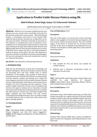 International Research Journal of Engineering and Technology (IRJET) e-ISSN: 2395-0056
Volume: 09 Issue: 07 | July 2022 www.irjet.net p-ISSN: 2395-0072
© 2022, IRJET | Impact Factor value: 7.529 | ISO 9001:2008 Certified Journal | Page 563
Application to Predict Cattle Disease Pattern using ML
Akhil B Shinde, Rahul Singh, Sanjay C B, Vishwanath S Babshet
JSSSTU Department of Computer Science Mysore-570006
---------------------------------------------------------------------***---------------------------------------------------------------------
Abstract - With the rise in quantity of affected person and
ailment each year clinical tool is overloaded and with time
have become overpriced in many nations.... Most ofthedisease
involves a consultation with doctors to get treated. With
sufficient data prediction of disease by an algorithm can be
very easy and cheap. Prediction of disorder by searching on
the symptoms is a fundamental a part of treatment. In our
assignment we've attempted precisely to predict a sickness by
way of looking at the signs of the infected cattle. We have used
different algorithms for these purposeand gainedanaccuracy
of 80-95%. Such a system can have a very large potential in
medical treatment of the future. We have also designed an
interactive interface to facilitate interaction with the gadget.
We have also attempted to show and visualized the result of
our study and this project.
Key Words: eclat algorithm, lesk based algorithm,etc.
1. INTRODUCTION
With the fast development of large facts technology and
artificial intelligence, information analysis and data mining
are becoming more and more widely used in animal
husbandry. In this gadget, a big quantity of multi-source
livestock electronic scientific file statistics are amassed And
used the statistics analysis and mining era to realise the
smart diagnosis machine for farm animals-diseases. Manual
process of identifying the cattle disease and treatment is too
complex and time consuming and also expensive. These
systems simply collects the records, stores in database and
retrieves the equal in destiny, but no extraction of useful
information which helps the medical practitionerstohandle
the cattle disease in a better way. Association might be the
higher regarded and most familiar and easy records
technological knowledge technique. Here, we make a simple
correlation between two or more items, often of the same
type to identify patterns.
1.1 Existing System
Paper1
Title: “Developing Mobile Intelligent System For Cattle
Disease Diagnosis and First Aid Action Suggestion”
Author: Wiwik Anggraeni,A.Muklason, A.F.Ashari,WahyuA.
and Darminto
Year of Publications: 2014
Description
The aim of this paper is to present the work of growing
cellular smart gadgets for livestock illnesses diagnosis and
first resource motion proposal systems. The core sensible
engine of the device is evolved the use of fuzzy neural
network. In the sense of ubiquity of smartphones, the user
interface is developed as mobile application under Android
operating system.
Methodology
fuzzy neural network
Limitations
 Only suitable for first aid action, not suitable for
complex disease.
 Android app is advanced, visualization hassle on
education records-units.
Paper 2
Title: “Cattle health monitoring system using Arduino and
LabVIEW for early detection of diseases”
Author: Kunja Bihari Swain, Satyasopan Mahato, Merina
patro,sudepta kumar pattnayak
Year of Publications: 2017
Description
Productive online cattle health monitoring can help those
farmers who suffer on a regular basis due to the poor health
condition of their cattle andunavailabilityofgoodveterinary
doctors in their vicinity. In this paper, we gift such tools
which provides an opportunity to the farmers to screen and
examine the existing health parameters of the farm animals
with the usual reference healthful parameters, by means of
which they would be able to spot any deterioration inside
the cattle’s health.
Methodology
Arduino UNO, Arduino NANO, Xbee module and different
types of sensors for taking the cattle body parameters have
been used.
 