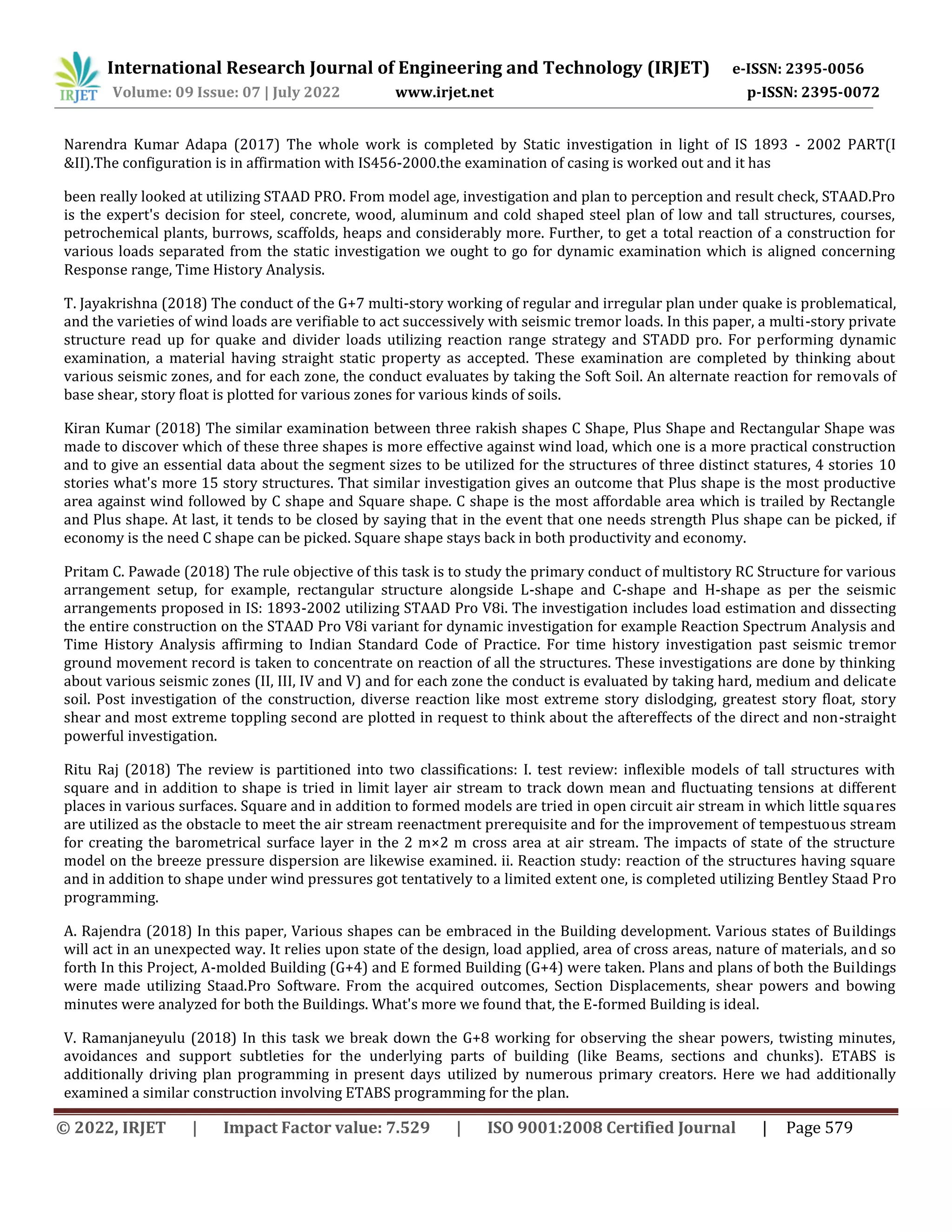International Research Journal of Engineering and Technology (IRJET) e-ISSN: 2395-0056
Volume: 09 Issue: 07 | July 2022 www.irjet.net p-ISSN: 2395-0072
© 2022, IRJET | Impact Factor value: 7.529 | ISO 9001:2008 Certified Journal | Page 579
Narendra Kumar Adapa (2017) The whole work is completed by Static investigation in light of IS 1893 - 2002 PART(I
&II).The configuration is in affirmation with IS456-2000.the examination of casing is worked out and it has
been really looked at utilizing STAAD PRO. From model age, investigation and plan to perception and result check, STAAD.Pro
is the expert's decision for steel, concrete, wood, aluminum and cold shaped steel plan of low and tall structures, courses,
petrochemical plants, burrows, scaffolds, heaps and considerably more. Further, to get a total reaction of a construction for
various loads separated from the static investigation we ought to go for dynamic examination which is aligned concerning
Response range, Time History Analysis.
T. Jayakrishna (2018) The conduct of the G+7 multi-story working of regular and irregular plan under quake is problematical,
and the varieties of wind loads are verifiable to act successively with seismic tremor loads. In this paper, a multi-story private
structure read up for quake and divider loads utilizing reaction range strategy and STADD pro. For performing dynamic
examination, a material having straight static property as accepted. These examination are completed by thinking about
various seismic zones, and for each zone, the conduct evaluates by taking the Soft Soil. An alternate reaction for removals of
base shear, story float is plotted for various zones for various kinds of soils.
Kiran Kumar (2018) The similar examination between three rakish shapes C Shape, Plus Shape and Rectangular Shape was
made to discover which of these three shapes is more effective against wind load, which one is a more practical construction
and to give an essential data about the segment sizes to be utilized for the structures of three distinct statures, 4 stories 10
stories what's more 15 story structures. That similar investigation gives an outcome that Plus shape is the most productive
area against wind followed by C shape and Square shape. C shape is the most affordable area which is trailed by Rectangle
and Plus shape. At last, it tends to be closed by saying that in the event that one needs strength Plus shape can be picked, if
economy is the need C shape can be picked. Square shape stays back in both productivity and economy.
Pritam C. Pawade (2018) The rule objective of this task is to study the primary conduct of multistory RC Structure for various
arrangement setup, for example, rectangular structure alongside L-shape and C-shape and H-shape as per the seismic
arrangements proposed in IS: 1893-2002 utilizing STAAD Pro V8i. The investigation includes load estimation and dissecting
the entire construction on the STAAD Pro V8i variant for dynamic investigation for example Reaction Spectrum Analysis and
Time History Analysis affirming to Indian Standard Code of Practice. For time history investigation past seismic tremor
ground movement record is taken to concentrate on reaction of all the structures. These investigations are done by thinking
about various seismic zones (II, III, IV and V) and for each zone the conduct is evaluated by taking hard, medium and delicate
soil. Post investigation of the construction, diverse reaction like most extreme story dislodging, greatest story float, story
shear and most extreme toppling second are plotted in request to think about the aftereffects of the direct and non-straight
powerful investigation.
Ritu Raj (2018) The review is partitioned into two classifications: I. test review: inflexible models of tall structures with
square and in addition to shape is tried in limit layer air stream to track down mean and fluctuating tensions at different
places in various surfaces. Square and in addition to formed models are tried in open circuit air stream in which little squares
are utilized as the obstacle to meet the air stream reenactment prerequisite and for the improvement of tempestuous stream
for creating the barometrical surface layer in the 2 m×2 m cross area at air stream. The impacts of state of the structure
model on the breeze pressure dispersion are likewise examined. ii. Reaction study: reaction of the structures having square
and in addition to shape under wind pressures got tentatively to a limited extent one, is completed utilizing Bentley Staad Pro
programming.
A. Rajendra (2018) In this paper, Various shapes can be embraced in the Building development. Various states of Buildings
will act in an unexpected way. It relies upon state of the design, load applied, area of cross areas, nature of materials, and so
forth In this Project, A-molded Building (G+4) and E formed Building (G+4) were taken. Plans and plans of both the Buildings
were made utilizing Staad.Pro Software. From the acquired outcomes, Section Displacements, shear powers and bowing
minutes were analyzed for both the Buildings. What's more we found that, the E-formed Building is ideal.
V. Ramanjaneyulu (2018) In this task we break down the G+8 working for observing the shear powers, twisting minutes,
avoidances and support subtleties for the underlying parts of building (like Beams, sections and chunks). ETABS is
additionally driving plan programming in present days utilized by numerous primary creators. Here we had additionally
examined a similar construction involving ETABS programming for the plan.
 