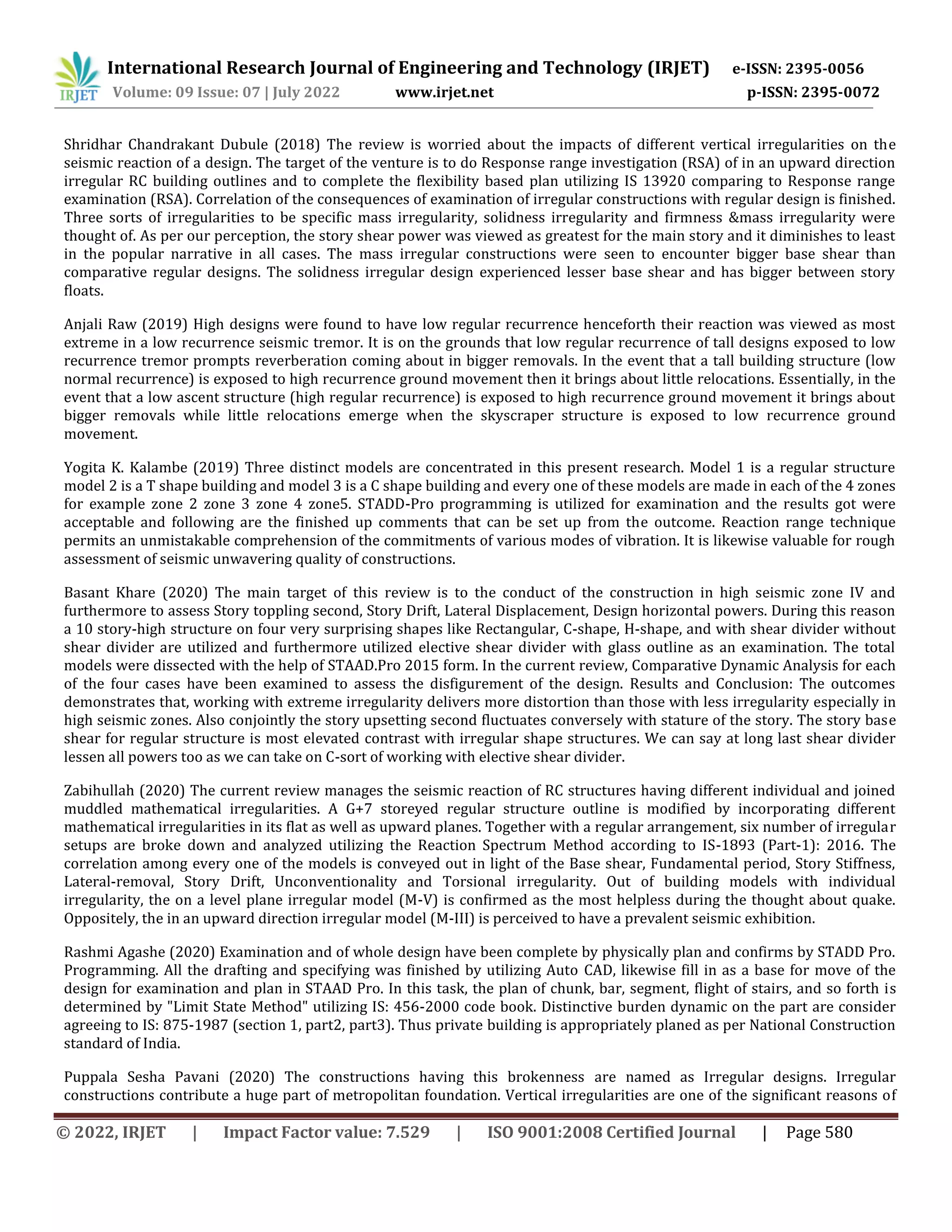 International Research Journal of Engineering and Technology (IRJET) e-ISSN: 2395-0056
Volume: 09 Issue: 07 | July 2022 www.irjet.net p-ISSN: 2395-0072
© 2022, IRJET | Impact Factor value: 7.529 | ISO 9001:2008 Certified Journal | Page 580
Shridhar Chandrakant Dubule (2018) The review is worried about the impacts of different vertical irregularities on the
seismic reaction of a design. The target of the venture is to do Response range investigation (RSA) of in an upward direction
irregular RC building outlines and to complete the flexibility based plan utilizing IS 13920 comparing to Response range
examination (RSA). Correlation of the consequences of examination of irregular constructions with regular design is finished.
Three sorts of irregularities to be specific mass irregularity, solidness irregularity and firmness &mass irregularity were
thought of. As per our perception, the story shear power was viewed as greatest for the main story and it diminishes to least
in the popular narrative in all cases. The mass irregular constructions were seen to encounter bigger base shear than
comparative regular designs. The solidness irregular design experienced lesser base shear and has bigger between story
floats.
Anjali Raw (2019) High designs were found to have low regular recurrence henceforth their reaction was viewed as most
extreme in a low recurrence seismic tremor. It is on the grounds that low regular recurrence of tall designs exposed to low
recurrence tremor prompts reverberation coming about in bigger removals. In the event that a tall building structure (low
normal recurrence) is exposed to high recurrence ground movement then it brings about little relocations. Essentially, in the
event that a low ascent structure (high regular recurrence) is exposed to high recurrence ground movement it brings about
bigger removals while little relocations emerge when the skyscraper structure is exposed to low recurrence ground
movement.
Yogita K. Kalambe (2019) Three distinct models are concentrated in this present research. Model 1 is a regular structure
model 2 is a T shape building and model 3 is a C shape building and every one of these models are made in each of the 4 zones
for example zone 2 zone 3 zone 4 zone5. STADD-Pro programming is utilized for examination and the results got were
acceptable and following are the finished up comments that can be set up from the outcome. Reaction range technique
permits an unmistakable comprehension of the commitments of various modes of vibration. It is likewise valuable for rough
assessment of seismic unwavering quality of constructions.
Basant Khare (2020) The main target of this review is to the conduct of the construction in high seismic zone IV and
furthermore to assess Story toppling second, Story Drift, Lateral Displacement, Design horizontal powers. During this reason
a 10 story-high structure on four very surprising shapes like Rectangular, C-shape, H-shape, and with shear divider without
shear divider are utilized and furthermore utilized elective shear divider with glass outline as an examination. The total
models were dissected with the help of STAAD.Pro 2015 form. In the current review, Comparative Dynamic Analysis for each
of the four cases have been examined to assess the disfigurement of the design. Results and Conclusion: The outcomes
demonstrates that, working with extreme irregularity delivers more distortion than those with less irregularity especially in
high seismic zones. Also conjointly the story upsetting second fluctuates conversely with stature of the story. The story base
shear for regular structure is most elevated contrast with irregular shape structures. We can say at long last shear divider
lessen all powers too as we can take on C-sort of working with elective shear divider.
Zabihullah (2020) The current review manages the seismic reaction of RC structures having different individual and joined
muddled mathematical irregularities. A G+7 storeyed regular structure outline is modified by incorporating different
mathematical irregularities in its flat as well as upward planes. Together with a regular arrangement, six number of irregular
setups are broke down and analyzed utilizing the Reaction Spectrum Method according to IS-1893 (Part-1): 2016. The
correlation among every one of the models is conveyed out in light of the Base shear, Fundamental period, Story Stiffness,
Lateral-removal, Story Drift, Unconventionality and Torsional irregularity. Out of building models with individual
irregularity, the on a level plane irregular model (M-V) is confirmed as the most helpless during the thought about quake.
Oppositely, the in an upward direction irregular model (M-III) is perceived to have a prevalent seismic exhibition.
Rashmi Agashe (2020) Examination and of whole design have been complete by physically plan and confirms by STADD Pro.
Programming. All the drafting and specifying was finished by utilizing Auto CAD, likewise fill in as a base for move of the
design for examination and plan in STAAD Pro. In this task, the plan of chunk, bar, segment, flight of stairs, and so forth is
determined by "Limit State Method" utilizing IS: 456-2000 code book. Distinctive burden dynamic on the part are consider
agreeing to IS: 875-1987 (section 1, part2, part3). Thus private building is appropriately planed as per National Construction
standard of India.
Puppala Sesha Pavani (2020) The constructions having this brokenness are named as Irregular designs. Irregular
constructions contribute a huge part of metropolitan foundation. Vertical irregularities are one of the significant reasons of
 