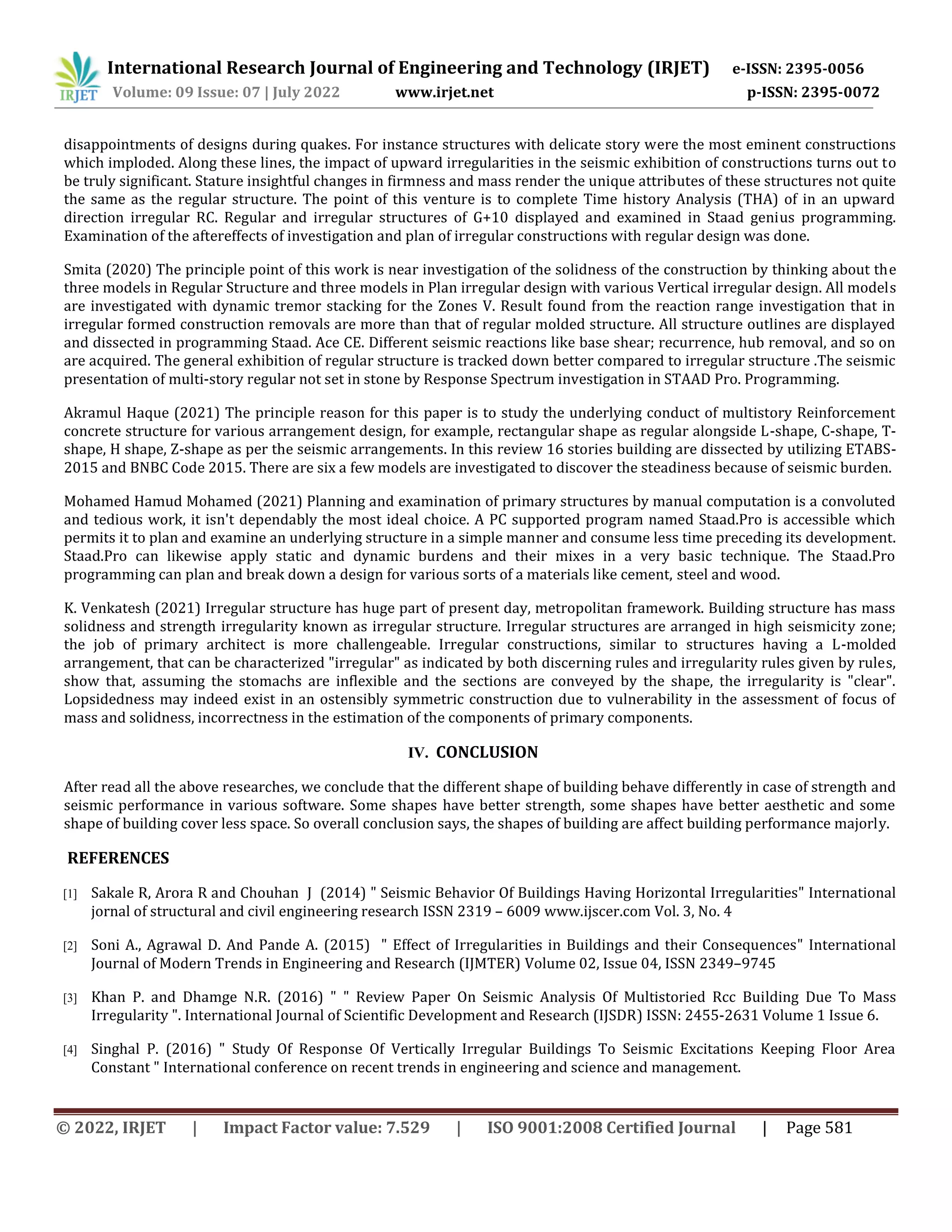International Research Journal of Engineering and Technology (IRJET) e-ISSN: 2395-0056
Volume: 09 Issue: 07 | July 2022 www.irjet.net p-ISSN: 2395-0072
© 2022, IRJET | Impact Factor value: 7.529 | ISO 9001:2008 Certified Journal | Page 581
disappointments of designs during quakes. For instance structures with delicate story were the most eminent constructions
which imploded. Along these lines, the impact of upward irregularities in the seismic exhibition of constructions turns out to
be truly significant. Stature insightful changes in firmness and mass render the unique attributes of these structures not quite
the same as the regular structure. The point of this venture is to complete Time history Analysis (THA) of in an upward
direction irregular RC. Regular and irregular structures of G+10 displayed and examined in Staad genius programming.
Examination of the aftereffects of investigation and plan of irregular constructions with regular design was done.
Smita (2020) The principle point of this work is near investigation of the solidness of the construction by thinking about the
three models in Regular Structure and three models in Plan irregular design with various Vertical irregular design. All models
are investigated with dynamic tremor stacking for the Zones V. Result found from the reaction range investigation that in
irregular formed construction removals are more than that of regular molded structure. All structure outlines are displayed
and dissected in programming Staad. Ace CE. Different seismic reactions like base shear; recurrence, hub removal, and so on
are acquired. The general exhibition of regular structure is tracked down better compared to irregular structure .The seismic
presentation of multi-story regular not set in stone by Response Spectrum investigation in STAAD Pro. Programming.
Akramul Haque (2021) The principle reason for this paper is to study the underlying conduct of multistory Reinforcement
concrete structure for various arrangement design, for example, rectangular shape as regular alongside L-shape, C-shape, T-
shape, H shape, Z-shape as per the seismic arrangements. In this review 16 stories building are dissected by utilizing ETABS-
2015 and BNBC Code 2015. There are six a few models are investigated to discover the steadiness because of seismic burden.
Mohamed Hamud Mohamed (2021) Planning and examination of primary structures by manual computation is a convoluted
and tedious work, it isn't dependably the most ideal choice. A PC supported program named Staad.Pro is accessible which
permits it to plan and examine an underlying structure in a simple manner and consume less time preceding its development.
Staad.Pro can likewise apply static and dynamic burdens and their mixes in a very basic technique. The Staad.Pro
programming can plan and break down a design for various sorts of a materials like cement, steel and wood.
K. Venkatesh (2021) Irregular structure has huge part of present day, metropolitan framework. Building structure has mass
solidness and strength irregularity known as irregular structure. Irregular structures are arranged in high seismicity zone;
the job of primary architect is more challengeable. Irregular constructions, similar to structures having a L-molded
arrangement, that can be characterized "irregular" as indicated by both discerning rules and irregularity rules given by rules,
show that, assuming the stomachs are inflexible and the sections are conveyed by the shape, the irregularity is "clear".
Lopsidedness may indeed exist in an ostensibly symmetric construction due to vulnerability in the assessment of focus of
mass and solidness, incorrectness in the estimation of the components of primary components.
IV. CONCLUSION
After read all the above researches, we conclude that the different shape of building behave differently in case of strength and
seismic performance in various software. Some shapes have better strength, some shapes have better aesthetic and some
shape of building cover less space. So overall conclusion says, the shapes of building are affect building performance majorly.
REFERENCES
[1] Sakale R, Arora R and Chouhan J (2014) " Seismic Behavior Of Buildings Having Horizontal Irregularities" International
jornal of structural and civil engineering research ISSN 2319 – 6009 www.ijscer.com Vol. 3, No. 4
[2] Soni A., Agrawal D. And Pande A. (2015) " Effect of Irregularities in Buildings and their Consequences" International
Journal of Modern Trends in Engineering and Research (IJMTER) Volume 02, Issue 04, ISSN 2349–9745
[3] Khan P. and Dhamge N.R. (2016) " " Review Paper On Seismic Analysis Of Multistoried Rcc Building Due To Mass
Irregularity ". International Journal of Scientific Development and Research (IJSDR) ISSN: 2455-2631 Volume 1 Issue 6.
[4] Singhal P. (2016) " Study Of Response Of Vertically Irregular Buildings To Seismic Excitations Keeping Floor Area
Constant " International conference on recent trends in engineering and science and management.
 