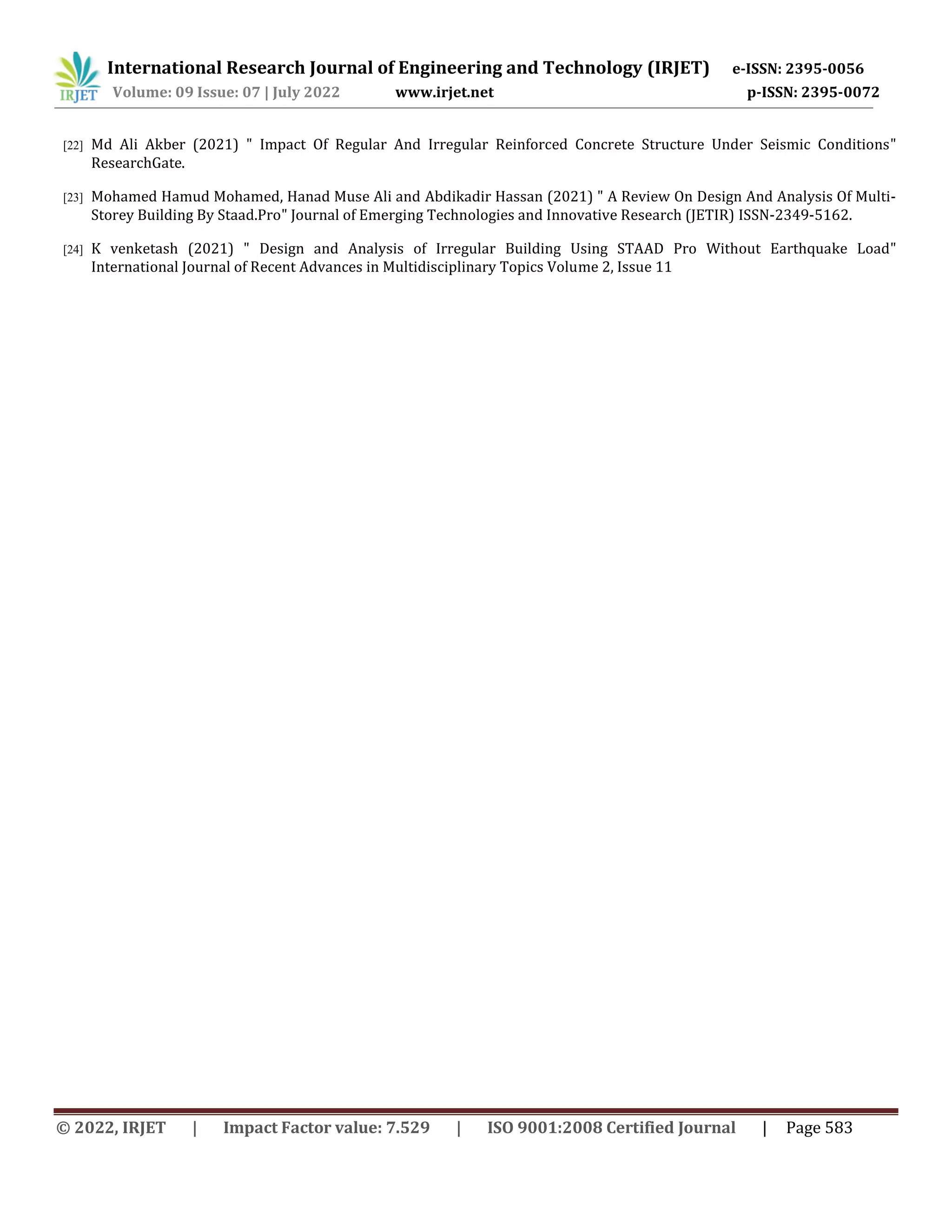 International Research Journal of Engineering and Technology (IRJET) e-ISSN: 2395-0056
Volume: 09 Issue: 07 | July 2022 www.irjet.net p-ISSN: 2395-0072
© 2022, IRJET | Impact Factor value: 7.529 | ISO 9001:2008 Certified Journal | Page 583
[22] Md Ali Akber (2021) " Impact Of Regular And Irregular Reinforced Concrete Structure Under Seismic Conditions"
ResearchGate.
[23] Mohamed Hamud Mohamed, Hanad Muse Ali and Abdikadir Hassan (2021) " A Review On Design And Analysis Of Multi-
Storey Building By Staad.Pro" Journal of Emerging Technologies and Innovative Research (JETIR) ISSN-2349-5162.
[24] K venketash (2021) " Design and Analysis of Irregular Building Using STAAD Pro Without Earthquake Load"
International Journal of Recent Advances in Multidisciplinary Topics Volume 2, Issue 11
 