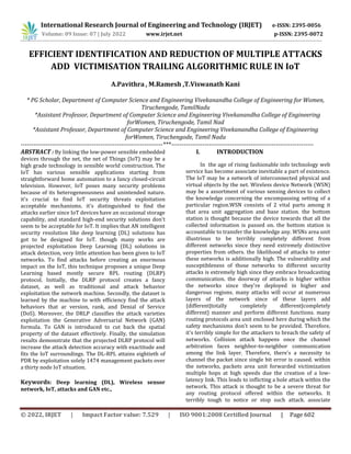 © 2022, IRJET | Impact Factor value: 7.529 | ISO 9001:2008 Certified Journal | Page 602
EFFICIENT IDENTIFICATION AND REDUCTION OF MULTIPLE ATTACKS
ADD VICTIMISATION TRAILING ALGORITHMIC RULE IN IoT
A.Pavithra , M.Ramesh ,T.Viswanath Kani
* PG Scholar, Department of Computer Science and Engineering Vivekanandha College of Engineering for Women,
Tiruchengode, TamilNadu
*Assistant Professor, Department of Computer Science and Engineering Vivekanandha College of Engineering
forWomen, Tiruchengode, Tamil Nad
*Assistant Professor, Department of Computer Science and Engineering Vivekanandha College of Engineering
forWomen, Tiruchengode, Tamil Nadu
--------------------------------------------------------------------***--------------------------------------------------------------------
ABSTRACT : By linking the low-power sensible embedded
devices through the net, the net of Things (IoT) may be a
high grade technology in sensible world construction. The
IoT has various sensible applications starting from
straightforward home automation to a fancy closed-circuit
television. However, IoT poses many security problems
because of its heterogeneousness and unintended nature.
it's crucial to find IoT security threats exploitation
acceptable mechanisms. it's distinguished to find the
attacks earlier since IoT devices have an occasional storage
capability, and standard high-end security solutions don't
seem to be acceptable for IoT. It implies that AN intelligent
security resolution like deep learning (DL) solutions has
got to be designed for IoT. though many works are
projected exploitation Deep Learning (DL) solutions in
attack detection, very little attention has been given to IoT
networks. To find attacks before creating an enormous
impact on the IoT, this technique proposes a unique Deep
Learning based mostly secure RPL routing (DLRP)
protocol. Initially, the DLRP protocol creates a fancy
dataset, as well as traditional and attack behavior
exploitation the network machine. Secondly, the dataset is
learned by the machine to with efficiency find the attack
behaviors that ar version, rank, and Denial of Service
(DoS). Moreover, the DRLP classifies the attack varieties
exploitation the Generative Adversarial Network (GAN)
formula. To GAN is introduced to cut back the spatial
property of the dataset effectively. Finally, the simulation
results demonstrate that the projected DLRP protocol will
increase the attack detection accuracy with exactitude and
fits the IoT surroundings. The DL-RPL attains eightieth of
PDR by exploitation solely 1474 management packets over
a thirty node IoT situation.
Keywords: Deep learning (DL), Wireless sensor
network, IoT, attacks and GAN etc.,
I. INTRODUCTION
In the age of rising fashionable info technology web
service has become associate inevitable a part of existence.
The IoT may be a network of interconnected physical and
virtual objects by the net. Wireless device Network (WSN)
may be a assortment of various sensing devices to collect
the knowledge concerning the encompassing setting of a
particular region.WSN consists of 2 vital parts among it
that area unit aggregation and base station. the bottom
station is thought because the device towards that all the
collected information is passed on. the bottom station is
accountable to transfer the knowledge any. WSNs area unit
illustrious to be terribly completely different from
different networks since they need extremely distinctive
properties from others. the likelihood of attacks to enter
these networks is additionally high. The vulnerability and
susceptibleness of those networks to different security
attacks is extremely high since they embrace broadcasting
communication. the doorway of attacks is higher within
the networks since they're deployed in higher and
dangerous regions. many attacks will occur at numerous
layers of the network since of these layers add
{different|totally completely different|completely
different} manner and perform different functions. many
routing protocols area unit enclosed here during which the
safety mechanisms don't seem to be provided. Therefore,
it's terribly simple for the attackers to breach the safety of
networks. Collision attack happens once the channel
arbitration faces neighbor-to-neighbor communication
among the link layer. Therefore, there's a necessity to
channel the packet since single bit error is caused. within
the networks, packets area unit forwarded victimization
multiple hops at high speeds due the creation of a low-
latency link. This leads to inflicting a hole attack within the
network. This attack is thought to be a severe threat for
any routing protocol offered within the networks. It
terribly tough to notice or stop such attack. associate
International Research Journal of Engineering and Technology (IRJET) e-ISSN: 2395-0056
Volume: 09 Issue: 07 | July 2022 www.irjet.net p-ISSN: 2395-0072
 