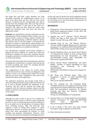 International Research Journal of Engineering and Technology (IRJET) e-ISSN: 2395-0056
Volume: 09 Issue: 07 | July 2022 www.irjet.net p-ISSN: 2395-0072
© 2022, IRJET | Impact Factor value: 7.529 | ISO 9001:2008 Certified Journal | Page 635
the target face and their cosine distances are then
calculated. Generally, the neighborhood consists of 10
faces. From these faces, the face with the least cosine
distance is selected and the corresponding user data is
queried from the metadata table. This user data and the
corresponding distance is sent back to the client as a
response. The client can then check the cosine value
against the threshold value and show and show the
appropriate output.
Backend: Face identification and face verification are two
subcategories of facial recognition (FR). In either case, the
system enrolls a group of known subjects initially (the
gallery), and during testing, a different subject is shown
(the probe). Each of the test images is fed through the
networks to produce a deep feature representation once
the deep networks have been trained on huge amounts of
data under the guidance of a suitable loss function.
Face identification computes one-to-many similarity to
pinpoint the precise identity of a probe face, while face
verification computes the one-to-one similarity between
the gallery and probe to establish whether the two photos
are of the same subject.
The proposed system takes the facial landmarks and facial
encodings into consideration to compare and rank the top
10 facial encodings that match the encoding detected
when a subject is fed to the probe.
The neighborhood of the closest 10 records having
records that have the values of facial encodings the most
similar or close to are compared and ranked. The record
with the top most rank is identified as the result of the
identification phase of the application.
The optimized comparison and storage would make it
easier for getting the output quicker where the latency will
be as low as possible provided the limitations of our
resources. The face will be scanned, the image gets
compared with the reference database clusters and the
details connected to the particular face will be presented
as the output.
4. CONCLUSIONS
Although you may be able to opt-out of or disable face
recognition when it comes to a device or piece of software
you own or use, it is becoming more and more difficult to
do so in public due to the prevalence of cameras. Major
firms, including Amazon, IBM, and Microsoft, have
imposed a hold on selling their software to police
enforcement because of worries about that prevalence,
which have been exacerbated by evidence of racial
profiling and protester identification. However, when
moratoria end and facial recognition technology advances,
society will need to decide how facial recognition should
be controlled. It will also need to decide which services we
are all willing to use and what privacy compromises we
are all prepared to accept.
REFERENCES
[1] Zhiqiang Cao. “Feature Extraction of Single Face Image
Based Active Appearance Model”. In: Jan. 2016. doi:
10.2991/amsm-16.2016.56.
[2] Showkat Dar and S Palanivel. “Neural Networks
(CNNs) and Vgg on Real Time Face Recognition
System”. In: (Jan. 2021), pp. 1809–1822.
[3] Jiankang Deng, Jia Guo, and Stefanos Zafeiriou.
“ArcFace: Additive Angular Margin Loss for Deep Face
Recognition”. In: CoRR abs/1801.07698 (2018). arXiv:
1801.07698. url:http://arxiv.org/abs/1801.07698.
[4] Mostafa Mehdipour-Ghazi and Hazim Kemal Ekenel.
“A Comprehensive Analysis of Deep Learning Based
Representation for Face Recognition”. In: CoRR
abs/1606.02894 (2016). arXiv: 1606.02894. url:
http://arxiv.org/abs/1606.02894.
[5] Florian Schroff, Dmitry Kalenichenko, and James
Philbin. “FaceNet: A Unified Embedding for Face
Recognition and Clustering”. In: CoRR
abs/1503.03832
(2015).arXiv:1503.03832.url:http://arxiv.org/abs/15
03.03832
[6] Mei Wang and Weihong Deng. “Deep Face
Recognition: A Survey”. In: CoRR abs/1804.06655
(2018). arXiv: 1804.06655. url:
http://arxiv.org/abs/1804.06655.
[7] Bin Xue, Jianpeng Hu, and Pengming Zhang.
“Intelligent detection and recognition system for mask
wearing based on improved RetinaFace algorithm”. In:
2020 2nd International Conference on Machine
Learning, Big Data and Business Intelligence
(MLBDBI).2020,pp.474–
479.doi:10.1109/MLBDBI51377.2020.00100.
[8] Chenchen Zhu et al. “Seeing Small Faces from Robust
Anchor’s Perspective”. In: CoRR abs/1802.09058
(2018). arXiv: 1802.09058. url:
http://arxiv.org/abs/1802.09058
[9] K. He, X. Zhang, S. Ren, and J. Sun. Deep residual
learning for image recognition. In CVPR, 2016
[10] http://data.mxnet.io/models/.
 