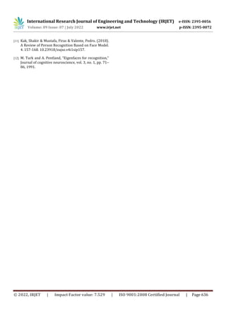 International Research Journal of Engineering and Technology (IRJET) e-ISSN: 2395-0056
Volume: 09 Issue: 07 | July 2022 www.irjet.net p-ISSN: 2395-0072
© 2022, IRJET | Impact Factor value: 7.529 | ISO 9001:2008 Certified Journal | Page 636
[11] Kak, Shakir & Mustafa, Firas & Valente, Pedro. (2018).
A Review of Person Recognition Based on Face Model.
4. 157-168. 10.23918/eajse.v4i1sip157.
[12] M. Turk and A. Pentland, “Eigenfaces for recognition,”
Journal of cognitive neuroscience, vol. 3, no. 1, pp. 71–
86, 1991.
 