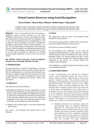 International Research Journal of Engineering and Technology (IRJET) e-ISSN: 2395-0056
Volume: 09 Issue: 07 | July 2022 www.irjet.net p-ISSN: 2395-0072
© 2022, IRJET | Impact Factor value: 7.529 | ISO 9001:2008 Certified Journal | Page 633
Virtual Contact Discovery using Facial Recognition
Aryan Thakur1, Sharon Mary Thomas2, Kshitij Tapre3, Vijay Jumb4
1-3 Student, Dept. of Computer Engineering, Xavier Institute of Engineering, Mumbai, India
4 Professor, Dept. of Computer Engineering, Xavier Institute of Engineering, Mumbai, India
---------------------------------------------------------------------***---------------------------------------------------------------------
Abstract - We are surrounded by data. We produce a
significant amount of data ourselves too. One major
challenge we face today is storing and handling this data.
Even though we have abstractions such as metadata to help
us out, current components that are employed give us a lot
to desire for. We are working in this niche to implement a
metadata retrieval system using a handy component - our
face. We are implementing an example of contact discovery
using our facial encodings as the identifying component. We
are relying on some Machine Learning models in our stack,
so we will also be working on setting up the machine
learning pipeline efficiently to give us fast and accurate
results.
Key Words: Contact Discovery, Facial Recognition,
DeepFace, Face encodings, Machine Learning
1. INTRODUCTION
Carrying meta-data in real life is dependent on using an
auxiliary component (url links, systems, rfid/nfc tags etc).
The aim of this project is to come up with a solution to use
facial as an auxiliary component and associate some form
of metadata with it (contact removing the need to carry
another physical component and having a better user
experience.
1.1 Objectives
The objectives are but not limited to:
i) Although the project has its main components as facial
detection and verification, the main goal of the project is
to find, explore and if possible to set guidelines and ways
to optimize the deployment of machine learning models
as this particular area has lesser resources to explore as
compared to the minor but important phases of this
project that are facial detection and verification.
ii) Optimize the backend logic for real-time performance
and accuracy.
iii) Create a user friendly and intuitive flow in the
frontend.
1.2 Scope
The applications and the scope of the project would
include but is not limited to:
i) This can be implemented in a B2B or B2C environment
to provide additional features to the end-user.
ii) In forensic science to identify a suspect.
iii) Face-scanning and verification can be used by
companies employing drivers. A selfie could be a mode of
authentication to verify the identity of the driver and the
passenger before the journey begins and also to give
access to the driver to operate the vehicle assigned. Some
companies in this domain are currently testing this
concept in their trial phase.
iv) To implement a cashless system where the face is used
as the identifying element
2. LITERATURE SURVEY
In order to authenticate users through ID verification
services, facial recognition systems are often used to
match a human face from a digital image or video frame
against a database of faces. These systems operate by
identifying and quantifying facial features from an image.
Development began on similar systems in the 1960s,
beginning as a form of computer application. Since their
inception, facial recognition systems have seen wider uses
in recent times on smartphones and in other forms of
technology. There are APIs already in place in the domain
of facial recognition and detection like Kairos (Finding
faces and features), Animetrics (Deep-learning powered
face recognition ), etc. Our Goal through this project is to
optimize and deploy so the latency and accuracy are
satisfactory in a resource-restricted environment.
A. Intelligent detection and recognition system for
mask-wearing based on improved RetinaFace
algorithm [7]: In this paper, Bin Xue et al. have
designed a smart detection and system for mask-
wearing. The system is mainly composed of face
mask detection and face recognition algorithm.
The main functions of the system can be divided
into parts: face mask detection, face recognition,
and voice prompts. The paper implements
 