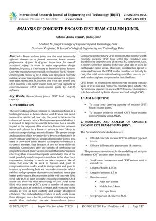 International Research Journal of Engineering and Technology (IRJET) e-ISSN: 2395-0056
Volume: 09 Issue: 07 | July 2022 www.irjet.net p-ISSN: 2395-0072
© 2022, IRJET | Impact Factor value: 7.529 | ISO 9001:2008 Certified Journal | Page 637
ANALYSIS OF CONCRETE-ENCASED CFST BEAM-COLUMN JOINTS.
Ashina Anna Ronni1, Jinta John2
1Student, St. Joseph’s College of Engineering and Technology, Palai
2Assistant Profosser, St. Joseph’s College of Engineering and Technology, Palai
---------------------------------------------------------------------***---------------------------------------------------------------------
Abstract- Beam- column joints are the most seismically
affected element in a framed structure, hence seismic
performance of joint is of great importance for overall
structural safety. In order to make appropriate design
decisions for joints, it is necessary to know how joints behave.
Concrete-encased concrete-filled steel tubular (CFST) beam-
column joints consist of CFST inside and reinforced concrete
outside. Several investigations have been conducted on joints
with steel beams and RC columns and with steel beams and
CFST columns. This paper studies load carrying capacity of
concrete-encased CFST beam-column joints by ANSYS
software.
Key Words: Beam-column joints, CFST, load carrying
capacity.
1. INTRODUCTION
The intersection portion common to column and beam in a
building is known as beam column joint. Frames that resist
moment in reinforced concrete, the joint in between the
column and beam is critical.Duringseveregroundshaking,it
is exposed to large forces, and its behaviour has a notable
impact on the response ofthestructure.Connectionbetween
beam and column in a frame structure is most likely to
sustain damage during a seismic disaster. Theproperdesign
and execution of it is necessary for a better performance. In
order to make appropriate design decisions for joints, you
need to know how joints behave. A composite element is a
structural element that is made of two or more different
materials. Composites offer the benefit of combining the
properties of each material into one unitthatperformsmore
effectively than its constituent parts individually. One of the
most popularly used composite members in the structural
engineering industry is steel-concrete composite. We all
know that concrete is week in tension and good in
compression also steel is week in compression and good in
tension, by combining both we can make a member which
exhibits both properties of concrete andsteel andhence give
better performance. Beam-columnjointswithconcretefilled
steel tube (CFST) with concrete encasing consisting CFST
inside and concrete with reinforcing outside. Steel tubes
filled with concrete (CFST) have a number of structural
advantages, such as increased strength and resistancetofire
attacks, as well as high ductility and energy absorption
efficiency. The embedded steel tubes in such joints make
them stronger, more ductile, and more able to carry more
weight than ordinary concrete beam-column joints.
Compared with ordinary CFST members, the members with
concrete encasing CFST have better fire resistance and
durability by the protection of external RC component. Also,
it shows favorable seismic behaviour and can be used in
earthquake-prone areas. Moreover, construction speed is
increased because the CFST can be constructed initially to
carry the total construction loadings and the concrete part
and reinforcing bars are poured or installed later.
CFST beam- to column joint with concrete encasing is made
up of CFST as core and reinforced concrete (RC)outside. The
Performance of concrete-encased CFST beam-column joints
is to be evaluated by finite element method using ANSYS.
1.1 AIM & OBJECTIVE
 To study load carrying capacity of encased CFST
beam-column joints.
 To analyze concrete encased CFST beam-column
joints cyclically using ANSYS.
2. MODELLING AND ANALYSIS OF CONCRETE
ENCASED CFST BEAM-COLUMN JOINT.
The Parametric Studies to be done are:
 Effect of concrete encased CFST in different types of
joints.
 Effect of different mix proportions of concrete.
The parametersconsideredforthemodellingandanalysis
of exterior CFST column- steel beam joint is:
• Steel beam- concrete encased CFST column joint is
considered
• Length of beam: 1.75 m
• Length of column: 1.5 m
• Reinforcement
• Main bar: 18mm
• Middle bar: 14mm
• Stirrups: 8mm
• Mix proportion of concrete: M25
 