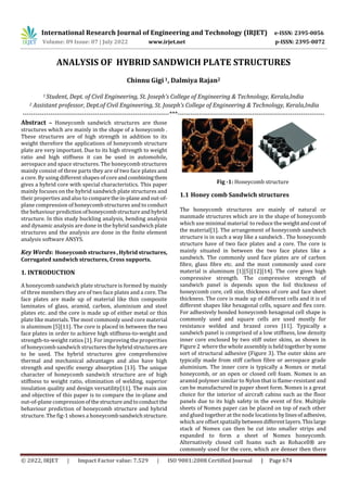 International Research Journal of Engineering and Technology (IRJET) e-ISSN: 2395-0056
Volume: 09 Issue: 07 | July 2022 www.irjet.net p-ISSN: 2395-0072
© 2022, IRJET | Impact Factor value: 7.529 | ISO 9001:2008 Certified Journal | Page 674
ANALYSIS OF HYBRID SANDWICH PLATE STRUCTURES
Chinnu Gigi1, Dalmiya Rajan2
1 Student, Dept. of Civil Engineering, St. Joseph’s College of Engineering & Technology, Kerala,India
2 Assistant professor, Dept.of Civil Engineering, St. Joseph’s College of Engineering & Technology, Kerala,India
---------------------------------------------------------------------***---------------------------------------------------------------------
Abstract – Honeycomb sandwich structures are those
structures which are mainly in the shape of a honeycomb .
These structures are of high strength in addition to its
weight therefore the applications of honeycomb structure
plate are very important. Due to its high strength to weight
ratio and high stiffness it can be used in automobile,
aerospace and space structures. The honeycomb structures
mainly consist of three parts they are of two face plates and
a core. By using different shapes of coreandcombiningthem
gives a hybrid core with special characteristics. This paper
mainly focuses on the hybrid sandwich plate structures and
their properties and also to comparethein-planeandout-of-
plane compression of honeycomb structures and to conduct
the behaviour predictionofhoneycombstructureandhybrid
structure. In this study buckling analysis, bending analysis
and dynamic analysis are done in the hybrid sandwich plate
structures and the analysis are done in the finite element
analysis software ANSYS.
Key Words: Honeycomb structures , Hybrid structures,
Corrugated sandwich structures, Cross supports.
1. INTRODUCTION
A honeycomb sandwich plate structure is formed by mainly
of three members they are of two face plates and a core. The
face plates are made up of material like thin composite
laminates of glass, aramid, carbon, aluminium and steel
plates etc. and the core is made up of either metal or thin
plate like materials. The most commonly used core material
is aluminum [5][11]. The core is placed in between the two
face plates in order to achieve high stiffness-to-weight and
strength-to-weight ratios [1]. For improving the properities
of honeycomb sandwich structuresthehybridstructures are
to be used. The hybrid structures give comprehensive
thermal and mechanical advantages and also have high
strength and specific energy absorption [13]. The unique
character of honeycomb sandwich structure are of high
stiffness to weight ratio, elimination of welding, superior
insulation quality and design versatility[11]. The main aim
and objective of this paper is to compare the in-plane and
out-of-plane compressionof thestructureandtoconduct the
behaviour prediction of honeycomb structure and hybrid
structure. The fig-1 shows a honeycombsandwichstructure.
Fig -1: Honeycomb structure
1.1 Honey comb Sandwich structures
The honeycomb structures are mainly of natural or
manmade structures which are in the shape of honeycomb
which use minimal material to reduce the weightandcost of
the material[1]. The arrangement of honeycomb sandwich
structure is in such a way like a sandwich . The honeycomb
structure have of two face plates and a core. The core is
mainly situated in between the two face plates like a
sandwich. The commonly used face plates are of carbon
fibre, glass fibre etc. and the most commonly used core
material is aluminum [1][5][12][14]. The core gives high
compressive strength. The compressive strength of
sandwich panel is depends upon the foil thickness of
honeycomb core, cell size, thickness of core and face sheet
thickness. The core is made up of different cells and it is of
different shapes like hexagonal cells, square and flex core.
For adhesively bonded honeycomb hexagonal cell shape is
commonly used and square cells are used mostly for
resistance welded and brazed cores [11]. Typically a
sandwich panel is comprised of a low stiffness, low density
inner core enclosed by two stiff outer skins, as shown in
Figure 2 where the whole assembly isheldtogether bysome
sort of structural adhesive (Figure 3). The outer skins are
typically made from stiff carbon fibre or aerospace grade
aluminium. The inner core is typically a Nomex or metal
honeycomb, or an open or closed cell foam. Nomex is an
aramid polymer similar to Nylon that is flame-resistant and
can be manufactured in paper sheet form. Nomex is a great
choice for the interior of aircraft cabins such as the floor
panels due to its high safety in the event of fire. Multiple
sheets of Nomex paper can be placed on top of each other
and glued together at the node locations bylinesofadhesive,
which are offset spatiallybetweendifferentlayers.Thislarge
stack of Nomex can then be cut into smaller strips and
expanded to form a sheet of Nomex honeycomb.
Alternatively closed cell foams such as Rohacell® are
commonly used for the core, which are denser then there
 