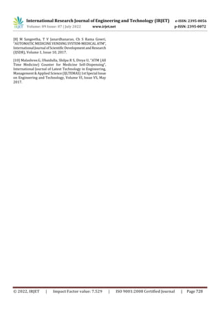 International Research Journal of Engineering and Technology (IRJET) e-ISSN: 2395-0056
Volume: 09 Issue: 07 | July 2022 www.irjet.net p-ISSN: 2395-0072
© 2022, IRJET | Impact Factor value: 7.529 | ISO 9001:2008 Certified Journal | Page 728
[8] M Sangeetha, T V Janardhanarao, Ch S Rama Gowri,
“AUTOMATICMEDICINEVENDINGSYSTEM-MEDICALATM”,
International Journal ofScientific DevelopmentandResearch
(IJSDR), Volume 1, Issue 10, 2017.
[10] Malashree.G, Ubaidulla, Shilpa R S, Divya U, “ATM (All
Time Medicine) Counter for Medicine Self-Dispensing”,
International Journal of Latest Technology in Engineering,
Management & Applied Science(IJLTEMAS)1stSpecial Issue
on Engineering and Technology, Volume VI, Issue VS, May
2017.
 