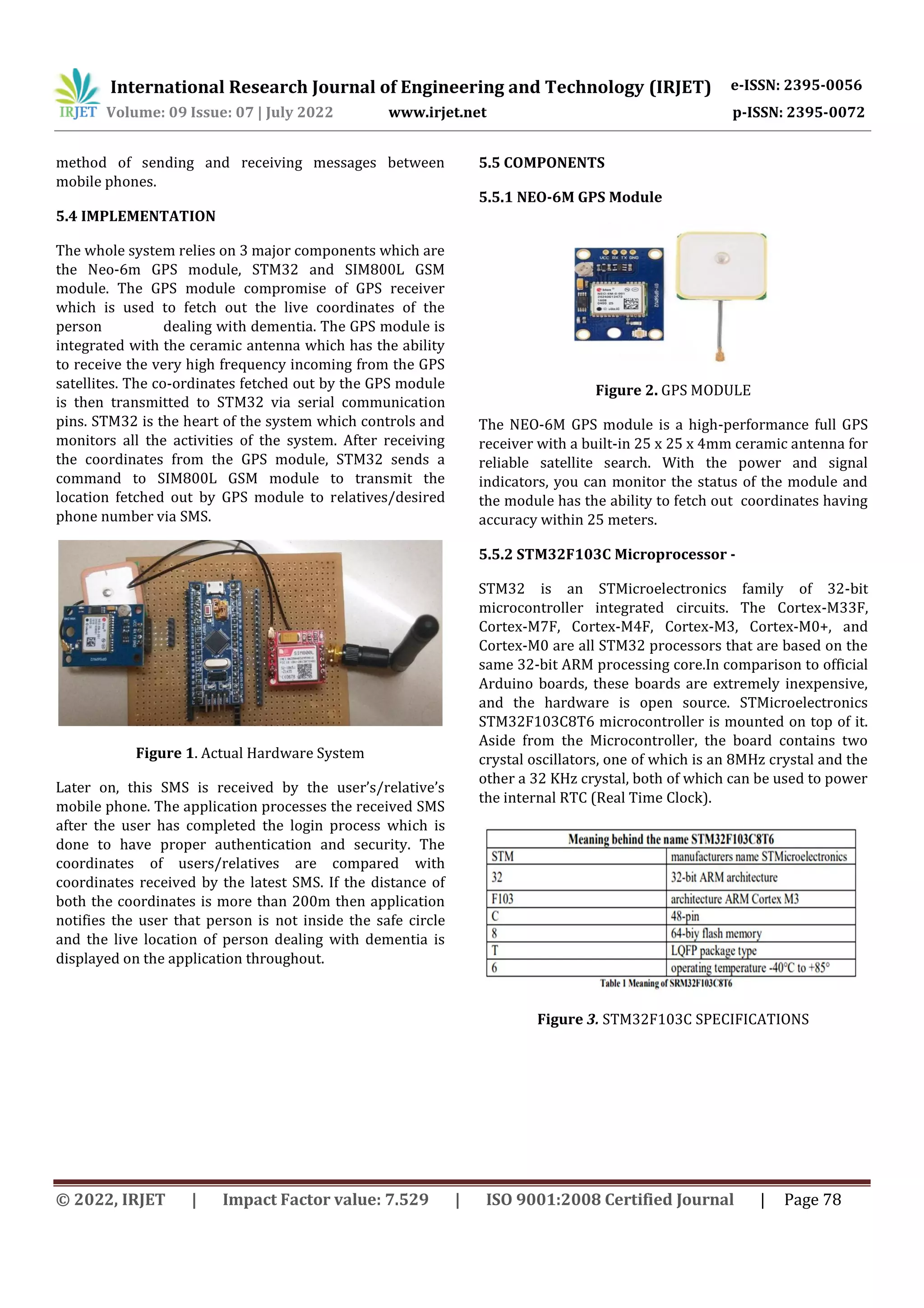 International Research Journal of Engineering and Technology (IRJET) e-ISSN: 2395-0056
Volume: 09 Issue: 07 | July 2022 www.irjet.net p-ISSN: 2395-0072
© 2022, IRJET | Impact Factor value: 7.529 | ISO 9001:2008 Certified Journal | Page 78
method of sending and receiving messages between
mobile phones.
5.4 IMPLEMENTATION
The whole system relies on 3 major components which are
the Neo-6m GPS module, STM32 and SIM800L GSM
module. The GPS module compromise of GPS receiver
which is used to fetch out the live coordinates of the
person dealing with dementia. The GPS module is
integrated with the ceramic antenna which has the ability
to receive the very high frequency incoming from the GPS
satellites. The co-ordinates fetched out by the GPS module
is then transmitted to STM32 via serial communication
pins. STM32 is the heart of the system which controls and
monitors all the activities of the system. After receiving
the coordinates from the GPS module, STM32 sends a
command to SIM800L GSM module to transmit the
location fetched out by GPS module to relatives/desired
phone number via SMS.
Figure 1. Actual Hardware System
Later on, this SMS is received by the user’s/relative’s
mobile phone. The application processes the received SMS
after the user has completed the login process which is
done to have proper authentication and security. The
coordinates of users/relatives are compared with
coordinates received by the latest SMS. If the distance of
both the coordinates is more than 200m then application
notifies the user that person is not inside the safe circle
and the live location of person dealing with dementia is
displayed on the application throughout.
5.5 COMPONENTS
5.5.1 NEO-6M GPS Module
Figure 2. GPS MODULE
The NEO-6M GPS module is a high-performance full GPS
receiver with a built-in 25 x 25 x 4mm ceramic antenna for
reliable satellite search. With the power and signal
indicators, you can monitor the status of the module and
the module has the ability to fetch out coordinates having
accuracy within 25 meters.
5.5.2 STM32F103C Microprocessor -
STM32 is an STMicroelectronics family of 32-bit
microcontroller integrated circuits. The Cortex-M33F,
Cortex-M7F, Cortex-M4F, Cortex-M3, Cortex-M0+, and
Cortex-M0 are all STM32 processors that are based on the
same 32-bit ARM processing core.In comparison to official
Arduino boards, these boards are extremely inexpensive,
and the hardware is open source. STMicroelectronics
STM32F103C8T6 microcontroller is mounted on top of it.
Aside from the Microcontroller, the board contains two
crystal oscillators, one of which is an 8MHz crystal and the
other a 32 KHz crystal, both of which can be used to power
the internal RTC (Real Time Clock).
Figure 3. STM32F103C SPECIFICATIONS
 