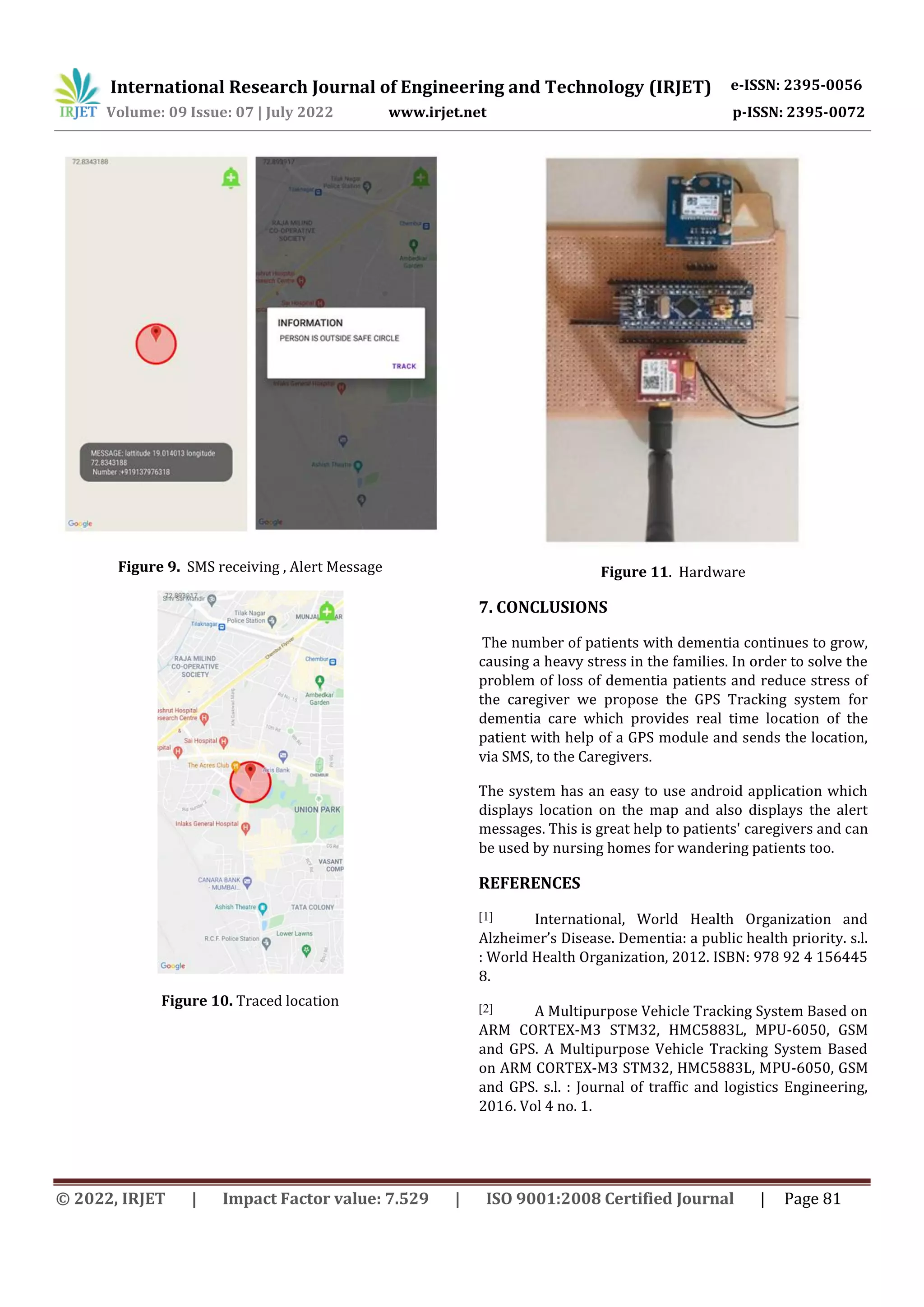 International Research Journal of Engineering and Technology (IRJET) e-ISSN: 2395-0056
Volume: 09 Issue: 07 | July 2022 www.irjet.net p-ISSN: 2395-0072
© 2022, IRJET | Impact Factor value: 7.529 | ISO 9001:2008 Certified Journal | Page 81
Figure 9. SMS receiving , Alert Message
Figure 10. Traced location
Figure 11. Hardware
7. CONCLUSIONS
The number of patients with dementia continues to grow,
causing a heavy stress in the families. In order to solve the
problem of loss of dementia patients and reduce stress of
the caregiver we propose the GPS Tracking system for
dementia care which provides real time location of the
patient with help of a GPS module and sends the location,
via SMS, to the Caregivers.
The system has an easy to use android application which
displays location on the map and also displays the alert
messages. This is great help to patients' caregivers and can
be used by nursing homes for wandering patients too.
REFERENCES
[1] International, World Health Organization and
Alzheimer’s Disease. Dementia: a public health priority. s.l.
: World Health Organization, 2012. ISBN: 978 92 4 156445
8.
[2] A Multipurpose Vehicle Tracking System Based on
ARM CORTEX-M3 STM32, HMC5883L, MPU-6050, GSM
and GPS. A Multipurpose Vehicle Tracking System Based
on ARM CORTEX-M3 STM32, HMC5883L, MPU-6050, GSM
and GPS. s.l. : Journal of traffic and logistics Engineering,
2016. Vol 4 no. 1.
 