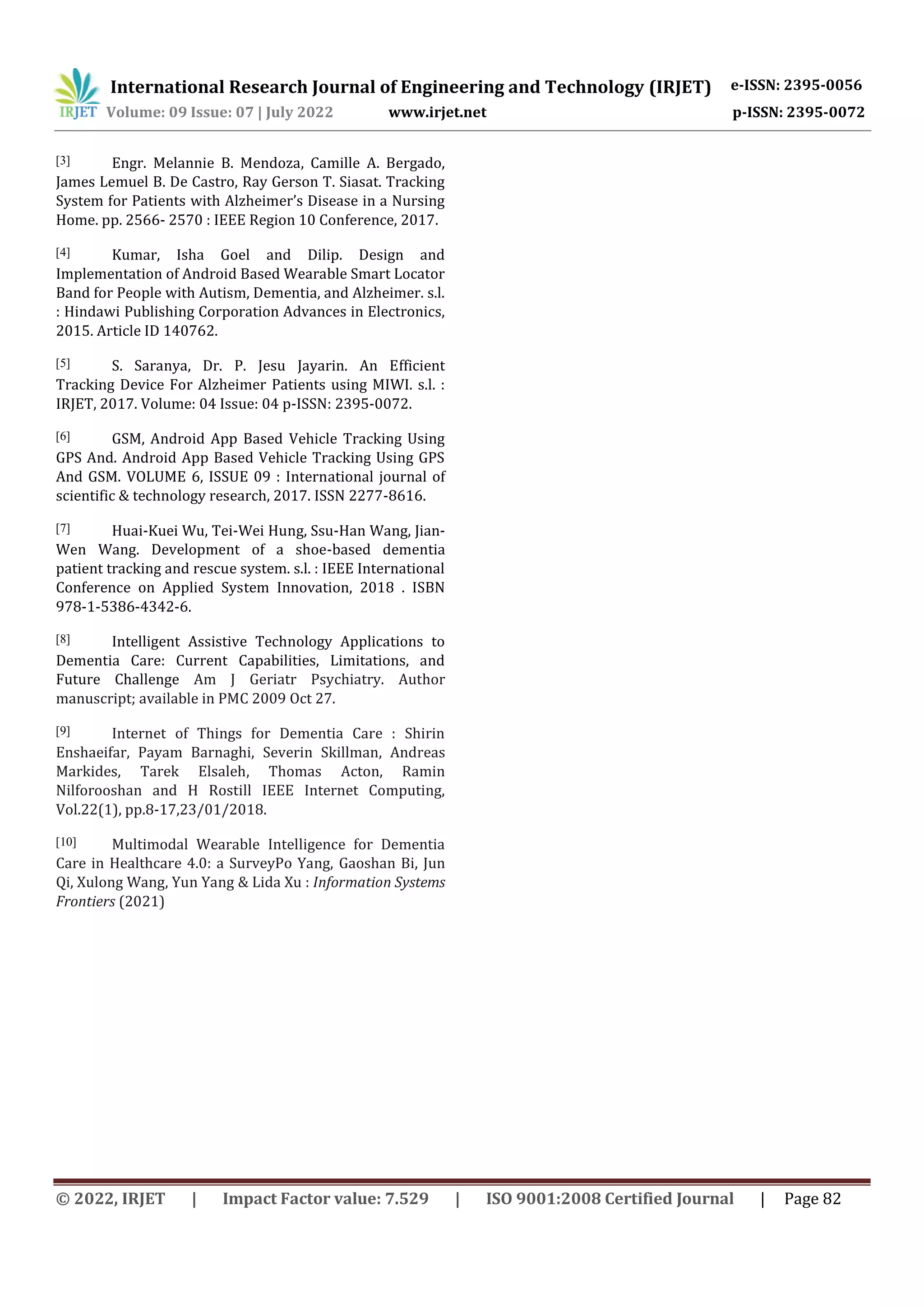 International Research Journal of Engineering and Technology (IRJET) e-ISSN: 2395-0056
Volume: 09 Issue: 07 | July 2022 www.irjet.net p-ISSN: 2395-0072
© 2022, IRJET | Impact Factor value: 7.529 | ISO 9001:2008 Certified Journal | Page 82
[3] Engr. Melannie B. Mendoza, Camille A. Bergado,
James Lemuel B. De Castro, Ray Gerson T. Siasat. Tracking
System for Patients with Alzheimer’s Disease in a Nursing
Home. pp. 2566- 2570 : IEEE Region 10 Conference, 2017.
[4] Kumar, Isha Goel and Dilip. Design and
Implementation of Android Based Wearable Smart Locator
Band for People with Autism, Dementia, and Alzheimer. s.l.
: Hindawi Publishing Corporation Advances in Electronics,
2015. Article ID 140762.
[5] S. Saranya, Dr. P. Jesu Jayarin. An Efficient
Tracking Device For Alzheimer Patients using MIWI. s.l. :
IRJET, 2017. Volume: 04 Issue: 04 p-ISSN: 2395-0072.
[6] GSM, Android App Based Vehicle Tracking Using
GPS And. Android App Based Vehicle Tracking Using GPS
And GSM. VOLUME 6, ISSUE 09 : International journal of
scientific & technology research, 2017. ISSN 2277-8616.
[7] Huai-Kuei Wu, Tei-Wei Hung, Ssu-Han Wang, Jian-
Wen Wang. Development of a shoe-based dementia
patient tracking and rescue system. s.l. : IEEE International
Conference on Applied System Innovation, 2018 . ISBN
978-1-5386-4342-6.
[8] Intelligent Assistive Technology Applications to
Dementia Care: Current Capabilities, Limitations, and
Future Challenge Am J Geriatr Psychiatry. Author
manuscript; available in PMC 2009 Oct 27.
[9] Internet of Things for Dementia Care : Shirin
Enshaeifar, Payam Barnaghi, Severin Skillman, Andreas
Markides, Tarek Elsaleh, Thomas Acton, Ramin
Nilforooshan and H Rostill IEEE Internet Computing,
Vol.22(1), pp.8-17,23/01/2018.
[10] Multimodal Wearable Intelligence for Dementia
Care in Healthcare 4.0: a SurveyPo Yang, Gaoshan Bi, Jun
Qi, Xulong Wang, Yun Yang & Lida Xu : Information Systems
Frontiers (2021)
 
