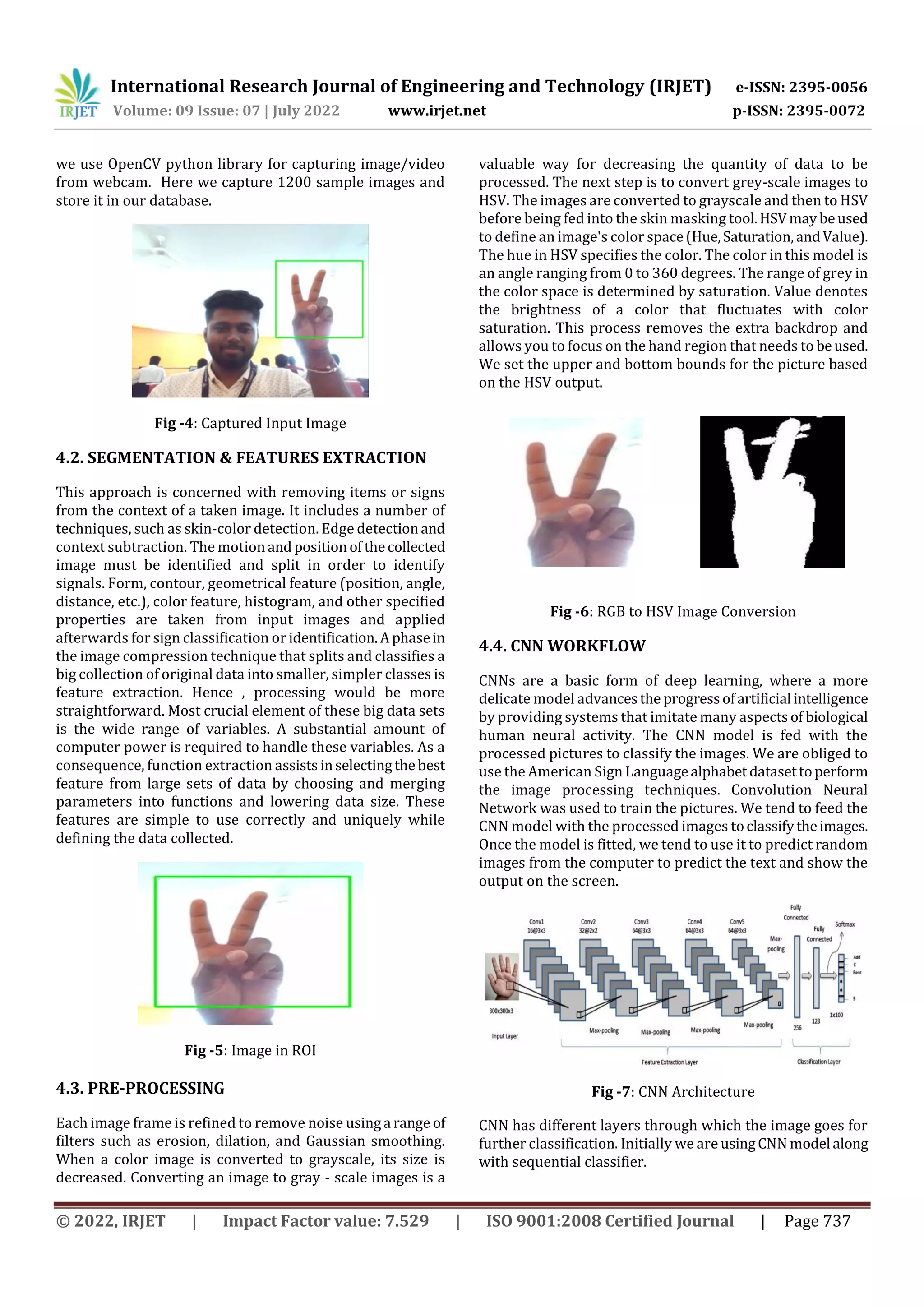 International Research Journal of Engineering and Technology (IRJET) e-ISSN: 2395-0056
Volume: 09 Issue: 07 | July 2022 www.irjet.net p-ISSN: 2395-0072
© 2022, IRJET | Impact Factor value: 7.529 | ISO 9001:2008 Certified Journal | Page 737
we use OpenCV python library for capturing image/video
from webcam. Here we capture 1200 sample images and
store it in our database.
Fig -4: Captured Input Image
4.2. SEGMENTATION & FEATURES EXTRACTION
This approach is concerned with removing items or signs
from the context of a taken image. It includes a number of
techniques, such as skin-color detection. Edge detectionand
context subtraction. The motionandpositionofthecollected
image must be identified and split in order to identify
signals. Form, contour, geometrical feature (position, angle,
distance, etc.), color feature, histogram, and other specified
properties are taken from input images and applied
afterwards for sign classification or identification.Aphasein
the image compression technique that splits and classifies a
big collection of original data into smaller, simpler classes is
feature extraction. Hence , processing would be more
straightforward. Most crucial element of these big data sets
is the wide range of variables. A substantial amount of
computer power is required to handle these variables. As a
consequence, function extraction assistsinselectingthe best
feature from large sets of data by choosing and merging
parameters into functions and lowering data size. These
features are simple to use correctly and uniquely while
defining the data collected.
Fig -5: Image in ROI
4.3. PRE-PROCESSING
Each image frame is refined to remove noise usinga range of
filters such as erosion, dilation, and Gaussian smoothing.
When a color image is converted to grayscale, its size is
decreased. Converting an image to gray - scale images is a
valuable way for decreasing the quantity of data to be
processed. The next step is to convert grey-scale images to
HSV. The images are converted to grayscale and then to HSV
before being fed into the skin masking tool.HSVmaybeused
to define an image's color space(Hue,Saturation,andValue).
The hue in HSV specifies the color. The color in this model is
an angle ranging from 0 to 360 degrees. The range of grey in
the color space is determined by saturation. Value denotes
the brightness of a color that fluctuates with color
saturation. This process removes the extra backdrop and
allows you to focus on the hand region that needs to beused.
We set the upper and bottom bounds for the picture based
on the HSV output.
Fig -6: RGB to HSV Image Conversion
4.4. CNN WORKFLOW
CNNs are a basic form of deep learning, where a more
delicate model advancesthe progressofartificial intelligence
by providing systems that imitate many aspectsof biological
human neural activity. The CNN model is fed with the
processed pictures to classify the images. We are obliged to
use the American Sign Languagealphabetdatasettoperform
the image processing techniques. Convolution Neural
Network was used to train the pictures. We tend to feed the
CNN model with the processed images toclassifytheimages.
Once the model is fitted, we tend to use it to predict random
images from the computer to predict the text and show the
output on the screen.
Fig -7: CNN Architecture
CNN has different layers through which the image goes for
further classification. Initially we are usingCNN model along
with sequential classifier.
 