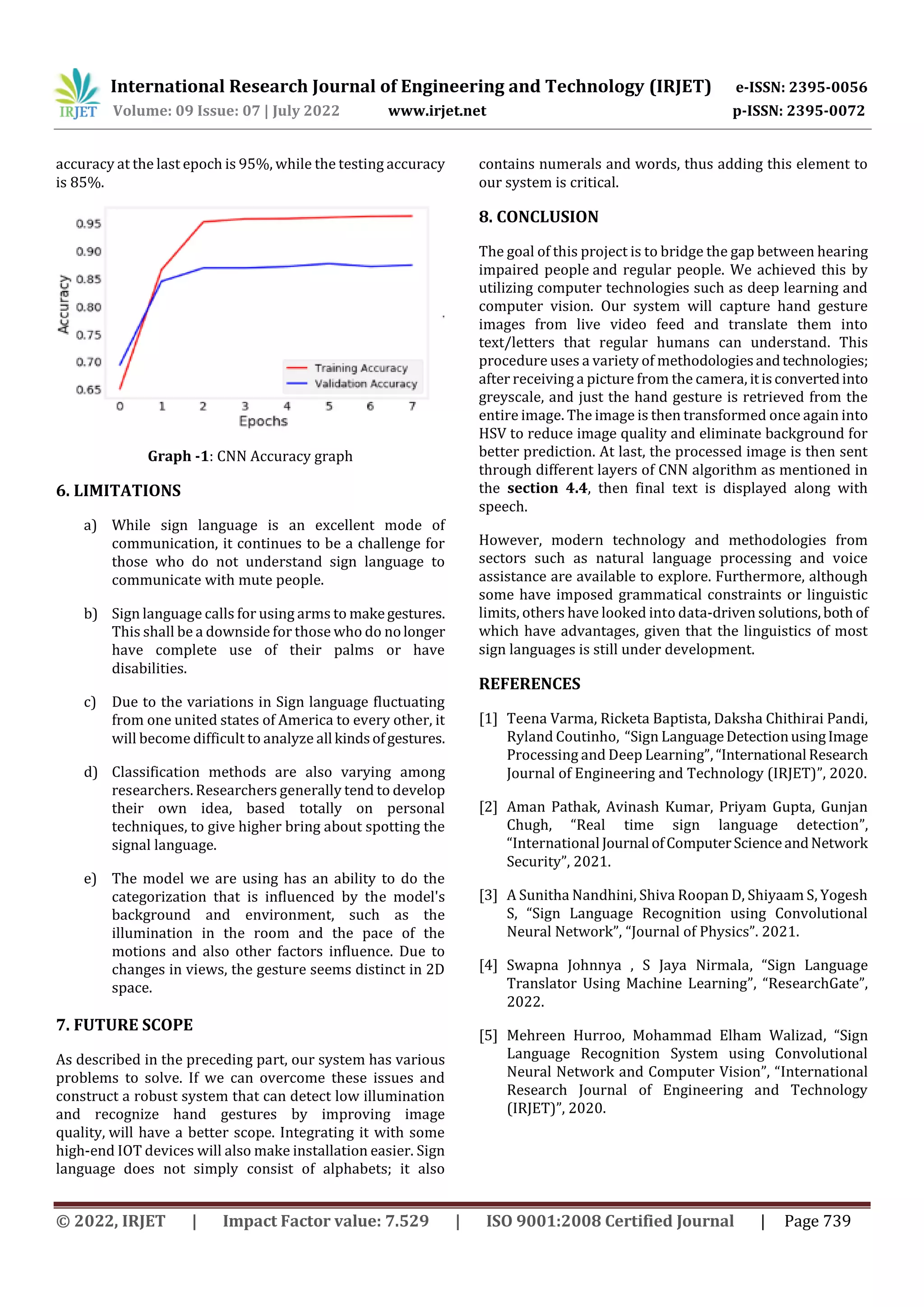 International Research Journal of Engineering and Technology (IRJET) e-ISSN: 2395-0056
Volume: 09 Issue: 07 | July 2022 www.irjet.net p-ISSN: 2395-0072
© 2022, IRJET | Impact Factor value: 7.529 | ISO 9001:2008 Certified Journal | Page 739
accuracy at the last epoch is 95%, while the testing accuracy
is 85%.
Graph -1: CNN Accuracy graph
6. LIMITATIONS
a) While sign language is an excellent mode of
communication, it continues to be a challenge for
those who do not understand sign language to
communicate with mute people.
b) Sign language calls for using arms to makegestures.
This shall be a downside for those who do nolonger
have complete use of their palms or have
disabilities.
c) Due to the variations in Sign language fluctuating
from one united states of America to every other, it
will become difficult to analyze all kindsofgestures.
d) Classification methods are also varying among
researchers. Researchers generally tend to develop
their own idea, based totally on personal
techniques, to give higher bring about spotting the
signal language.
e) The model we are using has an ability to do the
categorization that is influenced by the model's
background and environment, such as the
illumination in the room and the pace of the
motions and also other factors influence. Due to
changes in views, the gesture seems distinct in 2D
space.
7. FUTURE SCOPE
As described in the preceding part, our system has various
problems to solve. If we can overcome these issues and
construct a robust system that can detect low illumination
and recognize hand gestures by improving image
quality, will have a better scope. Integrating it with some
high-end IOT devices will also make installation easier. Sign
language does not simply consist of alphabets; it also
contains numerals and words, thus adding this element to
our system is critical.
8. CONCLUSION
The goal of this project is to bridge the gap between hearing
impaired people and regular people. We achieved this by
utilizing computer technologies such as deep learning and
computer vision. Our system will capture hand gesture
images from live video feed and translate them into
text/letters that regular humans can understand. This
procedure uses a variety of methodologiesandtechnologies;
after receiving a picture from the camera, itisconvertedinto
greyscale, and just the hand gesture is retrieved from the
entire image. The image is then transformed once again into
HSV to reduce image quality and eliminate background for
better prediction. At last, the processed image is then sent
through different layers of CNN algorithm as mentioned in
the section 4.4, then final text is displayed along with
speech.
However, modern technology and methodologies from
sectors such as natural language processing and voice
assistance are available to explore. Furthermore, although
some have imposed grammatical constraints or linguistic
limits, others have looked into data-driven solutions,both of
which have advantages, given that the linguistics of most
sign languages is still under development.
REFERENCES
[1] Teena Varma, Ricketa Baptista, Daksha Chithirai Pandi,
Ryland Coutinho, “Sign LanguageDetectionusingImage
Processing and Deep Learning”, “International Research
Journal of Engineering and Technology (IRJET)”, 2020.
[2] Aman Pathak, Avinash Kumar, Priyam Gupta, Gunjan
Chugh, “Real time sign language detection”,
“International Journal ofComputerScienceandNetwork
Security”, 2021.
[3] A Sunitha Nandhini, Shiva Roopan D, Shiyaam S, Yogesh
S, “Sign Language Recognition using Convolutional
Neural Network”, “Journal of Physics”. 2021.
[4] Swapna Johnnya , S Jaya Nirmala, “Sign Language
Translator Using Machine Learning”, “ResearchGate”,
2022.
[5] Mehreen Hurroo, Mohammad Elham Walizad, “Sign
Language Recognition System using Convolutional
Neural Network and Computer Vision”, “International
Research Journal of Engineering and Technology
(IRJET)”, 2020.
 