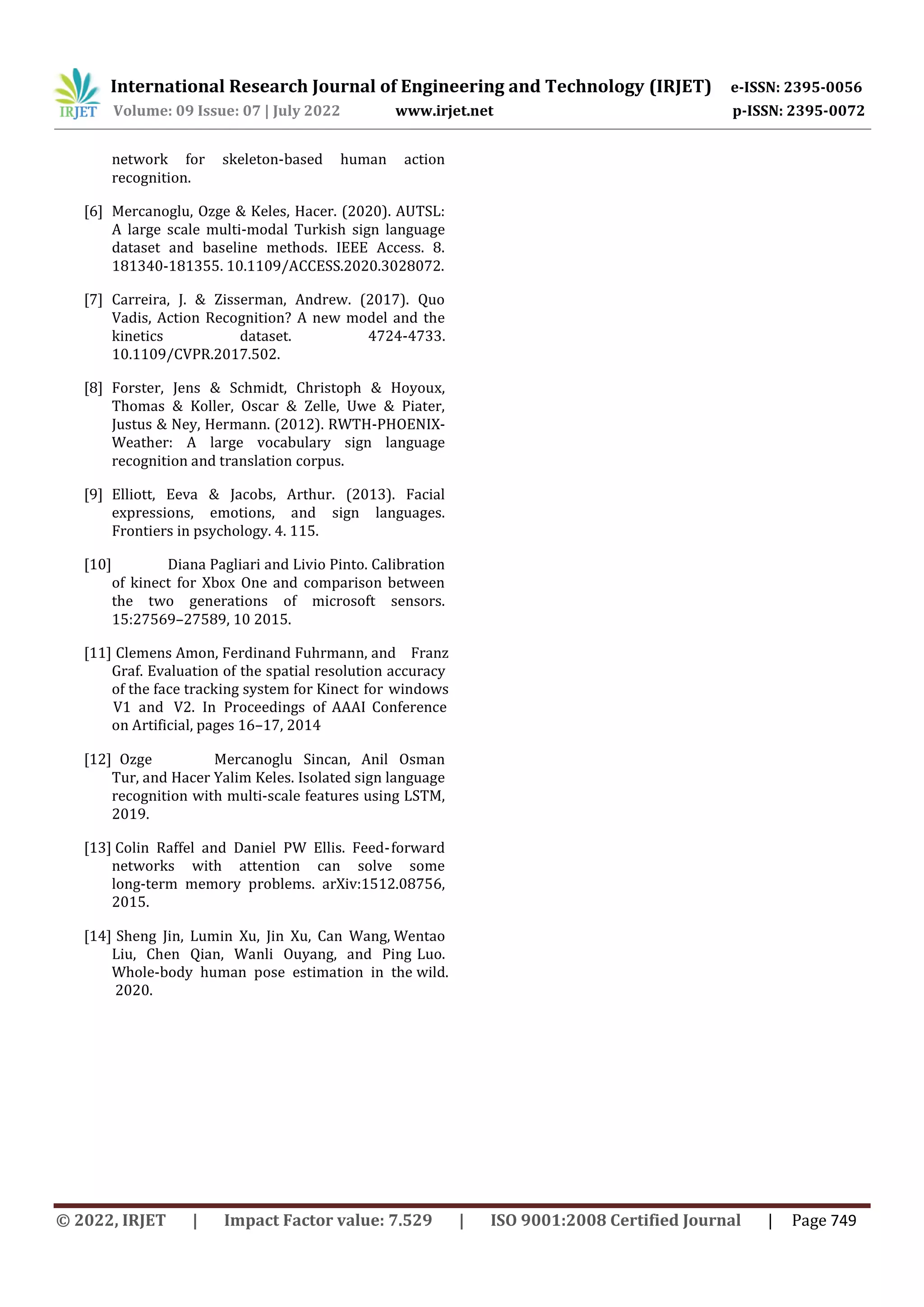 International Research Journal of Engineering and Technology (IRJET) e-ISSN: 2395-0056
Volume: 09 Issue: 07 | July 2022 www.irjet.net p-ISSN: 2395-0072
© 2022, IRJET | Impact Factor value: 7.529 | ISO 9001:2008 Certified Journal | Page 749
network for skeleton-based human action
recognition.
[6] Mercanoglu, Ozge & Keles, Hacer. (2020). AUTSL:
A large scale multi-modal Turkish sign language
dataset and baseline methods. IEEE Access. 8.
181340-181355. 10.1109/ACCESS.2020.3028072.
[7] Carreira, J. & Zisserman, Andrew. (2017). Quo
Vadis, Action Recognition? A new model and the
kinetics dataset. 4724-4733.
10.1109/CVPR.2017.502.
[8] Forster, Jens & Schmidt, Christoph & Hoyoux,
Thomas & Koller, Oscar & Zelle, Uwe & Piater,
Justus & Ney, Hermann. (2012). RWTH-PHOENIX-
Weather: A large vocabulary sign language
recognition and translation corpus.
[9] Elliott, Eeva & Jacobs, Arthur. (2013). Facial
expressions, emotions, and sign languages.
Frontiers in psychology. 4. 115.
[10] Diana Pagliari and Livio Pinto. Calibration
of kinect for Xbox One and comparison between
the two generations of microsoft sensors.
15:27569–27589, 10 2015.
[11] Clemens Amon, Ferdinand Fuhrmann, and Franz
Graf. Evaluation of the spatial resolution accuracy
of the face tracking system for Kinect for windows
V1 and V2. In Proceedings of AAAI Conference
on Artificial, pages 16–17, 2014
[12] Ozge Mercanoglu Sincan, Anil Osman
Tur, and Hacer Yalim Keles. Isolated sign language
recognition with multi-scale features using LSTM,
2019.
[13] Colin Raffel and Daniel PW Ellis. Feed-forward
networks with attention can solve some
long-term memory problems. arXiv:1512.08756,
2015.
[14] Sheng Jin, Lumin Xu, Jin Xu, Can Wang, Wentao
Liu, Chen Qian, Wanli Ouyang, and Ping Luo.
Whole-body human pose estimation in the wild.
2020.
 
