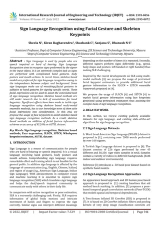 International Research Journal of Engineering and Technology (IRJET) e-ISSN: 2395-0056
Volume: 09 Issue: 07 | July 2022 www.irjet.net p-ISSN: 2395-0072
© 2022, IRJET | Impact Factor value: 7.529 | ISO 9001:2008 Certified Journal | Page 746
Sign Language Recognition using Facial Gesture and Skeleton
Keypoints
Sheela N1, Kiran Raghavendra2, Shashank C2, Sanjana S2, Dhanush N S2
1Assistant Professor, Dept of Computer Science Engineering, JSS Science and Technology University, Mysuru
2Dept of Computer Science Engineering, JSS Science and Technology University, Mysuru
---------------------------------------------------------------------***---------------------------------------------------------------------
Abstract - Sign Language is used by people who are
speech impaired or hard of hearing. Sign Language
Recognition aims to recognise signs performed by the signer
in the input videos. It is an extremely complex task as signs
are performed with complicated hand gestures, body
posture and mouth actions. In recent times, skeleton based
models are preferred for sign language recognition owing to
the independence between subject and background. Some
sign languages make use of mouthings/facial gestures in
addition to hand gestures for signing specific words. These
facial expressions can be used to assist the convoluted task
of sign language recognition. Skeleton based methods are
still under research due to lack of annotations for hand
keypoints. Significant efforts have been made to tackle sign
language recognition using skeleton based multi-modal
ensemble methods, but to our knowledge none of them take
facial expressions into consideration. To this end, we
propose the usage of face keypoints to assist skeleton based
sign language recogntion methods. As a result, skeleton
based methods on addition of facial feature information
achieves an accuracy of 93.26% on AUTSL dataset.
Key Words: Sign language recognition, Skeleton based
methods, Face expression, SLGCN, SSTCN, Wholepose
keypoint estimator, AUTSL dataset
1. INTRODUCTION
Sign Language is a means of communication for people
who are hard of hearing or speech impaired. It is a visual
language involving hand gestures, body posture and
mouth actions. Comprehending sign language requires
remarkable effort and training which is not feasible for the
general public. In addition sign language is affected by the
language of communication (e.g., English, Chinese, Italian)
and region of usage (e.g., American Sign Language, Indian
Sign Language). With advancements in computer vision
and machine learning it is essential to explore sign
language recognition (SLR) which translates sign language
and helps the deaf/speech impaired community to
communicate easily with others in their daily life.
In comparison with action recognition or pose estimation,
SLR is a extremely challenging task. Firstly, SLR requires
information of global body motions and intricate
movement of hands and fingers to express the sign
correctly. Similar signs can interpret different meanings
depending on the number of times it is repeated. Secondly,
different signers perform signs differently (e.g., speed,
body shape and posture, left handed or right handed) thus
making SLR challenging.
Inspired by the recent developments on SLR using multi-
modal methods [4], we propose the usage of pretrained
facial keypoint estimators to provide additional facial
gesture information to the SLGCN + SSTCN ensemble
framework proposed in [4].
We propose the usage of SLGCN [4] and SSTCN [4] to
exploit facial gesture information using face keypoints
generated using pretrained estimators thus assisting the
complex task of sign language recognition.
2. RELATED WORK
In this section, we review existing publicly available
datasets for sign language, and existing state-of-the-art
algorithms for sign language recognition.
2.1 Sign Language Datasets
A Word Level American Sign Language (WLASL) dataset is
proposed in [1], containing over 2000 words performed
by over 100 signers.
A Turkish Sign Language dataset is proposed in [6]. The
dataset consists of 226 signs performed by over 43
different and 38,336 sign video samples in total. Samples
contain a variety of videos in different backgrounds (both
indoor and outdoor environments).
Reference [3] introduces a 3D hand pose dataset based on
synthetic hand models.
2.2 Sign Language Recognition Approaches
An appearance based approach and 2D human pose based
approach is proposed in [1] creating baselines that aid
method bench marking. In addition, [1] proposes a pose-
based temporal graph convolution networks (Pose-TGCN)
that models spatial and temporal dependencies.
A Two-Stream Inflated 3D ConvNet (I3D) is proposed in
[7]. It is based on 2D ConvNet inflation: filters and pooling
kernels of very deep image classification convnets are
 