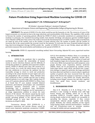 © 2022, IRJET | Impact Factor value: 7.529 | ISO 9001:2008 Certified Journal | Page 750
Future Prediction Using Supervised Machine Learning for COVID-19
M.Yogasundari [1], Dr. N.Mohanapriya[2], K.Sivapriya[3]
PG Scholar1, Associate Professor2, Assistant Professor3
Department of Computer Science and Engineering, Vivekanandha College of Engineering for Women
------------------------------------------------------------------------***----------------------------------------------------------------------
ABSTRACT: The spread of COVID-19 in the whole world has put the humanity at risk. The resources of some of the
largest economies are stressed out due to the large infectivity and transmissibility of this disease. The capability of ML models
to forecast the number of upcoming patients affected by COVID-19 which is presently considered as a potential threat to
mankind. In particular, four standard forecasting models, least absolute shrinkage and selection operator (LASSO) Support
vector Machine (SVM) have been used in this study to forecast the threatening factors of COVID-19.Three types of predictions
are made by each of the models, such as the number of newly infected cases, the number of deaths, and the number of
recoveries But in the cannot predict the accurate result for the patients. To overcome the issue, Proposed method using the
long short-term Integrated Average (LSTIA) predict the number of COVID-19 cases in next 30 days ahead and effect of
preventive measures like social isolation and lockdown on the spread of COVID-19.
Keywords: COVID-19, exponential smoothing method, future forecasting, Adjusted R2 score, supervised machine
learning
1. INTRODUCTION
COVID-19, the pandemic that is spreading
worldwide, has revealed the vulnerability of human
society to severe infectious diseases and the difficulty of
solving this problem in a globally interconnected complex
system. COVID-19 affected more than 100 countries in a
span of weeks. As a result, the whole human race should
not only collaborate to overcome the epidemic but also
reasonably arrange to return to work and production
according to the actual situation of each region and carry
out geographical risk assessment. Many attempts have
been conducted to find a suitable and fast way to detect
infected patients in an early stage. After making chest CT
scans of 21 patients infected with COVID19 in China, Guan
et al found that CT scan analysis included bilateral
pulmonary parenchymal ground-glass and consolidative
pulmonary opacities, sometimes with a rounded
morphology and a peripheral lung distribution.
Consequently, COVID-19 diagnosis can be represented as
an image segmentation problem to extract the main
features of the disease. The disease caused by the novel
coronavirus, or Coronavirus Disease 2019 (COVID-19) is
quickly spreading globally. It has infected more than
1,436,000 people in more than 200 countries and
territories as of April 9, 2020.
Coronavirus disease 2019 (COVID-19) is a
contagious respiratory and vascular disease, caused by
severe acute respiratory syndrome coronavirus 2 (SARS-
CoV-2). First identified in Wuhan, China, it is currently an
ongoing pandemic. Common symptoms include fever,
cough, fatigue, breathing difficulties, and loss of smell and
taste Symptoms begin one to fourteen days after exposure
to the virus. While most people have mild symptoms, some
people develop acute respiratory distress syndrome
(ARDS), which can be precipitated by cytokine storms,
multi-organ failure, septic shock, and blood clots. Longer-
term damage to organs (in particular, the lungs and heart)
has been observed, and there is concern about a significant
number of patients who have recovered from the acute
phase of the disease but continue to experience a range of
effects—known as long COVID—for months afterwards,
including severe fatigue, memory loss and other cognitive
issues, low grade fever, muscle weakness, and
breathlessness.
2. BACKGROUND STUDY
Alaa A. R. Alsaeedy, A. A. R., & Chong, E [1] To
introduce a new strategy to identify areas with high
human density and mobility, which are at risk for
spreading COVID-19. Crowded regions with actively
moving people (called at-risk regions) are susceptible to
spreading the disease, especially if they contain
asymptomatic infected people together with healthy
people. Methods: Our scheme identifies at-risk regions
using existing cellular network functionalities— handover
and cell (re)selection—used to maintain seamless
coverage for mobile end-user equipment (UE).
International Research Journal of Engineering and Technology (IRJET) e-ISSN: 2395-0056
Volume: 09 Issue: 07 | July 2022 www.irjet.net p-ISSN: 2395-0072
 