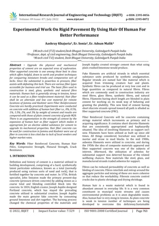 International Research Journal of Engineering and Technology (IRJET) e-ISSN: 2395-0056
Volume: 09 Issue: 07 | July 2022 www.irjet.net p-ISSN: 2395-0072
© 2022, IRJET | Impact Factor value: 7.529 | ISO 9001:2008 Certified Journal | Page 763
Experimental Work On Rigid Pavement By Using Hair Of Human For
Better Performance
Aashray Khajuria1, Er. Sonia2, Er. Adnan Malik3
1M.tech civil (T.E) student,Desh Bhagat University, Gobindgarh Punjab India
2Professor, dept. of civil engineering, Desh Bhagat University, Gobindgarh Punjab India
3M.tech civil T.E) student, Desh Bhagat University, Gobindgarh Punjab India
---------------------------------------------------------------------***---------------------------------------------------------------------
Abstract - Upgrade the physical and mechanical
properties of cement are an expected area of exploration.
Fiber supported concrete is one among those best in class
which offers helpful, down to earth and prudent techniques
for conquering miniature breaks and comparative sort of
lacks. Since the substantial is powerless in pressure, fiber
assists with defeating this lack. There are various fiber types
accessible for business and trial use. The basic fibre used in
construction is steel, glass, synthetic and natural fibre
materials. Human hair is generally strong in tension, hence
it can be used as a fiber reinforcement material. Hair fiber
shall be an alternate and low cost material for remote
locations of Jammu and Kashmir were Fiber Reinforcement
Concrete are hardly practiced. Experiments were conducted
on concrete with addition of human hair fiber i.e., 0%, 0.5%,
1%, 1.5%, 2%, and 3% by weight of cement and results are
compared with those of plain cement concrete of grade M20.
There is an augmentation in the strength of cement by the
expansion of human hair as fiber support which makes it
appropriate for an elective added substance for cement to
upgrade its mechanical properties. Hair fiber concrete can
be used for construction in Jammu and Kashmir were use of
fiber in concrete is less cited due to lack of local vendors and
higher market rates.
Key Words: Fiber Reinforced Concrete, Human Hair
Fibre, Compressive Strength, Flexural Strength, Crack
Resistance.
1. INTRODUCTION
Definition and history of cement is a material utilized in
building development, comprising of a hard, synthetically
latent particulate substance, known as a total (normally
produced using various sorts of sand and rock), that is
fortified together by concrete and water. In 1756, British
specialist, John Smeaton made the primary present-day
concrete (pressure driven concrete) by adding stones as a
coarse total and blending controlled block into the
concrete. In 1824, English creator, Joseph Aspdin designed
Portland concrete, which has stayed the prevailing
concrete utilized in substantial creation. Joseph Aspdin
made the main genuine fake concrete by consuming
ground limestone and dirt together. The burning process
changed the chemical properties of the materials and
Joseph Aspdin created stronger cement than what using
plain crushed limestone would produce.
Fake filaments are artificial strands in which essential
substance units produced by synthetic amalgamation.
Regular strands are named hair like material which is
acquired from trimming creature hair and plants.
Synthetic fibres can be produced at very low cost and in
huge quantities as compared to natural fibres. Fibres
which are commonly used in construction industry are
steel fibres, glass fibres, synthetic fibres, and natural
fibres. Filaments having short length are blended in plain
cement for working on its weak way of behaving and
granting the pliability. This new kind of cement having
short discrete strands spread toward all path is alluded as
fiber supported concrete (FRC).
Fiber Reinforced Concrete will be concrete containing
stringy material which increments as primary and is
acquiring significance. It contains short discrete filaments
that are consistently appropriated and haphazardly
situated. The idea of involving filaments as support isn’t
new. Filaments have been utilized as built up since old
times. All things considered, horsehair was utilized in
mortar and straw in mud blocks. In the mid 1900s,
asbestos filaments were utilized in concrete, and during
the 1950s the idea of composite materials appeared and
fiber supported concrete was one of the subjects of
interest. Afterward, the utilization of asbestos for
substantial support was deterred because of the related
wellbeing chances. New materials like steel, glass, and
manufactured strands traded asbestos for support.
Fibres can be reduced permeability of concrete as well as
bleding of concrete. Fibres interlink and entrap around the
aggregate particles and mixing of these are more cohesive
so that reduce the workability. Fibresin concrete control
cracks due to plastic shrinkage and drying shrinkage.
Human hair is a waste material which is found in
abundant amount in everyday life. It is a very common
constituent in muncipal waste streams and causes
environmental problems as it is anon degradable waste.
Also, human hair is very stong in tension. As plain concrete
is weak in tension number of techniques are being
developed to overcome this deficieney.Sustainable
 