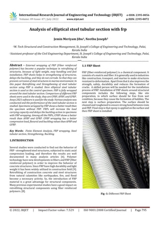 International Research Journal of Engineering and Technology (IRJET) e-ISSN: 2395-0056
Volume: 09 Issue: 07 | July 2022 www.irjet.net p-ISSN: 2395-0072
© 2022, IRJET | Impact Factor value: 7.529 | ISO 9001:2008 Certified Journal | Page 795
Analysis of elliptical steel tubular section with frp
1M. Tech Structural and Construction Management, St. Joseph's College of Engineering and Technology, Palai,
Kerala India
2Assistant professor of the Civil Engineering Department, St. Joseph's College of Engineering and Technology, Palai,
Kerala India
---------------------------------------------------------------------***---------------------------------------------------------------------
Several studies were conducted to find out the behavior of
FRP - strengthened steel structures, subjected to static axial
compression loading, and therefore the results are well
documented in many analysis articles [6]. Polymer
technology have new developments in fibers and FRP (fiber
reinforced polymer) in order to improve the behavior of
concrete structures. Since FRP have high durabilityandlight
weight it has been widely utilized in construction field [9].
Retrofitting of construction concrete and steel structures
from natural calamities like earthquakes, fire, and flood
become a necessary activity. So, the introduction of FRP
material is a great advantage for structural components.
Many previous experimental studies have a good impact on
retrofitting structural components using fiber reinforced
polymers. [8].
1.1 FRP Sheet
FRP (fiber-reinforced polymer) is a chemical component. It
consists of a matrix and fiber.Itisgenerallyusedinindustries
like construction, transport, and marine to make structures
resistant to deformation. Apartfromthatitalsoimprovesthe
strength, safety, durability and reduces the formation of
cracks. A skilled person will be needed for the installation
process of FRP. Installation of FRP sheets around structural
components includes the following steps, like site
preparation, in which surface should be free from wet
condition, because they cause the formation of bubbles. The
next step is surface preparation. The surface should be
cleaned and roughened to ensurestrong bond betweenresin
and FRP. Final step is that epoxy is applied on thesurfaceand
then FRP sheet is installed
Fig -1: Different FRP Sheet
Jemin Meriyam Jibu1, Neethu Joseph2
Abstract - External wrapping of FRP (Fiber reinforced
polymer) has become a popular technique in retrofitting of
structures, because of light weight, easy handling and fast
installation. FRP sheets helps in strengthening of structures,
delays the buckling, and they do not corrode. So that they can
prevent corrosion of steelstructuresin marineenvironment. In
this paper Retrofitting and Strengthening of steel tubular
section using FRP is studied. Here elliptical steel tubular
section is used as the control specimen. FRP is fully wrapped
around the steel tubular section. Comparison of different FRP
sheets were used in the study, they are CFRP, AFRP, and GFRP.
Ansys 2021 software is used forthestudy. Variousanalysis was
conducted and the performance of the steel tubular section is
studied. Specimens wrapped by FRP shows abetterresultthan
the specimen without FRP. FRPs will increase the load
carrying capacity and delays the buckling action in specimens
with FRP wrapping. Among all the FRPs, CFRP shows a better
result than AFRP and GFRP. CFRP wrapping has a better
compression load, flexural and buckling valuesthanAFRPand
GFRP.
Key Words: Finite Element Analysis, FRP wrapping, Steel
tubular section, Strengthening, Buckling
1.INTRODUCTION
 