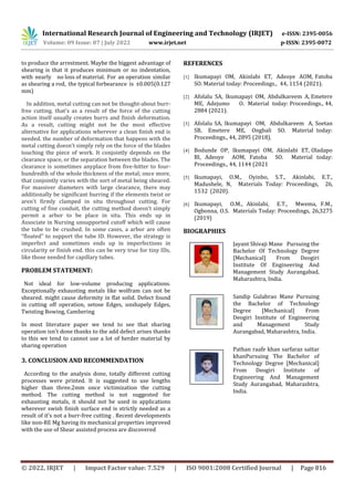 International Research Journal of Engineering and Technology (IRJET) e-ISSN: 2395-0056
Volume: 09 Issue: 07 | July 2022 www.irjet.net p-ISSN: 2395-0072
© 2022, IRJET | Impact Factor value: 7.529 | ISO 9001:2008 Certified Journal | Page 816
to produce the arrestment. Maybe the biggest advantage of
shearing is that it produces minimum or no indentation,
with nearly no loss of material. For an operation similar
as shearing a rod, the typical forbearance is ±0.005(0.127
mm)
In addition, metal cutting can not be thought-about burr-
free cutting. that's as a result of the force of the cutting
action itself usually creates burrs and finish deformation.
As a result, cutting might not be the most effective
alternative for applications wherever a clean finish end is
needed. the number of deformation that happens with the
metal cutting doesn’t simply rely on the force of the blades
touching the piece of work. It conjointly depends on the
clearance space, or the separation between the blades. The
clearance is sometimes anyplace from five-hitter to four-
hundredth of the whole thickness of the metal; once more,
that conjointly varies with the sort of metal being sheared.
For massiver diameters with large clearance, there may
additionally be significant burring if the elements twist or
aren't firmly clamped in situ throughout cutting. For
cutting of fine conduit, the cutting method doesn’t simply
permit a arbor to be place in situ. This ends up in
Associate in Nursing unsupported cutoff which will cause
the tube to be crushed. In some cases, a arbor are often
“floated” to support the tube ID. However, the strategy is
imperfect and sometimes ends up in imperfections in
circularity or finish end. this can be very true for tiny IDs,
like those needed for capillary tubes.
PROBLEM STATEMENT:
Not ideal for low-volume producing applications.
Exceptionally exhausting metals like wolfram can not be
sheared. might cause deformity in flat solid. Defect found
in cutting off operation, setose Edges, unshapely Edges,
Twisting Bowing, Cambering
In most literature paper we tend to see that sharing
operation isn't done thanks to the add defect arises thanks
to this we tend to cannot use a lot of herder material by
sharing operation
3. CONCLUSION AND RECOMMENDATION
According to the analysis done, totally different cutting
processes were printed. It is suggested to use lengths
higher than three.2mm once victimization the cutting
method. The cutting method is not suggested for
exhausting metals, it should not be used in applications
wherever swish finish surface end is strictly needed as a
result of it's not a burr-free cutting . Recent developments
like non-RE Mg having its mechanical properties improved
with the use of Shear assisted process are discovered
REFERENCES
[1] Ikumapayi OM, Akinlabi ET, Adeoye AOM, Fatoba
SO. Material today: Proceedings., 44, 1154 (2021).
[2] Afolalu SA, Ikumapayi OM, Abdulkareem A, Emetere
ME, Adejumo O. Material today: Proceedings., 44,
2884 (2021).
[3] Afolalu SA, Ikumapayi OM, Abdulkareem A, Soetan
SB, Emetere ME, Ongbali SO. Material today:
Proceedings., 44, 2895 (2018).
[4] Bodunde OP, Ikumapayi OM, Akinlabi ET, Oladapo
BI, Adeoye AOM, Fatoba SO. Material today:
Proceedings., 44, 1144 (2021
[5] Ikumapayi, O.M., Oyinbo, S.T., Akinlabi, E.T.,
Madushele, N, Materials Today: Proceedings, 26,
1532 (2020).
[6] Ikumapayi, O.M., Akinlabi, E.T., Mwema, F.M.,
Ogbonna, O.S. Materials Today: Proceedings, 26,3275
(2019)
BIOGRAPHIES
Jayant Shivaji Mane Pursuing the
Bachelor Of Technology Degree
[Mechanical] From Deogiri
Institute Of Engineering And
Management Study Aurangabad,
Maharashtra, India.
Sandip Gulabrao Mane Pursuing
the Bachelor of Technology
Degree [Mechanical] From
Deogiri Institute of Engineering
and Management Study
Aurangabad, Maharashtra, India.
Pathan raafe khan sarfaraz sattar
khanPursuing The Bachelor of
Technology Degree [Mechanical]
From Deogiri Institute of
Engineering And Management
Study Aurangabad, Maharashtra,
India.
1’st
2nd
 