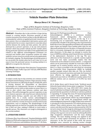 International Research Journal of Engineering and Technology (IRJET) e-ISSN: 2395-0056
Volume: 09 Issue: 07 | July 2022 www.irjet.net p-ISSN: 2395-0072
© 2022, IRJET | Impact Factor value: 7.529 | ISO 9001:2008 Certified Journal | Page 871
Vehicle Number Plate Detection
Bhavya Shree C N1, Thanuja J C2
1Dept. of MCA, Bangalore Institute of Technology, Bengaluru, India
2Dept. of MCA, Assistant Professor, Bangalore Institute of Technology, Bengaluru, India.
---------------------------------------------------------------------***---------------------------------------------------------------------
Abstract - Nowadays day to day activities is large during
created or creating nations. Enormous quantity of data
creative innovation into all parts of day-to-day life affectsand
it demanded for vehicles as applied particular innovations in
data systems. Since an independent information system with
no information has no sense, requirement to vary data about
vehicles between the reality and data systems. this will be
destroyed by a person’s operator, or by any extra features
operator which may predict vehicles by their number plates
during particular situation and reflect itintoapplieddataand
related to this, different acknowledgment techniques are
executed and number plate recognition systems are today
useful for various resources activity and security applications,
for example, stopping. The disadvantages of existing system is
we can predict the number plate but it can’t clear so it is not
easy to trace the particular person. In existing method, it is
difficult to recognize the characters.
Key Words: VehicleNumber PlateDetection, Transportation
and Patrol, Image, Traffic Cops and Toll Gate, KNN Machine
Learning Technique
1. INTRODUCTION
In today's world, day-to-day activities are common in both
developed and developing countries. Huge amounts of data-
driven innovation are affecting all aspects of daily life, and it
is driving demand for automobiles as data-driven
technologies are implemented. Because an independence
information service with no data makes no sense, there is a
need to alter vehicle data between realities and data
systems. This will be damaged by a person'soperator,orany
extra features operator, who may forecast vehicles by their
number plates during a specific case and reflect it into
applied data. As a result, various acknowledgment
techniques are used, and number plate recognition systems
are now useful for a variety of resource activity and security
applications, such as stopping. The disadvantages of the
existing approach are that we can predict the number plate
but it does not clear, making it difficult to track down a
specific person. The characters are tough to distinguish in
the current method.
2. LITERATURE SURVEY
[1] Xiaojun Zhai, Faycal Bensaali, “StandardDefinitionANPR
System on FPGA and an Approach to ExtendittoHD”in2013
IEEE GCC Conferenceandexhibition,November17-20, Doha,
Qatar.pp.214.TheProgrammedNumber Plate
Acknowledgment (ANPR) is a continuous installed
framework which distinguishes the characters
straightforwardly from the picture of the tag. It is a
functioning area of exploration. ANPR frameworks are
exceptionally valuable to the policing as the requirementfor
Radio Recurrence Recognizableprooflabelsandcomparable
types of gear are limited. Since number plate rules are not
rigorously polished all over the place, it frequently becomes
hard to accurately distinguish the non-standard number
plate characters. In this paper we attempt to resolve this
issue of ANPR by utilizing a pixel-based division calculation
of the alphanumeric characters in the tag. The non-
adherence of the framework to a specific country-explicit
norm and text styles successfully implies that this
framework can be utilized in various nations - a component
which can be particularly valuable for trans-line traffic for
example use in country borders and so on. Furthermore,
there is a choice accessible to the end-client for retraining
the Counterfeit Brain Organization (ANN) by building
another example textual style data set. This can further
develop the framework execution and make the framework
more effective by taking significant examples. The
framework was tried on 150 different number plates from
different nations and an exactness of 91.59% has been
reached.
[2] H. Erdinc Kocer and K. Kursat Cevik, "Artificial neural
networks based vehicle license plate recognition," Procedia
Computer Science, vol. 3, pp. 1033-1037, 2011. Lately, the
need of individual working in trafficlightisexpandingon the
grounds that the quantities of vehicles in rush hour gridlock
is expanding. To manage this issue, PC based programmed
control frameworks are being created. One of these
frameworks is programmed vehicle tag acknowledgment
framework. In this work, the programmed vehicle tag
acknowledgment framework in light of fake brain networks
is introduced. In this framework, 259 vehicle pictures were
utilized. These vehicle pictures were taken from the CCD
camera and afterward the tag area dimensioned by 220×50
not set in stone from this image by utilizing picture handling
calculations. The characters including letters and numbers
setting in the tag were not set in stone by utilizing Watchful
edge recognition administrator and the mass shading
strategy. The mass shading strategy was applied to the
return on initial capital investment for partition of the
characters. In the last period of this work, the person
highlights were removed by utilizing normal outright
 