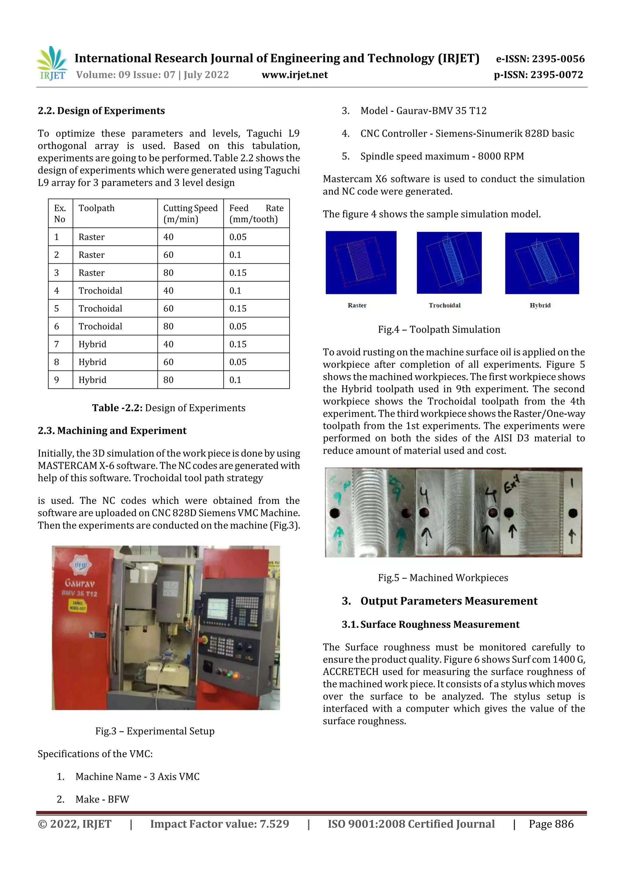 International Research Journal of Engineering and Technology (IRJET) e-ISSN: 2395-0056
Volume: 09 Issue: 07 | July 2022 www.irjet.net p-ISSN: 2395-0072
© 2022, IRJET | Impact Factor value: 7.529 | ISO 9001:2008 Certified Journal | Page 886
2.2. Design of Experiments
To optimize these parameters and levels, Taguchi L9
orthogonal array is used. Based on this tabulation,
experiments are going to be performed. Table 2.2 shows the
design of experiments which were generated using Taguchi
L9 array for 3 parameters and 3 level design
Ex.
No
Toolpath Cutting Speed
(m/min)
Feed Rate
(mm/tooth)
1 Raster 40 0.05
2 Raster 60 0.1
3 Raster 80 0.15
4 Trochoidal 40 0.1
5 Trochoidal 60 0.15
6 Trochoidal 80 0.05
7 Hybrid 40 0.15
8 Hybrid 60 0.05
9 Hybrid 80 0.1
Table -2.2: Design of Experiments
2.3. Machining and Experiment
Initially, the 3D simulation of the work pieceisdonebyusing
MASTERCAM X-6 software. TheNCcodesaregeneratedwith
help of this software. Trochoidal tool path strategy
is used. The NC codes which were obtained from the
software are uploaded on CNC 828D Siemens VMC Machine.
Then the experiments are conducted on the machine (Fig.3).
Fig.3 – Experimental Setup
Specifications of the VMC:
1. Machine Name - 3 Axis VMC
2. Make - BFW
3. Model - Gaurav-BMV 35 T12
4. CNC Controller - Siemens-Sinumerik 828D basic
5. Spindle speed maximum - 8000 RPM
Mastercam X6 software is used to conduct the simulation
and NC code were generated.
The figure 4 shows the sample simulation model.
Fig.4 – Toolpath Simulation
To avoid rusting on the machine surface oil is applied on the
workpiece after completion of all experiments. Figure 5
shows the machined workpieces. The first workpieceshows
the Hybrid toolpath used in 9th experiment. The second
workpiece shows the Trochoidal toolpath from the 4th
experiment. The thirdworkpieceshowstheRaster/One-way
toolpath from the 1st experiments. The experiments were
performed on both the sides of the AISI D3 material to
reduce amount of material used and cost.
Fig.5 – Machined Workpieces
3. Output Parameters Measurement
3.1. Surface Roughness Measurement
The Surface roughness must be monitored carefully to
ensure the product quality. Figure 6 shows Surf com 1400 G,
ACCRETECH used for measuring the surface roughness of
the machined work piece. It consists of a styluswhichmoves
over the surface to be analyzed. The stylus setup is
interfaced with a computer which gives the value of the
surface roughness.
 