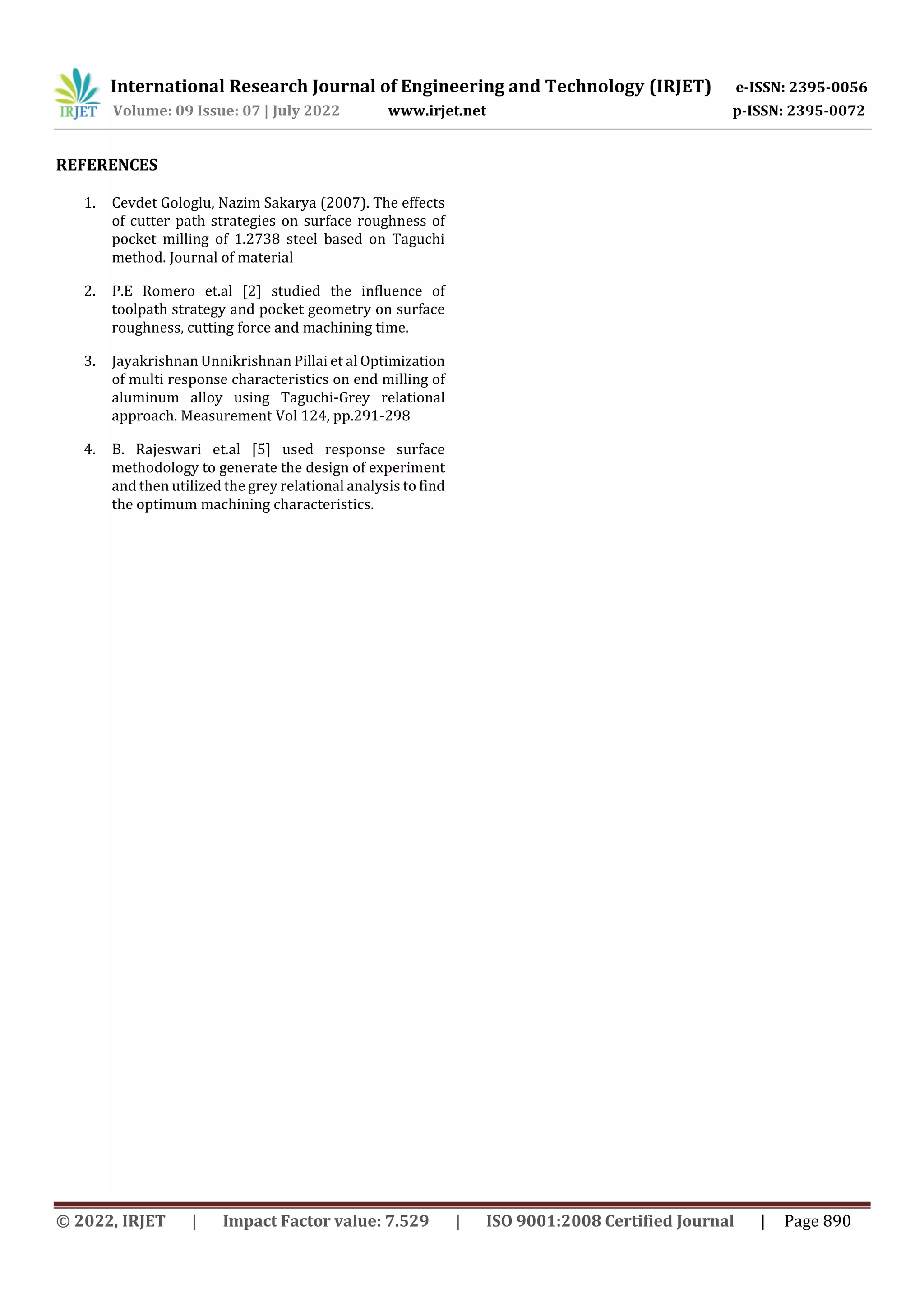 International Research Journal of Engineering and Technology (IRJET) e-ISSN: 2395-0056
Volume: 09 Issue: 07 | July 2022 www.irjet.net p-ISSN: 2395-0072
© 2022, IRJET | Impact Factor value: 7.529 | ISO 9001:2008 Certified Journal | Page 890
REFERENCES
1. Cevdet Gologlu, Nazim Sakarya (2007). The effects
of cutter path strategies on surface roughness of
pocket milling of 1.2738 steel based on Taguchi
method. Journal of material
2. P.E Romero et.al [2] studied the influence of
toolpath strategy and pocket geometry on surface
roughness, cutting force and machining time.
3. Jayakrishnan Unnikrishnan Pillai et al Optimization
of multi response characteristics on end milling of
aluminum alloy using Taguchi-Grey relational
approach. Measurement Vol 124, pp.291-298
4. B. Rajeswari et.al [5] used response surface
methodology to generate the design of experiment
and then utilized the grey relational analysis to find
the optimum machining characteristics.
 