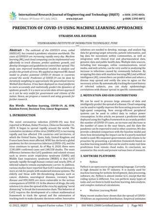 International Research Journal of Engineering and Technology (IRJET) e-ISSN: 2395-0056
Volume: 09 Issue: 07 | July 2022 www.irjet.net p-ISSN: 2395-0072
© 2022, IRJET | Impact Factor value: 7.529 | ISO 9001:2008 Certified Journal | Page 903
PREDICTION OF COVID-19 USING MACHINE LEARNING APPROACHES
UTKARSH ANIL BAVISKAR
VISHWAKARMA INSTITUTE OF INORMATION TECHNOLOGY, PUNE
---------------------------------------------------------------------***---------------------------------------------------------------------
Abstract - The outbreak of the COVID19 virus, called
SARSCoV2, has created a pandemic situation worldwide. The
cases of COVID19 are increasing rapidly every day. Machine
learning (ML) and cloud computing can be implemented very
effectively to track diseases, predict epidemic growth, and
develop strategies and guidelines to control their spread. This
study uses improved mathematical models to analyze and
predict the growth of virus. We appliedan improvedML-based
model to predict potential COVID-19 threats in countries
around the world. Prediction of COVID-19 can be done by
iteratively weighting to approximate the generalized inverse
Weibull distribution. It has been deployed on cloud platforms
to more accurately and realistically predict the dynamics of
epidemic growth. It is a more accurate data-driven approach
as it can be very useful for government and citizens of the
nation. Hence, we propose a research and setup grounds for
further research.
Key Words: Machine learning, COVID-19, AI, SVM,
Random Forest, Decision Tree, Linear Regression
1. INTRODUCTION
The novel coronavirus infection (COVID-19) was first
reported in Wuhan, Hubei Province, China on December 31,
2019. It began to spread rapidly around the world. The
cumulative incidence of this virus (SARSCoV2) is increasing
rapidly and has affected 196 countries and territories, of
which the United States, Spain, Italy, United Kingdom and
France have been most affected. WHO has declared a global
pandemic for the coronavirus infection (COVID-19), and the
virus continues to spread. As of May 4, 2020, there were
3,581,884 confirmed cases and 248,558 deaths. The main
difference between the CoV2 pandemic and related viruses
such as severe acute respiratory syndrome (SARS) and
Middle East respiratory syndrome (MERS) is that CoV2
spreads rapidly through human contact and nearly 20% of
infected subjects remain asymptomatic carrier. In addition,
various studies have reported that CoV2-induced disease is
more at risk for people with weakenedimmunesystems. The
elderly and those with life-threatening diseases such as
cancer, diabetes, neurological diseases, coronary heart
disease and HIV/AIDS are more vulnerable to the serious
consequences of COVID-19. In the absence of drugs, theonly
solution is to slow the spread of the virus by applying"social
distancing" to break the transmissionchain. Thisbehaviorof
CoV2 requires the development of a robust mathematical
framework to track the spread and the automation of
tracking tools to make dynamic decisions online. Innovative
solutions are needed to develop, manage, and analyze big
data for growing target networks, patient information, and
big data for movement within communities, as well as
integration with clinical trial and pharmaceutical data,
genomic data and public health data. Multiple data sources,
including text messages, online communications, social
media, and web articles, can be very useful in analyzing the
increase in infections caused by community behavior. By
wrapping this data with machine learning(ML)andartificial
intelligence (AI), researchers can predict when and where a
disease may spread and notify the area to agree on the
necessary action.Byautomaticallytrackingthetravel history
of infected subjects, you can study epidemiologic
correlations with disease spread in specific communities.
2. MOTIVATION AND OUR CONTRIBUTIONS
ML can be used to process large amounts of data and
intelligently predict thespreadof a disease.Cloudcomputing
can be used to rapidly improve the forecasting process with
high-speed computing. New energy-efficient peripheral
systems can be used to collect data to reduce power
consumption. In this article, we present a predictive model
deployed using the FogBus framework to accurately predict
the number of COVID-19 cases, an increase and decrease in
the number of cases in the near future, and the date the
pandemic can be expected to end in other countries.Wealso
provide a detailed comparison with the baseline model and
show how devastating the impact can be if a poorly matched
model is used. We empower governments and citizens to be
proactive by presenting a prediction framework based on
machine learning models that can be used to make real-time
predictions from remote cloud nodes. In conclusion, we
summarize this work and present various lines of research.
3. SOFTWARE PLATFORMS
• Python
Python is an open source programming language. Currently
in high demand in the IT industry. It is mainly used for
machine learning for website development, data processing,
software, etc. Python is almost similar to C, except that the
coding syntax is different. You can perform many types of
tasks and use them to build machine learning, data analysis,
and complex statistical calculations.
• Machine Learning Model
Many recent studies have shown that the spread of COVID-
19 follows an exponential distribution. Empirical estimates
 