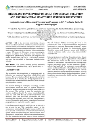 International Research Journal of Engineering and Technology (IRJET) e-ISSN: 2395-0056
Volume: 09 Issue: 07 | July 2022 www.irjet.net p-ISSN: 2395-0072
© 2022, IRJET | Impact Factor value: 7.529 | ISO 9001:2008 Certified Journal | Page 937
DESIGN AND DEVELOPMENT OF SOLAR POWERED AIR POLLUTION
AND ENVIRONMENTAL MONITORING SYSTEM IN SMART CITIES
Manjunath donur1, Shilpa chatti2, Soumya hanji3, Akshata joshi4, Prof. Savita Bani5, Dr.
Suppanna S Shiruguppe6
1,2,3,4 Student, Department of Electrical and Electronics Engineering, S.G. Balekundri Institute of Technology,
Belagavi, Karnataka, India
5Project Guide, Department of Electrical and Electronics Engineering, S.G. Balekundri Institute of Technology,
Belagavi, Karnataka, India
6HOD, Department of Electrical and Electronics Engineering, S.G. Balekundri Institute of Technology, Belagavi,
Karnataka, India
---------------------------------------------------------------------***---------------------------------------------------------------------
Abstract - IOT is the network connectivity between
devices and the cloud which establishes communication to
perform certain advanced tasks. The physical device which
are able to sense, collect, analyses and process the data are
interconnected along with the internet connectivity makes
a proper IOT project. In this project we are monitoring the
weather conditions of a particular area. Sensors like
temperature, light, humidity, moisture, gas, and particulate
matter sensors collect the data of a certain area and then
processes the data which is then made available in the
website.
Key Words: IOT, Sensor, message queuing telemetry
transport, cloud, microcontroller, LM 35, HR 202, MQ135.
1.INTRODUCTION
Air is polluting due to emission of poisonous gases by
industries and emission of gases from vehicle. Which will
increase the concentration of toxic gases and ash in the
environment. It is affecting the living organism such as
animals, crops and environment. Due to this many diseases
and allergies are coming.
The Internet of things is leading the technology. Cloud is
facilitating for storing the data. The physical devices are
interfaced with the software establishing a network with
the internet. The satellite is used for monitoring the
weather condition of earth. The sensor mounted satellite
scans the earth with the help of infrared radiation and
reflected light. The measured parameters are then
digitalized and sent back to the earth and then images are
formed. The satellite analyses the parameter of sum total
geographical area to give the weather report.
Particulate matter is a small particle in the of ash which
are present in air. This particulate matter in the
environment continually affecting the human health. So far
lot of research has been done on environment monitoring
system. These researches only give the information about
the humidity, temperature, pressure, carbon monoxide but
they did not pay any attention towards measuring size of
the ash particles. Without measuring the size of ash
particle in the air it is impossible to know the pollution
level. Hence to overcome with this we are giving a project
which consisting of a sensor i.e., Temperature sensor,
Humidity sensor, and Moisture sensor with DSM501A
which is particulate matter sensor using microcontroller
as control unit.
In this project we are analyzing the variation in the climate
at a place where our system is placed. Data collected from
the atmospheric stored in the cloud which is made
available to the website. The temperature, humidity, light
intensity, particulate matter size, gas parameters data are
collected and analyzed. The sensors are connected to the
control module and then the collected data is stored in the
cloud with the technique of MQTT. The entire setup is
powered with solar energy. Our system gives the accurate
climatic information of a particular place and the system's
installation is economically flexible and the maintenance
cost is too low.
 