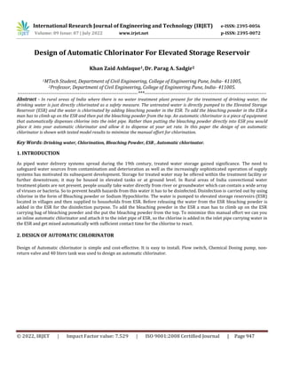© 2022, IRJET | Impact Factor value: 7.529 | ISO 9001:2008 Certified Journal | Page 947
Design of Automatic Chlorinator For Elevated Storage Reservoir
Khan Zaid Ashfaque1,Dr. Parag A. Sadgir2
1MTech Student, Department of Civil Engineering, College of Engineering Pune, India- 411005,
2Professor, Department of Civil Engineering, College of Engineering Pune, India- 411005.
--------------------------------------------------------------------------***---------------------------------------------------------------------------
Abstract - In rural areas of India where there is no water treatment plant present for the treatment of drinking water, the
drinking water is just directly chlorinated as a safety measure. The untreated water is directly pumped to the Elevated Storage
Reservoir (ESR) and the water is chlorinated by adding bleaching powder in the ESR. To add the bleaching powder in the ESR a
man has to climb up on the ESR and then put the bleaching powder from the top. An automatic chlorinator is a piece of equipment
that automatically dispenses chlorine into the inlet pipe. Rather than putting the bleaching powder directly into ESR you would
place it into your automatic chlorinator and allow it to dispense at your set rate. In this paper the design of an automatic
chlorinator is shown with tested model results to minimize the manual effort for chlorination.
Key Words: Drinking water, Chlorination, Bleaching Powder, ESR , Automatic chlorinator.
1. INTRODUCTION
As piped water delivery systems spread during the 19th century, treated water storage gained significance. The need to
safeguard water sources from contamination and deterioration as well as the increasingly sophisticated operation of supply
systems has motivated its subsequent development. Storage for treated water may be offered within the treatment facility or
further downstream; it may be housed in elevated tanks or at ground level. In Rural areas of India convectional water
treatment plants are not present, people usually take water directly from river or groundwater which can contain a wide array
of viruses or bacteria. So to prevent health hazards from this water it has to be disinfected. Disinfection is carried out by using
chlorine in the form of Bleaching powder or Sodium Hypochlorite. The water is pumped to elevated storage reservoirs (ESR)
located in villages and then supplied to households from ESR. Before releasing the water from the ESR bleaching powder is
added in the ESR for the disinfection purpose. To add the bleaching powder in the ESR a man has to climb up on the ESR
carrying bag of bleaching powder and the put the bleaching powder from the top. To minimize this manual effort we can you
an inline automatic chlorinator and attach it to the inlet pipe of ESR, so the chlorine is added in the inlet pipe carrying water in
the ESR and get mixed automatically with sufficient contact time for the chlorine to react.
2. DESIGN OF AUTOMATIC CHLORINATOR
Design of Automatic chlorinator is simple and cost-effective. It is easy to install. Flow switch, Chemical Dosing pump, non-
return valve and 40 liters tank was used to design an automatic chlorinator.
International Research Journal of Engineering and Technology (IRJET) e-ISSN: 2395-0056
Volume: 09 Issue: 07 | July 2022 www.irjet.net p-ISSN: 2395-0072
 