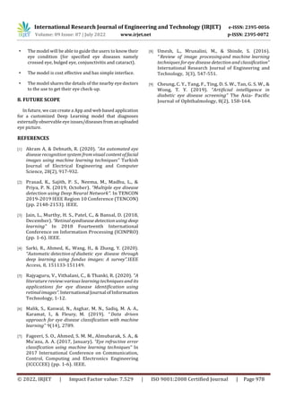 International Research Journal of Engineering and Technology (IRJET) e-ISSN: 2395-0056
Volume: 09 Issue: 07 | July 2022 www.irjet.net p-ISSN: 2395-0072
© 2022, IRJET | Impact Factor value: 7.529 | ISO 9001:2008 Certified Journal | Page 978
• The model will be able to guide the users to know their
eye condition (for specified eye diseases namely
crossed eye, bulged eye, conjunctivitis and cataract).
• The model is cost effective and has simple interface.
• The model shares the details of the nearby eye doctors
to the use to get their eye check-up.
8. FUTURE SCOPE
In future, we can create a App and web based application
for a customized Deep Learning model that diagnoses
externally observable eye issues/diseases fromanuploaded
eye picture.
REFERENCES
[1] Akram A, & Debnath, R. (2020). “An automated eye
disease recognition system fromvisualcontent of facial
images using machine learning techniques” Turkish
Journal of Electrical Engineering and Computer
Science, 28(2), 917-932.
[2] Prasad, K., Sajith, P. S., Neema, M., Madhu, L., &
Priya, P. N. (2019, October). “Multiple eye disease
detection using Deep Neural Network”. In TENCON
2019-2019 IEEE Region 10 Conference (TENCON)
(pp. 2148-2153). IEEE.
[3] Jain, L., Murthy, H. S., Patel, C., & Bansal, D. (2018,
December). “Retinal eyedisease detection using deep
learning” In 2018 Fourteenth International
Conference on Information Processing (ICINPRO)
(pp. 1-6). IEEE.
[4] Sarki, R., Ahmed, K., Wang, H., & Zhang, Y. (2020).
“Automatic detection of diabetic eye disease through
deep learning using fundus images: A survey”.IEEE
Access, 8, 151133-151149.
[5] Rajyaguru, V., Vithalani, C., & Thanki, R. (2020). “A
literature review:various learning techniques and its
applications for eye disease identification using
retinalimages”.InternationalJournalofInformation
Technology, 1-12.
[6] Malik, S., Kanwal, N., Asghar, M. N., Sadiq, M. A. A.,
Karamat, I., & Fleury, M. (2019). “ Data driven
approach for eye disease classification with machine
learning” 9(14), 2789.
[7] Fageeri, S. O., Ahmed, S. M. M., Almubarak, S. A., &
Mu'azu, A. A. (2017, January). “Eye refractive error
classification using machine learning techniques” In
2017 International Conference on Communication,
Control, Computing and Electronics Engineering
(ICCCCEE) (pp. 1-6). IEEE.
[8] Umesh, L., Mrunalini, M., & Shinde, S. (2016).
“ Review of image processingand machine learning
techniques for eye disease detection and classification”
International Research Journal of Engineering and
Technology, 3(3), 547-551.
[9] Cheung, C. Y., Tang, F., Ting, D. S. W., Tan, G. S. W., &
Wong, T. Y. (2019). “Artificial intelligence in
diabetic eye disease screening” The Asia- Pacific
Journal of Ophthalmology, 8(2), 158-164.
 