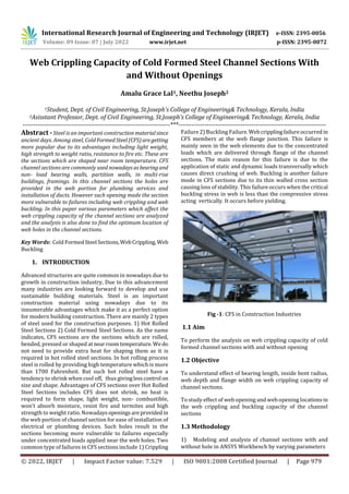 International Research Journal of Engineering and Technology (IRJET) e-ISSN: 2395-0056
Volume: 09 Issue: 07 | July 2022 www.irjet.net p-ISSN: 2395-0072
© 2022, IRJET | Impact Factor value: 7.529 | ISO 9001:2008 Certified Journal | Page 979
Web Crippling Capacity of Cold Formed Steel Channel Sections With
and Without Openings
Amalu Grace Lal1, Neethu Joseph2
1Student, Dept. of Civil Engineering, St.Joseph’s College of Engineering& Technology, Kerala, India
2Asisstant Professor, Dept. of Civil Engineering, St.Joseph’s College of Engineering& Technology, Kerala, India
---------------------------------------------------------------------***---------------------------------------------------------------------
Abstract - Steel is an important constructionmaterialsince
ancient days. Among steel, ColdFormedSteel(CFS)aregetting
more popular due to its advantages including light weight,
high strength to weight ratio, resistance to fire etc. These are
the sections which are shaped near room temperature. CFS
channel sections are commonly used nowadaysasbearing and
non- load bearing walls, partition walls, in multi-rise
buildings, framings. In this channel sections the holes are
provided in the web portion for plumbing services and
installation of ducts. However such opening made the section
more vulnerable to failures including web crippling and web
buckling. In this paper various parameters which affect the
web crippling capacity of the channel sections are analyzed
and the analysis is also done to find the optimum location of
web holes in the channel sections.
Key Words: Cold FormedSteel Sections,WebCrippling, Web
Buckling
1. INTRODUCTION
Advanced structures are quite common in nowadays due to
growth in construction industry, Due to this advancement
many industries are looking forward to develop and use
sustainable building materials. Steel is an important
construction material using nowadays due to its
innumerable advantages which make it as a perfect option
for modern building construction. There are mainly 2 types
of steel used for the construction purposes. 1) Hot Rolled
Steel Sections 2) Cold Formed Steel Sections. As the name
indicates, CFS sections are the sections which are rolled,
bended, pressed or shaped at nearroomtemperature.We do
not need to provide extra heat for shaping them as it is
required in hot rolled steel sections. In hot rolling process
steel is rolled by providing high temperature which is more
than 1700 Fahrenheit. But such hot rolled steel have a
tendency to shrink when cool off, thus givinglesscontrol on
size and shape. Advantages of CFS sections over Hot Rolled
Steel Sections includes CFS does not shrink, no heat is
required to form shape, light weight, non- combustible,
won’t absorb moisture, resist fire and termites and high
strength to weight ratio. Nowadaysopeningsareprovidedin
the web portion of channel section for ease of installation of
electrical or plumbing devices. Such holes result in the
sections becoming more vulnerable to failures especially
under concentrated loads applied near the web holes. Two
common type of failures in CFS sections include 1) Crippling
Fig -1: CFS in Construction Industries
1.1 Aim
To perform the analysis on web crippling capacity of cold
formed channel sections with and without opening
1.2 Objective
To understand effect of bearing length, inside bent radius,
web depth and flange width on web crippling capacity of
channel sections.
To study effect of web opening and web opening locationsin
the web crippling and buckling capacity of the channel
sections
1.3 Methodology
1) Modeling and analysis of channel sections with and
without hole in ANSYS Workbench by varying parameters
Failure 2) Buckling Failure.Webcripplingfailureoccurredin
CFS members at the web flange junction. This failure is
mainly seen in the web elements due to the concentrated
loads which are delivered through flange of the channel
sections. The main reason for this failure is due to the
application of static and dynamic loads transversally which
causes direct crushing of web. Buckling is another failure
mode in CFS sections due to its thin walled cross section
causing loss of stability. This failure occurs when the critical
buckling stress in web is less than the compressive stress
acting vertically. It occurs before yielding.
 