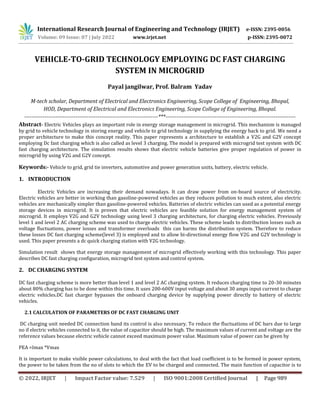 © 2022, IRJET | Impact Factor value: 7.529 | ISO 9001:2008 Certified Journal | Page 989
VEHICLE-TO-GRID TECHNOLOGY EMPLOYING DC FAST CHARGING
SYSTEM IN MICROGRID
Payal jangilwar, Prof. Balram Yadav
M-tech scholar, Department of Electrical and Electronics Engineering, Scope College of Engineering, Bhopal,
HOD, Department of Electrical and Electronics Engineering, Scope College of Engineering, Bhopal.
-------------------------------------------------------------------------***-----------------------------------------------------------------------
Abstract- Electric Vehicles plays an important role in energy storage management in microgrid. This mechanism is managed
by grid to vehicle technology in storing energy and vehicle to grid technology in supplying the energy back to grid. We need a
proper architecture to make this concept reality. This paper represents a architecture to establish a V2G and G2V concept
employing Dc fast charging which is also called as level 3 charging. The model is prepared with microgrid test system with DC
fast charging architecture. The simulation results shows that electric vehicle batteries give proper regulation of power in
microgrid by using V2G and G2V concept.
Keywords:- Vehicle to grid, grid tie inverters, automotive and power generation units, battery, electric vehicle.
1. INTRODUCTION
Electric Vehicles are increasing their demand nowadays. It can draw power from on-board source of electricity.
Electric vehicles are better in working than gasoline-powered vehicles as they reduces pollution to much extent, also electric
vehicles are mechanically simpler than gasoline-powered vehicles. Batteries of electric vehicles can used as a potential energy
storage devices in microgrid. It is proven that electric vehicles are feasible solution for energy management system of
microgrid. It employs V2G and G2V technology using level 3 charging architecture, for charging electric vehicles. Previously
level 1 and level 2 AC charging scheme was used to charge electric vehicles. These scheme leads to distribution losses such as
voltage fluctuations, power losses and transformer overloads this can harms the distribution system. Therefore to reduce
these losses DC fast charging scheme(level 3) is employed and to allow bi-directional energy flow V2G and G2V technology is
used. This paper presents a dc quick charging station with V2G technology.
Simulation result shows that energy storage management of microgrid effectively working with this technology. This paper
describes DC fast charging configuration, microgrid test system and control system.
2. DC CHARGING SYSTEM
DC fast charging scheme is more better than level 1 and level 2 AC charging system. It reduces charging time to 20-30 minutes
about 80% charging has to be done within this time. It uses 200-600V input voltage and about 30 amps input current to charge
electric vehicles.DC fast charger bypasses the onboard charging device by supplying power directly to battery of electric
vehicles.
2.1 CALCULATION OF PARAMETERS OF DC FAST CHARGING UNIT
DC charging unit needed DC connection band its control is also necessary. To reduce the fluctuations of DC bars due to large
no if electric vehicles connected to it, the value of capacitor should be high. The maximum values of current and voltage are the
reference values because electric vehicle cannot exceed maximum power value. Maximum value of power can be given by
PEA =Imax *Vmax
It is important to make visible power calculations, to deal with the fact that load coefficient is to be formed in power system,
the power to be taken from the no of slots to which the EV to be charged and connected. The main function of capacitor is to
International Research Journal of Engineering and Technology (IRJET) e-ISSN: 2395-0056
Volume: 09 Issue: 07 | July 2022 www.irjet.net p-ISSN: 2395-0072
 