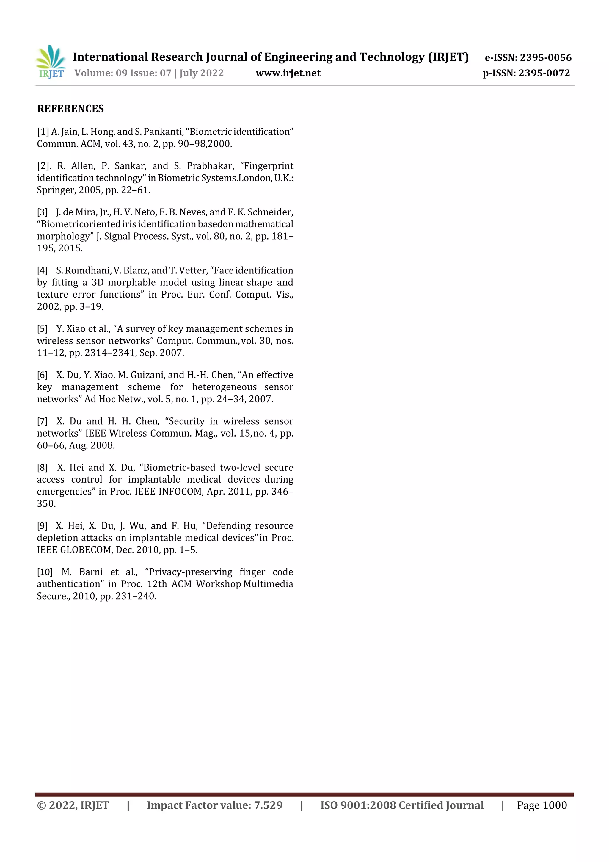 International Research Journal of Engineering and Technology (IRJET) e-ISSN: 2395-0056
Volume: 09 Issue: 07 | July 2022 www.irjet.net p-ISSN: 2395-0072
© 2022, IRJET | Impact Factor value: 7.529 | ISO 9001:2008 Certified Journal | Page 1000
REFERENCES
[1]A. Jain,L. Hong, andS. Pankanti, “Biometricidentification”
Commun. ACM, vol. 43, no. 2, pp. 90–98,2000.
[2]. R. Allen, P. Sankar, and S. Prabhakar, “Fingerprint
identificationtechnology” in Biometric Systems.London,U.K.:
Springer, 2005, pp. 22–61.
[3] J. de Mira, Jr., H. V. Neto, E. B. Neves, and F. K. Schneider,
“Biometricorientedirisidentificationbasedonmathematical
morphology” J. Signal Process. Syst., vol. 80, no. 2, pp. 181–
195, 2015.
[4] S.Romdhani,V. Blanz, andT. Vetter, “Faceidentification
by fitting a 3D morphable model using linear shape and
texture error functions” in Proc. Eur. Conf. Comput. Vis.,
2002, pp. 3–19.
[5] Y. Xiao et al., “A survey of key management schemes in
wireless sensor networks” Comput. Commun.,vol. 30, nos.
11–12, pp. 2314–2341, Sep. 2007.
[6] X. Du, Y. Xiao, M. Guizani, and H.-H. Chen, “An effective
key management scheme for heterogeneous sensor
networks” Ad Hoc Netw., vol. 5, no. 1, pp. 24–34, 2007.
[7] X. Du and H. H. Chen, “Security in wireless sensor
networks” IEEE Wireless Commun. Mag., vol. 15,no. 4, pp.
60–66, Aug. 2008.
[8] X. Hei and X. Du, “Biometric-based two-level secure
access control for implantable medical devices during
emergencies” in Proc. IEEE INFOCOM, Apr. 2011, pp. 346–
350.
[9] X. Hei, X. Du, J. Wu, and F. Hu, “Defending resource
depletion attacks on implantable medical devices”in Proc.
IEEE GLOBECOM, Dec. 2010, pp. 1–5.
[10] M. Barni et al., “Privacy-preserving finger code
authentication” in Proc. 12th ACM Workshop Multimedia
Secure., 2010, pp. 231–240.
 