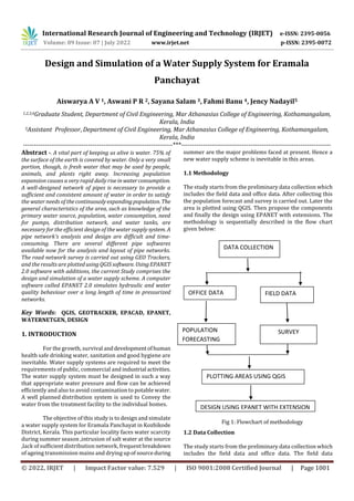 International Research Journal of Engineering and Technology (IRJET) e-ISSN: 2395-0056
Volume: 09 Issue: 07 | July 2022 www.irjet.net p-ISSN: 2395-0072
© 2022, IRJET | Impact Factor value: 7.529 | ISO 9001:2008 Certified Journal | Page 1001
Design and Simulation of a Water Supply System for Eramala
Panchayat
Aiswarya A V 1, Aswani P R 2, Sayana Salam 3, Fahmi Banu 4, Jency Nadayil5
1,2,3,4Graduate Student, Department of Civil Engineering, Mar Athanasius College of Engineering, Kothamangalam,
Kerala, India
5Assistant Professor, Department of Civil Engineering, Mar Athanasius College of Engineering, Kothamangalam,
Kerala, India
---------------------------------------------------------------------***---------------------------------------------------------------------
Abstract -. A vital part of keeping us alive is water. 75% of
the surface of the earth is covered by water. Only a very small
portion, though, is fresh water that may be used by people,
animals, and plants right away. Increasing population
expansion causes a very rapid daily riseinwaterconsumption.
A well-designed network of pipes is necessary to provide a
sufficient and consistent amount of water in order to satisfy
the water needs of thecontinuouslyexpandingpopulation. The
general characteristics of the area, such as knowledge of the
primary water source, population, water consumption, need
for pumps, distribution network, and water tanks, are
necessary for the efficient design of the water supply system. A
pipe network's analysis and design are difficult and time-
consuming. There are several different pipe softwares
available now for the analysis and layout of pipe networks.
The road network survey is carried out using GEO Trackers,
and the results are plottedusingQGISsoftware. UsingEPANET
2.0 software with additions, the current Study comprises the
design and simulation of a water supply scheme. A computer
software called EPANET 2.0 simulates hydraulic and water
quality behaviour over a long length of time in pressurized
networks.
Key Words: QGIS, GEOTRACKER, EPACAD, EPANET,
WATERNETGEN, DESIGN
1. INTRODUCTION
For the growth, survival anddevelopmentofhuman
health safe drinking water, sanitation and good hygiene are
inevitable. Water supply systems are required to meet the
requirements of public, commercial and industrial activities.
The water supply system must be designed in such a way
that appropriate water pressure and flow can be achieved
efficiently and also to avoid contamination to potable water.
A well planned distribution system is used to Convey the
water from the treatment facility to the individual homes.
The objective of this study is to design and simulate
a water supply system for Eramala Panchayat in Kozhikode
District, Kerala. This particular locality faces water scarcity
during summer season ,intrusion of salt water at the source
,lack of sufficient distribution network, frequentbreakdown
of ageing transmission mains and drying upof sourceduring
summer are the major problems faced at present. Hence a
new water supply scheme is inevitable in this areas.
1.1 Methodology
The study starts from the preliminary data collection which
includes the field data and office data. After collecting this
the population forecast and survey is carried out. Later the
area is plotted using QGIS. Then propose the components
and finally the design using EPANET with extensions. The
methodology is sequentially described in the flow chart
given below:
Fig 1: Flowchart of methodology
1.2 Data Collection
The study starts from the preliminary data collection which
includes the field data and office data. The field data
DATA COLLECTION
OFFICE DATA FIELD DATA
POPULATION
FORECASTING
SURVEY
PLOTTING AREAS USING QGIS
DESIGN USING EPANET WITH EXTENSION
 