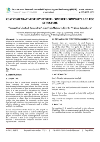 International Research Journal of Engineering and Technology (IRJET) e-ISSN: 2395-0056
Volume: 09 Issue: 07 | July 2022 www.irjet.net p-ISSN: 2395-0072
© 2022, IRJET | Impact Factor value: 7.529 | ISO 9001:2008 Certified Journal | Page 1006
COST COMPARATIVE STUDY OF STEEL CONCRETE COMPOSITE AND RCC
STRUCTURE
Thomas Paul1, Ambadi Raveendran2, John Febin Mathews3, Keerthi P4, Nizam Sainudheen5
1Assistant Professor, Dept of Civil Engineering, M A College of Engineering, Kerala, India
2,3,4,5UG Students, Dept of Civil Engineering, M A College of Engineering, Kerala, India
---------------------------------------------------------------------***---------------------------------------------------------------------
Abstract - The project entails the analysis, planning, and
design of a steel-concrete composite building. The planned
building is a G+4 structure with floors that are each 3.75
metres high. The building's total plan is 39.6 m by 12.3 m.
The structural planning, load calculations, analysis by 2D
modelling using STAAD-Pro V8i, design of composite floors
and columns, design of steel beams, design of RCC beam,
design of RCC column, and design of RCC slab are all
included in the analysis and design process. According to the
Indian Standard Code of Practice, analysis has been
performed for a variety of load combinations. In this project,
a comparable RCC structure is also created so that the costs
of both the steel composite and the RCC structure has
been compared.
Key Words: steel concrete composite, cost, STAAD Pro
V8i
1. INTRODUCTION
1.1 OBJECTIVE
The use of Steel in construction industry is very low in
India compared to many developing countries.
Experiences of other countries indicate that this is not due
to the lack of economy of Steel as a construction material.
There is a great potential for increasing the volume of
Steel in construction, especially in the current
development needs in India. Not exploring Steel as an
alternative construction material and not using it where it
is economical is a heavy loss for the country. Also, it is
evident that now-a-days, the composite sections using
Steel encased with Concrete are economic, cost and time
effective solution in major civil structures such as bridges
and high-rise buildings.
In due consideration of the above fact, this project has
been envisaged which consists of analysis and design of a
high-rise building using Steel-Concrete composites. The
project also involves analysis and design of an equivalent
R.C.C structure so that a cost comparison can be made
between a Steel-Concrete composite structure and an
equivalent R.C.C. structure.
1.2 ADVANTAGE OF COMPOSITE CONSTRUCTION
Concrete slabs are supported by steel beams in
conventional composite construction by keeping them on
top of the latter. These two parts do not behave as
monolithic structures when under load, and if they are not
connected, there is a potential that slide will happen at the
interface. The possibility of slip happening between the
beam and slab can be minimized with the use of a
purposeful and suitable connection created between them.
The steel beam and slab in this situation function as a
"composite beam," acting similarly to a monolithic Tee
beam. Due to the fact that steel is more prone to buckling
in compression and concrete is stronger in compression
than tension, we can fully take advantage of each
material's benefits by combining the two. The use of steel-
concrete composite construction has various benefits.
2. METHODOLOGY
Step 1: The plan is drawn using AutoCad.
Step 2: The proposed plan is then modelled and analysed
in STAAD.Pro.V8i.
Step 3: Both R.C.C and Steel Concrete Composite is then
designed manually.
Step 4: Cost is then estimated for both R.C.C and Steel
Concrete Composite.
Step 5: Result was compared and its economic feasibility
was found out.
3. ANALYSIS
The explained 3 D model is analyzed by the software
STAAD Pro. Different parameters such as deflection, shear
force, and bending moment are studied for the models.
 