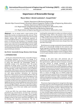 International Research Journal of Engineering and Technology (IRJET) e-ISSN: 2395-0056
Volume: 09 Issue: 07 | July 2022 www.irjet.net p-ISSN: 2395-0072
© 2022, IRJET | Impact Factor value: 7.529 | ISO 9001:2008 Certified Journal | Page 1028
Importance of Renewable Energy
Mayur Bidwe1, Shrinit Lambodari2 , Swapnil Nehe3
1Student, Department of Mechanical Engineering
Maratha Vidya Prasarak Samaja’s Karmaveer Baburao Ganpatrao Thakare College of Engineering, Maharashtra
2Student, Department of Mechanical Engineering
K. K. Wagh Institute of Engineering Education and Research, Maharashtra, India
3Student, Department of Mechanical Engineering
K. K. Wagh Institute of Engineering Education and Research, Maharashtra, India
---------------------------------------------------------------------***---------------------------------------------------------------------
Abstract – For its energy needs, a major portion of the
world relies heavily on oil, gaseous gasoline, and coal. These
abilities draw on a large number of assets that will eventually
deplete, making them either prohibitively expensive or
environmentally harmful to recover. This article discusses the
points of attraction and drawbacks of renewable energy
sources, as a result, based on the advantages ofvariousenergy
assets, such as the use of renewable energy sources rather
than fossil fuels. Renewable energy can provide two-thirds of
world energy demand while also contributing tothereduction
of greenhouse gas emissions.
Key Words: Sustainable Energy, Biomass, Solar Energy
1. INTRODUCTION
As the price of fossil fuels fluctuates, renewable energy is
fast gaining relevance as a source of energy. It is
consequently vital for engineering and technology students
to grasp and appreciate the technologies related to
renewable energy at the educational level. The proper
utilization of energy assets is currently a major topic of
debate. It is critical to decide which source of energy should
be used and why. A wide range of factors, such as tidiness,
cost, solidity, effectiveness, and environmental implications,
should be examined. Many businesses all around the world
are still using petroleum derivatives for electricity
generation. These powers are most likely effective when all
factors are considered, but they are not advantageous in the
long run. Petroleum derivatives will run out one day, and
enterprises should switch to inexhaustible sources as soon
as possible. Furthermore,thesepetroleumderivativesposea
significant threat to natural equilibrium and are the source
of some biological hazards. The use of renewable energy is
increased by 3% in 2020 as demand for other fuels declines.
Solar energy is one of the most widely used renewable
energy sources.
In the year 2021, four main climate change indicators,
greenhouse gas concentrations, sea-level rise, ocean heat,
and ocean acidification, all set new highs. This is another
indication that human activities are generating global-scale
changes on land, in the ocean, and in the atmosphere, with
far-reaching and long-term consequences. The key to
resolving this catastrophe is to reduce our reliance onfossil-
fuel-based energy, which is the primary cause of climate
change."The good news is that the lifeline is right in front of
us," UN Secretary-General Antonio Guterres says, pointing
out that renewable energy sources such as wind and solar
are currently available and, in most cases, cheaper than coal
and other fossil fuels.
World interest in energy is projectedtobeyondtwofold by
2050 and to dramatically multiply by the century's end.
Steady upgrades in existing energy organizations won't be
sufficient to supply this interest in a manageable manner.
Tracking down adequate supplies of clean energy for what's
in store is quite possibly society's most overwhelming test.
2. History
Energy is the most basic and universal unit of
measurement for all types of human and natural work. It is,
first and foremost, a gift from nature to humans in diverse
ways. The amount of energy consumed is directly
proportional to the amount of energy produced. There is
mankind's advancementas theworld'spopulationcontinues
to expand, advancement inhumanity'slevel ofexistence, The
globalization of developing nations' industrialization very
day, the demand for energy grows.Themostimportantfossil
fuel is a source of energy, but it is limited .large-scale
environmental issues and fossil fuel resources deterioration
brought on by their extensive usage, in particular, strongly
influenced by global warming, urban air pollution, and acid
rain argues that non-conventional, renewal and innovation
can be harnessed.
The process of generating electric energyfromothertypes
of energy is known as electricitygeneration. Duringthe1820
and early 1830s, the basic concepts of electricity generation
were found by the British scientist Michael Faraday. His
fundamental method is still in use today. Electricity is a
source of energy produced by the movement of a wire loop
or a disc of metal copper sandwiched between the magnet's
poles. Generation of electricity is mostly done at the power
stations by electrochemical generators, which are primarily
powered by heat engines powered by chemical combustion
or nuclear fission.
 