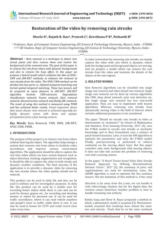 International Research Journal of Engineering and Technology (IRJET) e-ISSN: 2395-0056
Volume: 09 Issue: 07 | July 2022 www.irjet.net p-ISSN: 2395-0072
© 2022, IRJET | Impact Factor value: 7.529 | ISO 9001:2008 Certified Journal | Page 1033
Restoration of the video by removing rain streaks
Sheela N1, Rajath R. Rao2, Prateek C3, Keerthana P B4, Nishanth B5
1 Professor, Dept. of Computer Science Engineering, JSS Science & Technology University, Mysore, India - 570006
2,3,4,5 BE Student, Dept. of Computer Science Engineering, JSS Science & Technology University, Mysore, India -
570006
-----------------------------------------------------------***-----------------------------------------------------------
Abstract - Rain removal is a technique to detect rain
streak pixels and then remove them and restore the
background of the removed area. The goal of this paper is
to remove the rain from videos with dynamic backgrounds
and also to remove the hazy effect. In this paper we
propose a hybrid model which combines the idea of SPAC-
CNN and J4R-NET methods, to enhance the removal of
rain streaks from the video. The SPAC-CNN method can be
divided into two parts i.e., Optimal temporal matching and
Sorted spatial temporal matching. These two tensors will
be prepared as input features to J4R-NET. J4R-NET
algorithm involves CNN-extractor, Degradation
classification network, Fusion network, Rain removal
network, Reconstruction network and finally JRC-network.
The result of using this method is measured using PSNR
and has achieved better results. Visual inspection shows
that much cleaner rain removal is achieved especially for
highly dynamic scenes with dense and opaque
precipitation from a fast-moving camera.
Key Words: Rain Removal, CNN, RNN, J4R-NET,
SPAC-CNN, PSNR.
1. INTRODUCTION
The purpose of this project is to remove rain from videos
without blurring the object. The algorithm helps design a
system that removes rain from videos to facilitate video
surveillance and improve various vision-based
algorithms. The application should be able to capture the
real time video which can have certain features such as
object detection, tracking, segmentation and recognition.
It should be able to capture the video in both steady and
dynamic weather conditions. The final outcome of the
application is to provide a dynamic video by removing
the rain streaks where the video quality should not be
reduced.
This product can be used in daily life and also can be
used in military and for investigative purposes. In daily
life, this product can be used by a mobile user for
recording better videos while there is rain and can be
used for drones, gopros etc., for recording and shooting
movies or videos for personal use. It can be used for
traffic surveillance, where it can read vehicle numbers
and people's faces in traffic, while there is rain. It can
also be used in homes for CCTV and could record clear
video every time.
In video restoration by removing rain streaks, we mainly
capture the video with rain which is dynamic, where
both the background and foreground objects are moving.
And we prepare a model which can remove the rain
streaks from the video and maintain the details of the
objects at the rain regions.
2. RELATED WORKS
Rain Removal algorithms can be classified into single
image rain removal and video-based rain removal. Single
image rain removal can be done by various algorithms
like CNN, deep detail network, joint rain detection etc.
But single image rain removal has less real-world
application. They are easy to implement with known
algorithms. Whereas, removing rain streaks from
dynamically moving video is the field of interest which
includes additional parameters to be considered.
The paper "Should we encode rain streaks in video as
deterministic or stochastic?" by School of Mathematics
and Statistics, Xi'an Jiaotong University, 2017 [4], uses
the P-MoG model to encode rain streaks as stochastic
knowledge and to their formulation uses a mixture of
patch-based Gaussians. Later, it uses the EM algorithm to
optimize the parameters and solve the P-MoG model.
Finally, post-processing is performed to enforce
continuity on the moving object layer. But this paper
considers only static backgrounds with moving objects.
It does not take into account the problem of removing
rain with a moving camera.
In the paper, “A Novel Tensor-based Video Rain Streaks
Removal Approach via Utilising Discriminatively
Intrinsic Priors”, 2017 [5], the summary of prior and
regularizations are used for formulation. Later, the
ADMM algorithm is used to optimize the five auxiliary
tensors. But the limitation of this method is, if the rainy
direction is far away from the y-axis, we can handle it
with video/image rotation, but for the digital data, the
rotation causes distortion. Another problem is, how to
handle remaining rain artifacts.
Kshitiz Garg and Shree K. Nayar proposed a method in
which a photometric model is assumed [3]. Photometric
models assumed that raindrops have almost the same
size and velocity. Pixels that lie on the same rainband
 