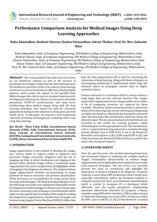 International Research Journal of Engineering and Technology (IRJET) e-ISSN: 2395-0056
Volume: 09 Issue: 07 | July 2022 www.irjet.net p-ISSN: 2395-0072
© 2022, IRJET | Impact Factor value: 7.529 | ISO 9001:2008 Certified Journal | Page 1046
Performance Comparison Analysis for Medical Images Using Deep
Learning Approaches
Neha Adawadkar, Roshani Chavan, Chaitra Patwardhan, Advait Thakur, Prof. Dr. Mrs. Suhasini
Itkar
Neha Adawadkar, Dept. of Computer Engineering, PES Modern College of Engineering, Maharashtra, India
Roshani Chavan, Dept. of Computer Engineering, PES Modern College of Engineering, Maharashtra, India
Chaitra Patwardhan, Dept. of Computer Engineering, PES Modern College of Engineering, Maharashtra, India
Advait Thakur, Dept. of Computer Engineering, PES Modern College of Engineering, Maharashtra, India
Prof. Dr. Mrs. Suhasini Itkar, Dept. of Computer Engineering, PES Modern College of Engineering, Maharashtra,
India
---------------------------------------------------------------------***---------------------------------------------------------------------
Abstract - The recent pandemic has enforced a lot of stress
on our healthcare industry as well as the increase in
population has brought to light that the work bestowed upon
the healthcare specialists needs to be reduced. Deep learning
models such as neural networks are efficient in finding hidden
patterns, which assists the experts in the specified field.
Medical images like chest x-rays are of utmost importance for
the diagnosis of diseases, for instance, braintumors, dementia,
pneumonia, COVID-19, cardiovascular, and many more.
Collaborating these medical images along with the deep
learning techniques have paved the path for enormous
applications leading to the reduction in stress given upon the
health sector. In this paper, we propose a brief comparison
and study of existing technologies for analyzing chest x-rays
using deep learning.
Key Words: Chest X-Ray (CXR), Convolutional Neural
Network (CNN), Fully Convolutional Network (FCN),
Deep Cascade of Convolutional Neural Network
(DCCNN), Lookup based Convolutional neural networks
(LCNN), Deep Convolutional Neural Network(DCNN)
1. INTRODUCTION
Image segmentation is the method of dividing the images
into various pixels or regions called as segments and
processes images accurately. Diagnosis with the aid of
imaging can help in better localization and staging of the
disease. Often, Medical Images follow a traditional image
segmentation life cycle toanalyzethem.[1]Highlightsvalues
of imaging in the diagnosis of a disease. The analysisofthese
image segmentation includes pre-processing of image
followed by feature extraction and perform classification.
These processes are accomplished by using various deep
learning methodologies. The deep learning techniques from
the following researches have displayed remarkable results
for diagnosis of medical images. In the pre-processing stage,
the most commonly used technique is normalization which
helps in reducing the dimensionalityofthe imageformaking
the image fit for segmentation. Classification of images can
be done using Support Vector Machine(SVM)[3]. Otherthan
that, the data augmentation [4] is used for increasing the
robustness of deep learning. Along withthesetechniques, an
Up-sampling method [4] is implemented which helps the
network layers to propagate context data to higher
resolution layers.
Feature extraction is a technique which is used to reduce a
large input data set into relevant features. The images
required for segmentation have a large number of variables.
A lot of computing resources are required for these
variables. Therefore, feature extractions help to attain best
feature from those big data sets by selecting and integrating
variables into features, effectively decreasing the amount of
data. The final step is the classification, where we obtain the
desired output. The pre-processed and selected featuresare
provided to the model for training purposes which
ultimately gives us the appropriate result. The classification
task is a supervised learning approach in machine learning
domain. Models such as SVM in [3], U-net in [4], Resnet18,
Resnet50 and Xception in [8], LCNN and DCNN in [9], and
Fully Convolutional Network (FCN) in [15] are used for this
step in the examined research.
2. LITERATURE SURVEY
Over the past few years, the machine learning framework
has immensely helped in analyzing the complex medical
images. Tremendous advancements in medical image
segmentation anditsapplicationshavemotivatedusto study
such research techniques. The aim of [1] is to concisely
present the issue of coronavirus and highlight the
importance of medical imaging in its diagnosis. Inception
inspired, a novel deep CNN architecture where depth-wise
separable convolutions replace the Inception modules is
being discussed in [2]. Here, an architecturenamed Xception
which is similar to Inception V3 is developed which
efficiently uses the model parameters. Emphasizing
automatic tuberculosis detection [3] proposes a binary
classifier using SVM which classifies a CXR as either normal
or abnormal achieving an accuracyof82.1%andarea within
the ROC curve as 88.5%. In [4] a U-Net Network is trained
 