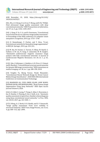 International Research Journal of Engineering and Technology (IRJET) e-ISSN: 2395-0056
Volume: 09 Issue: 07 | July 2022 www.irjet.net p-ISSN: 2395-0072
© 2022, IRJET | Impact Factor value: 7.529 | ISO 9001:2008 Certified Journal | Page 1051
ACM November 19, 2020, https://doi.org/10.1145/
3429210.3429227.
[9] L. Wu, J.-Z. Cheng, S. Li, B. Lei, T. Wang, and D. Ni, “FUIQA:
Fetal ultrasound image quality assessment with deep
convolutional networks,” IEEE Transactions onCybernetics,
vol. 47, no. 5, pp. 1336–1349, 2017.
[10] L. Kang, P. Ye, Y. Li, and D. Doermann, “Convolutional
neural networks forno-referenceimage qualityassessment,”
in Proceedings of the IEEE conference on computer vision
and pattern recognition, 2014, pp. 1733– 1740
[11] O. Ronneberger, P. Fischer, and T. Brox, “U-net:
Convolutional networksforbiomedical imagesegmentation”
in MICCAI. Springer, 2015, pp. 234–241.
[12] W. Bai, M. Sinclair, G. Tarroni, O. Oktay, M. Rajchl, G.
Vaillant, A. M. Lee, N. Aung, E. Lukaschuk, M. M. Sanghvi,
“Automated cardiovascular magnetic resonance image
analysis with fully convolutional networks” in Journal of
Cardiovascular Magnetic Resonance, vol. 20, no. 1, p. 65,
2018.
[13] C. Qin, J. Schlemper, J. Caballero, A. N. Price, J. V. Hajnal,
and D. Rueckert, “Convolutional recurrentneural networks
for dynamic MR image reconstruction,”IEEEtransactions on
medical imaging, vol. 38, no. 1, pp. 280–290, 2018.
[14] Yongbin Yu, Ekong Favour, Pinaki Mazumder,
Convolutional Neural Network Design for Breast Cancer
Medical Image Classification , 2020 IEEE 20thInternational
Conference on Communication Technology
[15] MAHNOOR ALI, SYED OMER GILANI, ASIM WARIS,
KASHAN ZAFAR, AND MOHSIN JAMIL, BrainTumourImage
Segmentation Using Deep Networks IEEE Open Access
Journal Volume 8, 2020.
[16] A. H. Abdi, C. Luong, T. Tsang, G. Allan, S. Nouranian, J.
Jue, D. Hawley, S. Fleming, K. Gin, J. Swift, et al., “Automatic
quality assessment of apical four-chamberechocardiograms
using deep convolutional neural networks,” in Proc. SPIE,
vol. 10133, 2017, pp. 101 330S– 1.
[17] Z. Wang, A. C. Bovik, H. R. Sheikh, and E. P. Simoncelli,
“Image quality assessment: From error visibility to
structural similarity,” IEEE Trans.Image Process.,vol.13, no.
4, pp. 600– 612, Apr. 2004.
 