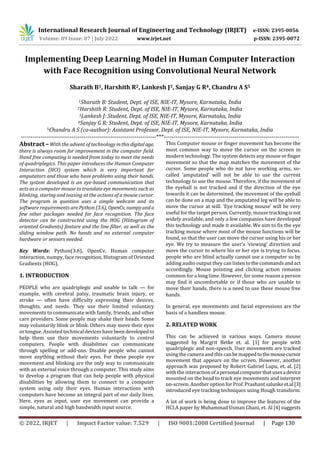 International Research Journal of Engineering and Technology (IRJET) e-ISSN: 2395-0056
Volume: 09 Issue: 07 | July 2022 www.irjet.net p-ISSN: 2395-0072
© 2022, IRJET | Impact Factor value: 7.529 | ISO 9001:2008 Certified Journal | Page 130
Implementing Deep Learning Model in Human Computer Interaction
with Face Recognition using Convolutional Neural Network
Sharath B1, Harshith R2, Lankesh J3, Sanjay G R4, Chandru A S5
1Sharath B: Student, Dept. of ISE, NIE-IT, Mysore, Karnataka, India
2Harshith R: Student, Dept. of ISE, NIE-IT, Mysore, Karnataka, India
3Lankesh J: Student, Dept. of ISE, NIE-IT, Mysore, Karnataka, India
4Sanjay G R: Student, Dept. of ISE, NIE-IT, Mysore, Karnataka, India
5Chandru A S (co-author): Assistant Professor, Dept. of ISE, NIE-IT, Mysore, Karnataka, India
---------------------------------------------------------------------***---------------------------------------------------------------------
Abstract –With the advent of technology inthisdigitalage,
there is always room for improvement in the computer field.
Hand free computing is needed from today to meet the needs
of quadriplegics. This paper introduces the Human Computer
Interaction (HCI) system which is very important for
amputators and those who have problems using their hands.
The system developed is an eye-based communication that
acts as a computer mouse to translate eye movements such as
blinking, staring and teasing at the actions of a mouse cursor.
The program in question uses a simple webcam and its
software requirements are Python (3.6), OpenCv, numpyanda
few other packages needed for face recognition. The face
detector can be constructed using the HOG (Histogram of
oriented Gradients) feature and the line filter, as well as the
sliding window path. No hands and no external computer
hardware or sensors needed.
Key Words: Python(3.6), OpenCv, Human computer
interaction, numpy, face recognition, Histogram of Oriented
Gradients (HOG).
1. INTRODUCTION
PEOPLE who are quadriplegic and unable to talk — for
example, with cerebral palsy, traumatic brain injury, or
stroke — often have difficulty expressing their desires,
thoughts, and needs. They use their limited voluntary
movements to communicate with family, friends, and other
care providers. Some people may shake their heads. Some
may voluntarily blink or blink. Others may move their eyes
or tongue. Assisted technical deviceshave beendeveloped to
help them use their movements voluntarily to control
computers. People with disabilities can communicate
through spelling or add-ons. Disable people who cannot
move anything without their eyes. For these people eye
movement and blinking are the only way to communicate
with an external voice through a computer. This study aims
to develop a program that can help people with physical
disabilities by allowing them to connect to a computer
system using only their eyes. Human interactions with
computers have become an integral part of our daily lives.
Here, eyes as input, user eye movement can provide a
simple, natural and high bandwidth input source.
This Computer mouse or finger movement has become the
most common way to move the cursor on the screen in
modern technology. The system detects any mouse orfinger
movement so that the map matches the movement of the
cursor. Some people who do not have working arms, so-
called ‘amputated’ will not be able to use the current
technology to use the mouse. Therefore, if the movement of
the eyeball is not tracked and if the direction of the eye
towards it can be determined, the movement of the eyeball
can be done on a map and the amputated leg will be able to
move the cursor at will. ‘Eye tracking mouse’ will be very
useful for the target person. Currently, mouse trackingis not
widely available, and only a few companies have developed
this technology and made it available. We aim to fix the eye
tracking mouse where most of the mouse functions will be
found, so that the user can move the cursor using his or her
eye. We try to measure the user’s ‘viewing’ direction and
move the cursor to where his or her eye is trying to focus.
people who are blind actually cannot use a computer so by
adding audio output they can listen tothecommandsand act
accordingly. Mouse pointing and clicking action remains
common for a long time. However, for some reason a person
may find it uncomfortable or if those who are unable to
move their hands, there is a need to use these mouse free
hands.
In general, eye movements and facial expressions are the
basis of a handless mouse.
2. RELATED WORK
This can be achieved in various ways. Camera mouse
suggested by Margrit Betke et. al. [1] for people with
quadriplegic and non-speech. User movements are tracked
using the camera and this canbemappedtothemousecursor
movement that appears on the screen. However, another
approach was proposed by Robert Gabriel Lupu, et. al. [2]
with the interaction ofapersonalcomputerthatusesadevice
mounted on the head to track eye movements and interpret
on-screen. Another option for Prof. Prashantsalunkeet.al[3]
introduced eye tracking techniques using Hough transform.
A lot of work is being done to improve the features of the
HCI.A paper by Muhammad Usman Ghani, et. Al [4] suggests
 