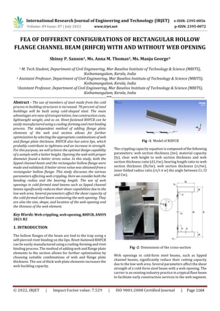International Research Journal of Engineering and Technology (IRJET) e-ISSN: 2395-0056
Volume: 09 Issue: 07 | July 2022 www.irjet.net p-ISSN: 2395-0072
© 2022, IRJET | Impact Factor value: 7.529 | ISO 9001:2008 Certified Journal | Page 1164
FEA OF DIFFERENT CONFIGURATIONS OF RECTANGULAR HOLLOW
FLANGE CHANNEL BEAM (RHFCB) WITH AND WITHOUT WEB OPENING
Shinsy P. Sanson1, Ms. Anna M. Thomas2, Ms. Manju George3
1 M. Tech Student, Department of Civil Engineering, Mar Baselios Institute of Technology & Science (MBITS),
Kothamangalam, Kerala, India
2 Assistant Professor, Department of Civil Engineering, Mar Baselios Institute of Technology & Science (MBITS),
Kothamangalam, Kerala, India
3Assistant Professor, Department of Civil Engineering, Mar Baselios Institute of Technology & Science (MBITS),
Kothamangalam, Kerala, India
---------------------------------------------------------------------***---------------------------------------------------------------------
Abstract - The use of members of steel made from the cold
process in building structures is increased. 70 percent of steel
buildings will be built using cold-shaped steel. The main
advantages are ease of transportation, lowconstructioncosts,
lightweight weight, and so on. Rivet-fastened RHFCB can be
easily manufacturedusingacooling-formingandrivetbinding
process. The independent method of adding flange plate
elements of the web and section allows for further
optimization byselectingthe appropriatecombinationsof web
and flange plate thickness. RHFCB also has extra lips, which
probably contribute to tightness and an increase in strength.
For this purpose, we will achieve the optimal designcapability
of a sample with a better height. Opening the web with proper
diameter found a better stress value. In this study, both the
lipped channel beam and the rectangular hollow flange were
made and validated. A better stress value was obtainedfroma
rectangular hollow flange. This study discusses the various
parameters affecting web crippling. Hereweconsiderboththe
bending radius and the bearing length. The use of web
openings in cold-formed steel beams such as lipped channel
beams significantly reduces their shear capabilities due to the
low web area. Several parameters affect the shear capacity of
the cold-formed steel beam containing the web opening. They
are also the size, shape, and location of the web opening and
the thinness of the web element.
Key Words: Web crippling, web opening,RHFCB,ANSYS
2021 R2
1. INTRODUCTION
The hollow flanges of the beam are tied to the trap using a
self-pierced rivet binding on the lips. Rivet-fastened RHFCB
can be easily manufacturedusinga cooling-formingandrivet
binding process. The method of adding web and flange plate
elements to the section allows for further optimization by
choosing suitable combinations of web and flange plate
thickness. The use of thick web plate elements increases the
web buckling capacity.
Fig -1: Model of RHFCB
The crippling capacity equation iscomposedofthefollowing
parameters: web section thickness (tw), material capacity
(fy), clear web height to web section thickness and web
section thickness ratio (d1/tw), bearing length ratio to web
section thickness (lb/tw), web section thickness (ri/tw),
inner folded radius ratio (ri/t π w) the angle between Cr, Cl
and Cw).
Fig -2: Dimensions of the cross-section
Web openings in cold-form steel beams, such as lipped
channel beams, significantly reduce their cutting capacity
due to the low web area. Several parameters affect the shear
strength of a cold-form steel beam with a web opening. The
carrier is an existing industry practice ina typical floorbeam
to facilitate early construction services in the web segment.
 